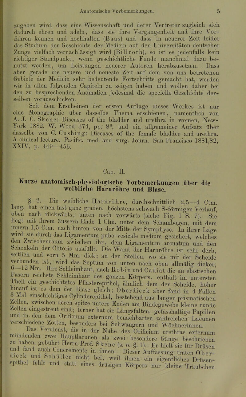 zugeben wird, class eine Wissenschaft und deren Vertreter zugleich sich dadiu'ch ehren und adeln, dass sie ihre Vergangenheit und ihre Vor- fahren kennen und hochhalten (Baas) und dass in neuerer Zeit leider das Studium der Geschichte der Medicin auf den Universitäten deutscher Zunge vielfach vernachlässigt wird (Billroth), so ist es jedenfalls kein richtiger Standpunkt, wenn geschichtliche Funde manchmal dazu be- nutzt werden, um Leistungen neuerer Autoren herabzusetzen, Dass aber gerade die neuere und neueste Zeit auf dem von uns betretenen Oebiete der Medicin sehr bedeutende Portschritte gemacht hat, werden wir in allen folgenden Capiteln zu zeigen haben und wollen daher bei den zu besprechenden Anomalien jedesmal die specielle Geschichte der- selben vorausschicken. Seit dem Erscheinen der ersten Auflage dieses Werkes ist nur eine Monographie über dasselbe Thema erschienen, namentlich von A. J. C. Skene: Diseases of the bladder and Urethra in women, New- York 1882, W. Wood 374, pp. 8^ und ein allgemeiner Aufsatz über dasselbe von C. Cushing: Diseases of the female bladder and Urethra. A cKnical lecture. Pacific, med. and surg. Journ. San Francisco 1881/82, XXIV, p. 449—456. Cap. IL Kurze anatomisch-physiologische Yorbemerkungen über die weibliche Harnröhre und Blase. §. 2. Die weibliche Harnröhre, durchschnittlich 2,5—4 Ctm. lang, hat einen fast ganz graden, höchstens schwach S-förmigen Verlauf, oben nach rückwärts, unten nach vorwärts (siehe Fig. 1 S. 7). Sie liegt mit ihrem äussern Ende 1 Ctm. unter dem Schambogen, mit dem mnern 1,5 Ctm. nach hinten von der Mitte der Symphyse. In ihrer Lage wird sie durch das Ligamentum pubo-vesicale medium gesichert, welches den Zwischenraum zwischen ihr, dem Ligamentum arcuatum und den bchenkeln der Ciitoris ausfüllt. Die Wand der Harnröhre ist sehr derb seitlich und vorn 5 Mm. dick; an den Stellen, wo sie mit der Scheide verbunden ist, wird das Septum von unten nach oben allmähg dicker, b—12 Mm. Ihre Schleimhaut, nach Robin und Cadiat die an elastischen fasern reichste Schleimhaut des ganzen Körpers, enthält im untersten Iheü em geschichtetes Pflasterepithel, ähnlich dem der Scheide, höher hinauf ist es dem der Blase gleich; Oberdieck aber fand in 4 FäUen 6 Mal emschichtiges Cylinderepithel, bestehend aus langen prismatischen Zellen, zwischen deren spitze untere Enden am Bindegewebe kleine runde Zellen eingestreut sind; ferner hat sie Längsfalten, gefässhaltige Papillen und in. den dem Orificium externum benachbarten zahlreichen Lacunen verschiedene Zotten, besonders bei Schwangern und Wöchnerinnen. Das Verdienst, die in der Nähe des Orificium urethrae externum mundenden zwei Hauptlacunen als zwei besondere Gänge beschrieben zu haben, gebührt Herrn Prof. Skene (s. o. §. 1). Er hieKsie für Drüsen und fand auch Concremente in ihnen. Dieser Auffassung traten 0 b e r- ^„^i Schüller mcht bei, weü ihnen ein eigentliches Drüsen- epithel fehlt und statt eines drüsigen Körpers nur'ldeine Träubchen