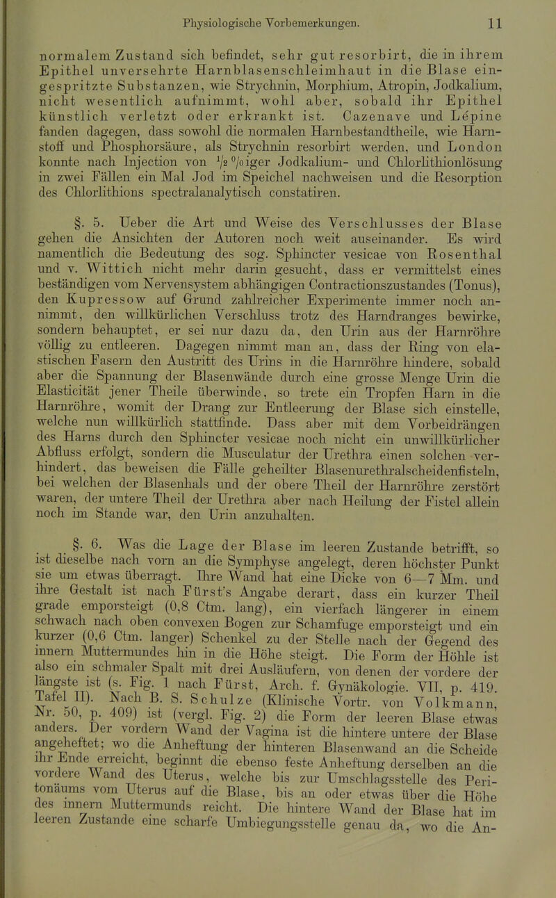 normalem Zustand sich befindet, sehr gut resorbirt, die in ihrem Epithel unversehrte Harnblasenschleimhaut in die Blase ein- gespritzte Substanzen, wie Strychnin, Morphium, Atropin, Jodkalium, nicht wesentlich aufnimmt, wohl aber, sobald ihr Epithel künstlich verletzt oder erkrankt ist. Cazenave und Lepine fanden dagegen, dass sowohl die normalen Harnbestandtheile, wie Harn- stoff und Phosphorsäure, als Strychnin resorbirt werden, und London konnte nach Injection von ^j2^loiger Jodkalium- und Chlorlithionlösung in zwei Fällen ein Mal Jod im Speichel nachweisen und die Resorption des Chlorlithions spectralanalytisch constatiren. §. 5. Ueber die Art und Weise des Verschlus-ses der Blase gehen die Ansichten der Autoren noch weit auseinander. Es wird namentlich die Bedeutung des sog. Sphincter vesicae von Rosenthal und V. Wittich nicht mehr darin gesucht, dass er vermittelst eines beständigen vom Nervensystem abhängigen Contractionszustandes (Tonus), den Kupressow auf Grund zahlreicher Experimente immer noch an- nimmt, den willkürlichen Verschluss trotz des Harndranges bewirke, sondern behauptet, er sei nur dazu da, den Urin aus der Harnröhre vöUig zu entleeren. Dagegen nimmt man an, dass der Ring von ela- stischen Fasern den Austritt des Urins in die Harnröhre hindere, sobald aber die Spannung der Blasenwände durch eine grosse Menge IJrin die Elasticität jener Theile überwinde, so trete ein Tropfen Harn in die Harnröhre, womit der Drang zur Entleerung der Blase sich einstelle, welche nun willkürlich stattfinde. Dass aber mit dem Vorbeidrängen des Harns durch den Sphincter vesicae noch nicht ein unwillkürlicher Abfluss erfolgt, sondern die Musculatur der Urethra einen solchen ver- hindert, das beweisen die Fälle geheilter Blasenurethralscheidenfisteln, bei welchen der Blasenhals und der obere Theil der Harnröhre zerstört waren, der untere Theil der Urethra aber nach Heilung der Fistel allein noch im Stande war, den Urin anzuhalten. §. 6, Was die Lage der Blase im leeren Zustande betrifft, so ist dieselbe nach vorn an die Symphyse angelegt, deren höchster Punkt sie um etwas überragt. Ihre Wand hat eine Dicke von 6—7 Mm. und ihre Gestalt ist nach Fürst's Angabe derart, dass ein kurzer Theil grade emporsteigt (0,8 Ctm. lang), ein vierfach längerer in einem schwach nach oben convexen Bogen zur Schamfuge emporsteigt und ein kurzer (0,6 Ctm. langer) Schenkel zu der Stelle nach der Gegend des mnern Muttermundes hin in die Höhe steigt. Die Form der Höhle ist also em schmaler Spalt mit drei Ausläufern, von denen der vordere der m ff fc ^ ^^^^ ^rch. f. Gynäkologie. VH, p. 419. Tafel II). Nach B. S. Schulze (Klinische Vortr. von Volkmann, Nr 50, p. 409) ist (vergl. Fig. 2) die Form der leeren Blase etwas anders. Der vordem Wand der Vagina ist die hintere untere der Blase angeheftet; wo die Anheftung der hinteren Blasenwand an die Scheide Ihr Ende erreicht, beginnt die ebenso feste Anheftung derselben an die vordere Wand des Uterus, welche bis zur Umschlagsstelle des Peri- tonaums vom Uterus auf die Blase, bis an oder etwas über die Höhe des mnern Muttermunds reicht. Die hintere Wand der Blase hat im leeren Zustande eine scharfe Umbiegungsstelle genau da, wo die An-