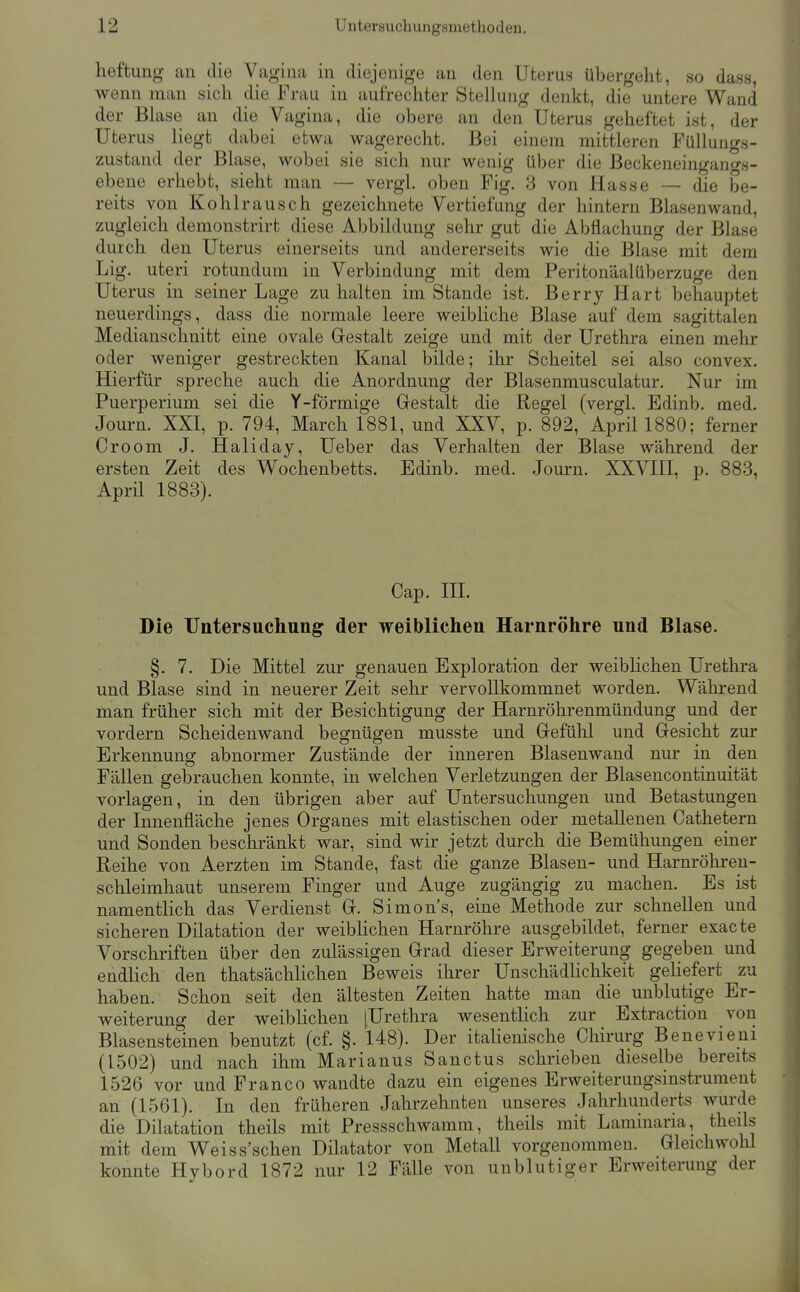 heftung an die Vagina in diejenige an den Uterus übergeht, so dass, wenn man sich die Frau in aufrechter Stellung denkt, die untere Wand der Blase an die Vagina, die obere an den Uterus geheftet ist, der Uterus liegt dabei etwa wagerecht. Bei einem mittleren Fiillungs- zustand der Blase, wobei sie sich nur wenig über die Beckeneinganfs- ebene erhebt, sieht man — vergl. oben Fig. 3 von Hasse — die be- reits von Kohlrausch gezeichnete Vertiefung der hintern Blasen wand, zugleich demonstrirt diese Abbildung sehr gut die Abflachung der Blase durch den Uterus einerseits und andererseits wie die Blase mit dem Lig. uteri rotundum in Verbindung mit dem Peritonäalüberzuge den Uterus in seiner Lage zu halten im Stande ist. Berry Hart behauptet neuerdings, dass die normale leere weibliche Blase auf dem sagittalen Medianschnitt eine ovale Gestalt zeige und mit der Urethra einen mehr oder weniger gestreckten Kanal bilde; ihr Scheitel sei also convex. Hierfür spreche auch die Anordnung der Blasenmusculatur. Nur im Puerperium sei die Y-förmige Gestalt die Regel (vergl. Edinb. med. Journ. XXI, p. 794, March 1881, und XXV, p. 892, April 1880; ferner Croom J. Haliday, Ueber das Verhalten der Blase während der ersten Zeit des Wochenbetts, Edinb. med. Journ. XXVIII, p. 883, April 1883). Cap. in. Die Untersuchung der weiblichen Harnröhre und Blase. §. 7. Die Mittel zur genauen Exploration der weibhchen Urethra und Blase sind in neuerer Zeit sehr vervollkommnet worden. Während man früher sich mit der Besichtigung der Harnröhrenmündung und der vordem Scheidenwand begnügen musste und Gefühl und Gesicht zur Erkennung abnormer Zustände der inneren Blasenwand nur in den FäUen gebrauchen konnte, in welchen Verletzungen der Blasencontinuität vorlagen, in den übrigen aber auf Untersuchungen und Betastungen der Innenfläche jenes Organes mit elastischen oder metallenen Cathetern und Sonden beschränkt war, sind wir jetzt durch die Bemühungen einer Reihe von Aerzten im Stande, fast die ganze Blasen- und Harnröhren- schleimhaut unserem Finger und Auge zugängig zu machen. Es ist namentlich das Verdienst G. Simons, eine Methode zur schnellen und sicheren Dilatation der weiblichen Harnröhre ausgebildet, ferner exacte Vorschriften über den zulässigen Grad dieser Erweiterung gegeben und endlich den thatsächlichen Beweis ihrer UnschädHchkeit geHefert zu haben. Schon seit den ältesten Zeiten hatte man die unblutige Er- weiterung der weiblichen [Urethra wesentUch zur Extraction von Blasensteinen benutzt (cf. §. 148). Der itahenische Chirurg Benevieni (1502) und nach ihm Marianus Sanctus schrieben dieselbe bereits 1526 vor und Franco wandte dazu ein eigenes Erweiterungsinstrument an (1561). In den früheren Jahrzehnten unseres Jahrhunderts wurde die Dilatation theils mit Pressschwamm, theils mit Laminaria, theils mit dem Weiss'schen Diktator von Metall vorgenommen. Gleichwohl könnte Hybord 1872 nur 12 Fälle von unblutiger Erweiterung der