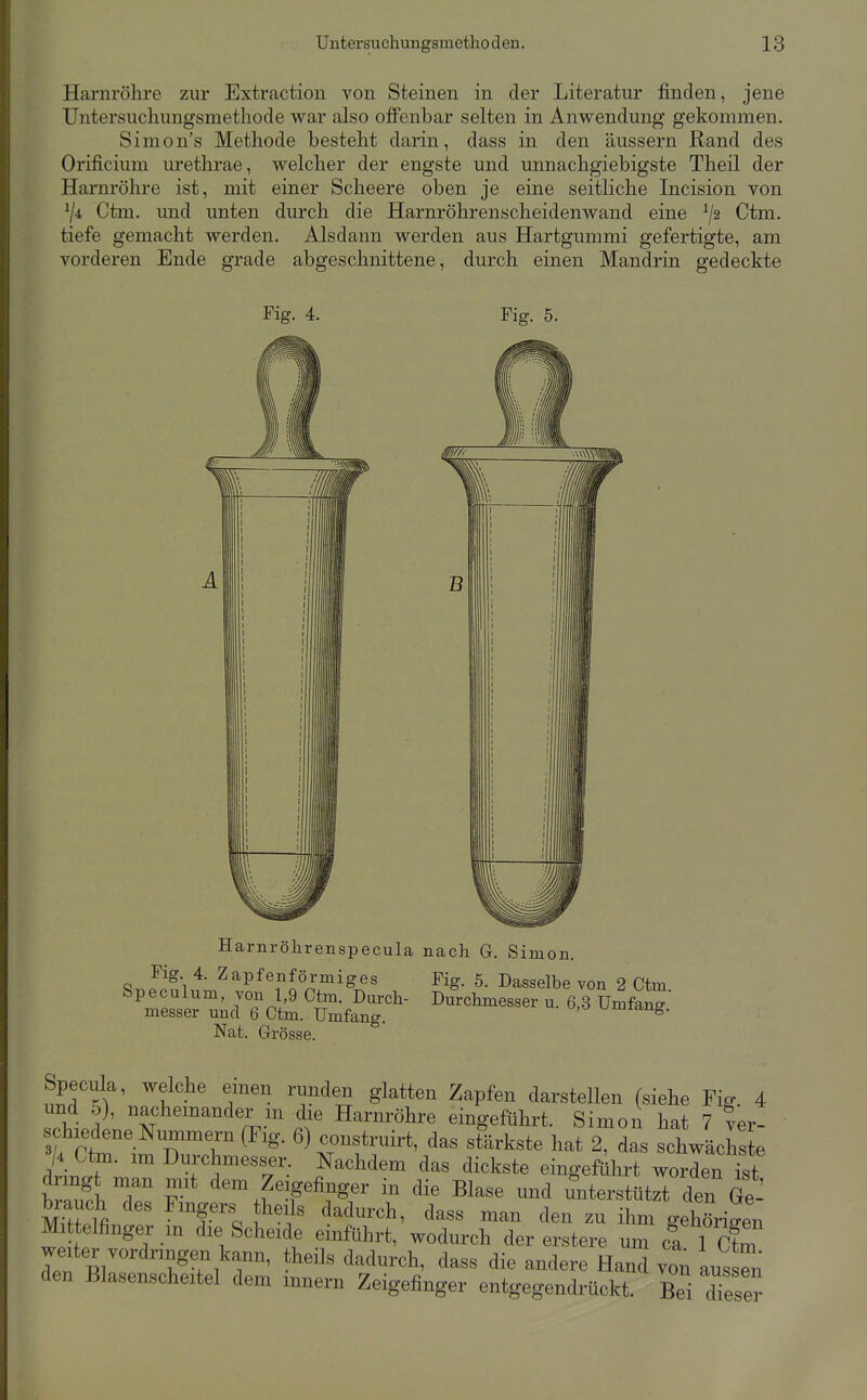 Harnröhre zur Extraction von Steinen in der Literatur finden, jene Untersucliungsmetliode war also offenbar selten in Anwendung gekommen. Simon's Methode besteht darin, dass in den äussern Rand des Orificium urethrae, welcher der engste und unnachgiebigste Theil der Harnröhre ist, mit einer Scheere oben je eine seitliche Incision von Ctm. und unten durch die Harnröhrenscheidenwand eine Ctm. tiefe gemacht werden. Alsdann werden aus Hartgummi gefertigte, am vorderen Ende grade abgeschnittene, durch einen Mandrin gedeckte Fig. 4. Fig. 5. Harnröhrenspecula nach G. Simon. ^' ^^Pfe^förmiges Fig. 5. Dasselbe von 2 Ctm Nat. Grösse. Specula, welche einen runden glatten Zapfen darstellen (siehe Fig. 4 rwpl ^<''''™°<'<;'L» die Harnröhre eingeführt. Simon hat 7 ver- ckedene Nummern (Fig. 6) construirt, das stärkste hat 2, das schwächl /4 Ctm. im Durehmesser. Nachdem das dickste eingeführt worden ist dringt man mit dem Zeigefinger in die Blase und miterstUtrt den Ge- brauch des Fingers the, s dadurch, dass man den zu ihm gelXige„ Ml telflnger m die Scheide einführt, wodurch der erstere um ca 1 Ctm weiter vordringen kann, theils dadurch, dass die andere Hand von aus n den Blasenscheitel dem iiinern Zeigefinger entgegendruckt. Bei dieser