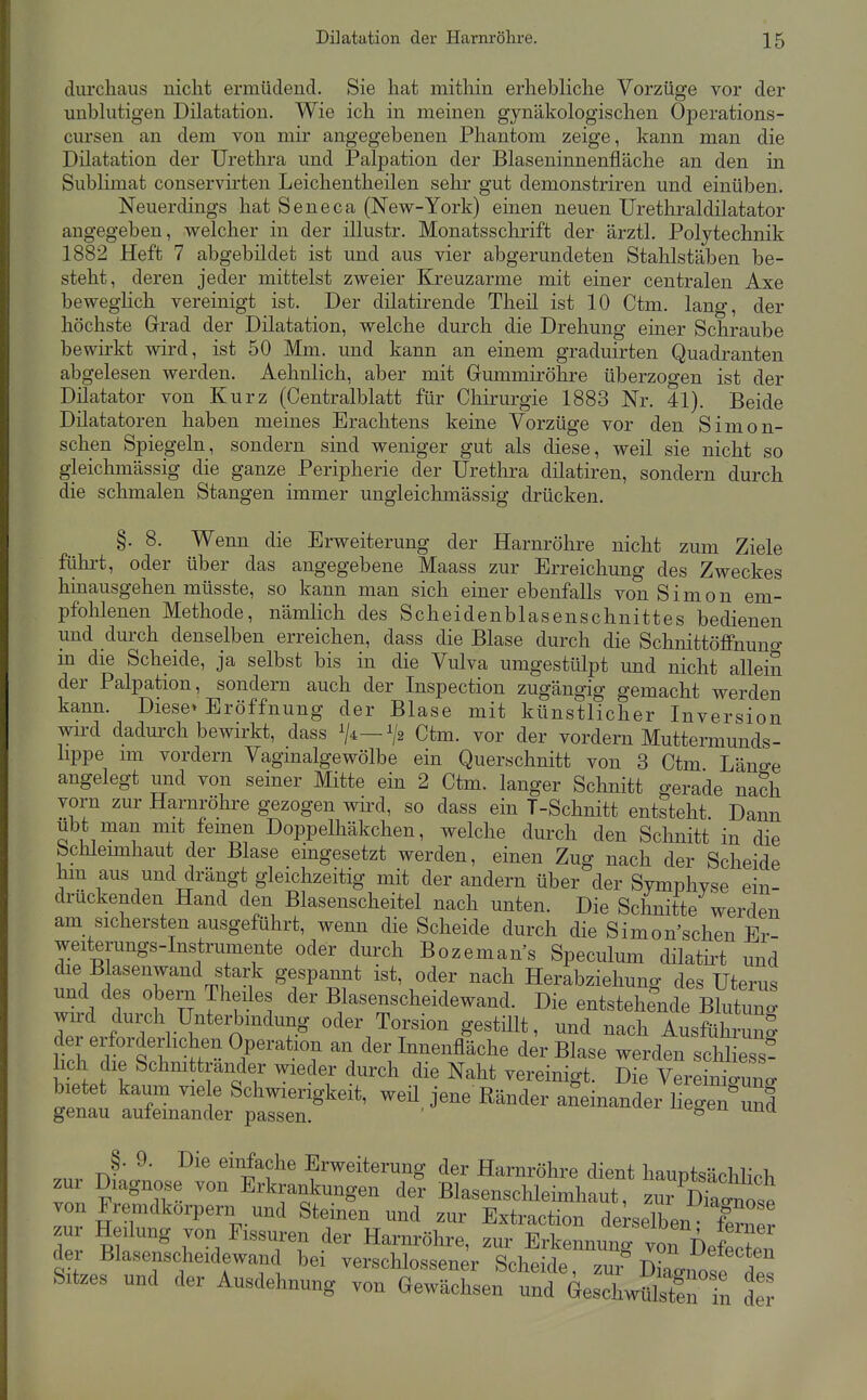 diu'chaus nicht ermüdend. Sie hat mitliin erhebliche Vorzüge vor der unblutigen Dilatation, Wie ich in meinen gynäkologischen Operations- cursen an dem von mir angegebenen Phantom zeige, kann man die Dilatation der Urethra und Palpation der Blaseninnenfiäche an den in Sublimat conservirten Leichentheilen sehr gut demonstriren und einüben. Neuerdings hat Seneca (New-York) einen neuen Urethraldilatator angegeben, welcher in der illustr. Monatsschrift der ärztl. Polytechnik 1882 Heft 7 abgebildet ist und aus vier abgerundeten Stahlstäben be- steht, deren jeder mittelst zweier Kreuzarme mit einer centralen Axe beweghch vereinigt ist. Der dilatirende Theil ist 10 Ctm. lang, der höchste Grad der Dilatation, welche durch die Drehung einer Schraube bewirkt wird, ist 50 Mm. und kann an einem graduirten Quadranten abgelesen werden. Aehnlich, aber mit Gummiröhre überzogen ist der Dilatator von Kurz (Centraiblatt für Chirurgie 1883 Nr. 41). Beide Düatatoren haben meines Erachtens keine Vorzüge vor den Simon- schen Spiegeln, sondern sind weniger gut als diese, weil sie nicht so gleichmässig die ganze Peripherie der Uretlira dilatiren, sondern durch die schmalen Stangen immer ungleichmässig drücken. §. 8. Wenn die Erweiterung der Harnröhre nicht zum Ziele führt, oder über das angegebene Maass zur Erreichung des Zweckes hinausgehen müsste, so kann man sich einer ebenfalls von Simon em- pfohlenen Methode, nämlich des Scheidenblasenschnittes bedienen und durch denselben erreichen, dass die Blase durch die Schnittöffnuno- m die Scheide, ja selbst bis in die Vulva umgestülpt und nicht allein der Palpation, sondern auch der Inspection zugängig gemacht werden kann. Diese» Eröffnung der Blase mit künstlicher Inversion wu-d dadurch bewirkt, dass V-^—Ctm. vor der vordem Muttermunds- lippe im vordem Vaginalgewölbe ein Querschnitt von 3 Ctm Läng-e angelegt und von seiner Mitte ein 2 Ctm. langer Schnitt gerade nach vorn zur Harnröhre gezogen wird, so dass ein T-Schnitt entsteht Dann übt man mit femen Doppelhäkchen, welche durch den Schnitt in die bchleunhaut der Blase eingesetzt werden, einen Zug nach der Scheide hm aus und drängt gleichzeitig mit der andern über der Symphvse ein- drückenden Hand den Blasenscheitel nach unten. Die Schnitte werden am sichersten ausgeführt, wenn die Scheide durch die Simon'schen Er- weiterungs-Instrumente oder durch Bozeman's Speculum dilatü-t und die B asenwand stark gespannt ist, oder nach Herabziehung des Utems und des Obern Theiles der Blasenscheidewand. Die entstehemle Blutun' wnrd durch Unterbindung oder Torsion gestillt, und nach Ausführung der erforderhchen Operation an der Innenfläche der Blase werden schl ess? lieh die Schnittrander wieder durch die Naht vereinigt. Die VereLTun. bietet kaum viele Schwierigkeit, weü jene Ränder aneinander liegen'und genau aufeinander passen. ' ^^«o« una §. 9. Die einfache Erweitemng der Harnröhre dient hauptsächlich zur Diagnose von Erkrankungen der Blasenschleimhaut, zm^Snose von Fremdkorpem und Steinen und zur Extraction derselben I? zur Heilung von Fissuren der Harnröhre, zur Erl_g Äe^^Z^ der Blasenscheidewanc bei verschlossener Scheide, zur Dko-nofe Sitzes und der Ausdehnung von Gewächsen und Geschwülste in de