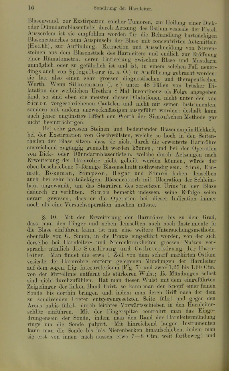 Blasemvand, zur Exstirpation solcher Tumoren, zur Heilung einer Dick- oder Dünndarmblasenfistel durch Aetzung des Ostium vesicale der Fistel. Ausserdem ist sie empfohlen worden für die Behandlung hartnäckigen Blasencatarrhes zum Auspinseln der Blase mit concentrirten Aetzmitteln (Heath), zur Auffindung, Extraction und Ausschneidung von Nieren- steinen aus dem Blasenstück des Harnleiters und endlich zur Eröffnung einer Hämatometra, deren Entleerung zwischen Blase und Mastdarm unmögiich oder zu gefahrlich ist und ist, in einem solchen Fall neuer- dings auch von Spiegelberg (a. a. 0.) in Ausführung gebracht worden: sie hat also einen sehr grossen diagnostischen und therapeutischen Werth. Wenn Silbermann (1. c.) unter 48 Fällen von brüsker Di- latation der weiblichen Urethra 8 Mal Incontinenz als Folge angegeben fand, so sind eben die meisten dieser Dilatationen nicht unter den von Simon vorgeschriebenen Cautelen und nicht mit seinen Instrumenten, sondern mit andern unzweckmässigen ausgeführt worden; deshalb kann auch jener ungünstige Effect den Werth der Simon'schen Methode gar nicht beeinträchtigen. Bei sehr grossen Steinen und bedeutender Blasenempfindlichkeit, bei der Exstirpation von Geschwülsten, welche so hoch in den Seiten- theilen der Blase sitzen, dass sie nicht durch die erweiterte Harnröhre ausreichend zugängig gemacht werden können, und bei der Operation von Dick- oder Dünndarmblasenfisteln, welche durch Aetzungen nach Erweiterung der Harnröhre nicht geheilt werden können, würde der oben beschriebene T-förmige Blasenschnitt nothwendig sein. Sims, Em- met, Bozeman, Simpson, Hegar und Simon haben denselben auch bei sehr hartnäckigem Blasencatarrh mit Ulceration der Schleim- haut angewandt, um das Stagniren des zersetzten Urins 'in der Blase dadurch zu verhüten. Simon bemerkt indessen, seine Erfolge seien derart gewesen, dass er die Operation bei dieser Indication immer noch als eine Versuchsoperation ansehen müsste. §. 10. Mit der Erweiterung der Harnröhre bis zu dem Grad, dass man den Finger und neben demselben auch noch Instrumente in die Blase einführen kann, ist nun eine weitere Untersuchungsmethode, ebenfalls von G. Simon, in die Praxis eingeführt worden, von der sich derselbe bei Harnleiter- und Nierenkrankheiten grossen Nutzen ver- sprach: nämlich die Sondirung und Catheterisirung der Harn- leiter. Man findet die etwa 1 Zoll von dem scharf markirten Ostium vesicale der Harnröhre entfernt gelegenen Mündungen der Harnleiter auf dem sogen. Lig. interuretericum (Fig. 7) und zwar 1,25 bis 1,60 Ctm. von der Mittellinie entfernt als stärkeren Wulst; die Mündungen selbst sind nicht durchzufühlen. Hat man diesen Wulst mit dem eingeführten Zeigefinger der linken Hand fixirt, so kann man den Knopf einer feinen Sonde bis dorthin bringen und, indem man deren Griff nach der dem zu sondirenden Ureter entgegengesetzten Seite führt und gegen den Arcus pubis führt, durch leichtes Vorwärtsschieben in den Harnleiter- schlitz einführen. Mit der Fingerspitze controlii't man das Einge- drungensein der Sonde, indem man den Rand der Harnleitermündung rings um die Sonde palpirt. Mit liinreichend langen Instrumenten kann man die Sonde bis in's Nierenbecken hinaufschieben, indem man sie erst von innen nach aussen etwa 7—8 Ctm. weit fortbewegt und