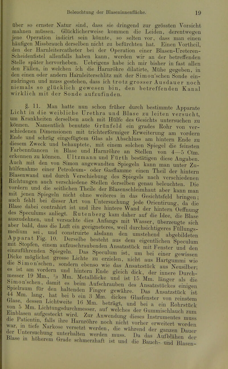 über so ernster Natur sind, dass sie dringend zur grössten Vorsicht mahnen müssen. Glücklicherweise kommen die Leiden, derentwegen jene Operation indicirt sein könnte, so selten vor, dass man einen häufigen Missbrauch derselben nicht zu befürchten hat. Einen Vortheil, den der Harnleitercatheter bei der Operation einer Blasen-Ureteren- Scheidenfistel allenfalls haben kann, werden wir an der betreffenden Stelle später hervorheben. Uebrigens habe ich mir bisher in fast allen den Fällen, in welchen ich die Harnröhre dilatirte. Mühe gegeben, in den einen oder andern Harnleiterschlitz mit der Simon'schen Sonde ein- zudringen und muss gestehen, dass ich trotz grosser Ausdauer noch niemals so glücklich gewesen bin, den betreffenden Kanal wirklich mit der Sonde aufzufinden. §. 11. Man hatte nun schon früher durch bestimmte Apparate Licht in die weibliche Urethra und Blase zu leiten versucht, um Krankheiten derselben auch mit Hülfe des Gesichts untersuchen zu können. Namenthch benutzte Grünfeld ein grades Rohr von ver- schiedenen Dimensionen mit trichterförmiger Erweiterung am vordem Ende und schräg eingefügtem Glas als Abschluss am hintern Ende zu ^esem Zweck und behauptete, mit einem solchen Spiegel die feinsten Farbennüancen in Blase und Harnröhre an Stellen von 4—5 Ctm erkennen zu können. Ultzmann und Fürth bestätigen diese Angaben.' Auch mit den von Simon angewandten Spiegeln kann man unter Zu- hulfenahme emer Petroleum- oder Gasflamme einen Theil der hintern Blasenwand und durch Verschiebung des Spiegels nach verschiedenen Itichtungen auch verscluedene Stellen derselben genau beleuchten Die vordem und die seitlichen Theüe der Blasenschleimhaut aber kann man mit jenen Spiegeln nicht ohne weiteres in das Gesichtsfeld bringen- auch fehlt bei dieser Art von Untersuchung jede Orientirung, da die Blase dabei contrahirt ist und ihre hintere Wand der hintern Oeffnuns' des bpeculums anliegt. Rutenberg kam daher auf die Idee, die Blase auszudehnen, und versuchte dies Anfangs mit Wasser, überzeugte sich aber bald, dass die Luft em geeigneteres, weil durchsichtigeres Flillunffs- medium sei , und construirte alsdann den umstehend abgebüdeten Apparat Fig. 10. Derselbe besteht aus dem eigentlichen Speculum mit Stopfen einem aufzuschraubenden Ansatzstück mit Fenster und den einzufuhrenclen Spiegeln Das Speculum ist, um bei einer gewissen Dicke moghchst grosse Lichte zu erzielen, nicht aus Hartgummi wie die Simon sehen, sondern ebenso wie das Ansatzstück aus Neusilber• es ist am vordem und hintern Ende gleich dick, der innere Cch-' messer 19 Mm > Mm. Metalldicke und ist 15 Mm. irger als d e sSra'um fr' r\ u ^^^^'^^'--^^^ des Ansatzstückes einigen 44 mT 1 i'^i haltenden Fmger gewähre. Das Ansatzstück ist 44 Mm. lang, hat bei b em 3 Mm. dickes Glasfenster von reinstem SbLpn ^;^^*,^^^ffdurchmesser, auf welches der Gummisclilauch zum ^fpat enÄt^^^^ ^J^ ^^^^^^^ung dieses Instmmentes muss die Patientin, falls ihre Harnröhre noch nicht vorher erweitert worden war, n tiefe Narkose versetzt werden, die während der ganzen Dauer d r Untersuchung unterhalten werden muss. Da das AufWäLi der Blase m höherem Grade schmerzhaft ist und die Bauch- und Bhsen-