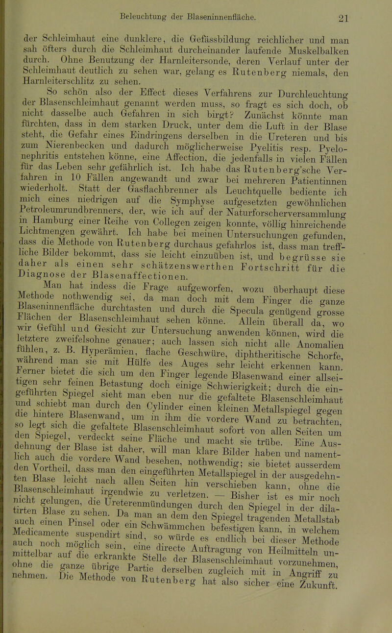 der Schleimliaut eine dunklere, die Gefässbildung reicUicher und man sah öfters durch die Schleimhaut durcheinander laufende Muskelbalken durch. Ohne Benutzung der Harnleitersonde, deren Verlauf unter der Schleimhaut deutlich zu sehen war, gelanges Rutenberg niemals, den Harnleiterschlitz zu sehen. So schön also der Effect dieses Verfahrens zur Durchleuchtung der Blasenschleimhaut genannt werden muss, so fragt es sich doch, ob nicht dasselbe auch Gefahren in sich birgt? Zunächst könnte man fürchten, dass in dem starken Druck, unter dem die Luft in der Blase steht, die Gefahr eines Eindringens derselben in die Ureteren und bis zum Nierenbecken und dadurch möglicherweise Pyelitis resp. Pyelo- nephritis entstehen könne, eine Affection, die jedenfalls in vielen Fällen für das Leben sehr gefährlich ist. Ich habe das Ruten her g'sche Ver- fahren m 10 Fällen angewandt und zwar bei mehreren Patientinnen wiederholt. Statt der Gasflachbrenner als Leuchtquelle bediente ich mich emes niedrigen auf die Symphyse aufgesetzten gewöhnlichen Pei^oleumrundbrenners, der, wie ich auf der Naturforscherversammlung m Hamburg einer Reüie von CoUegen zeigen konnte, völlig hinreichende Lichtmengen gewährt. Ich habe bei meinen Untersuchungen gefunden dass die Methode von Rutenberg durchaus gefahrlos ist, dass man treff- ücheBüder bekommt, dass sie leicht einzuüben ist, und begrüsse sie daher als einen sehr schätzenswerthen Fortschritt für die Diagnose der Blasenaffectionen. M .1, ^If ^^^^ aufgeworfen, wozu überhaupt diese Methode nothwendig sei, da man doch mit dem Finger die ganze Blasemnnenflache durchtasten und dm-ch die Specula genügend grosse Flachen der ßlasenschleimhaut sehen könne. Allein überall da, wo wir Gefühl und Gesicht zur Untersuchung anwenden können, wird die letztere zweifelsohne genauer; auch lassen sich nicht alle Anomalien tuMen, z. B. Hyperämien, flache Geschwüre, diphtheritische Schorfe wahrend man sie mit Hülfe des Auges sehr leicht erkennen kann Ferner bietet die sich um den Finger legende Blasenwand einer aUset feigen sehr fernen Betastung doch einige Schwierigkeit; durch die eTn- ÄTebteV'h r^'^'r. ^^'^'''^ BlasensclileimCt und schiebt man durch den Cylmder einen kleinen Metallspiegel seseii so legt sich die gefaltete ßlasenschleimhaut sofort von allen Seiten um en Spiegel, verdeckt seine Fläche und macht sie trübe Kne Aus ehnung der Blase ist daher, wiU man klare Bilder haben und namtn -