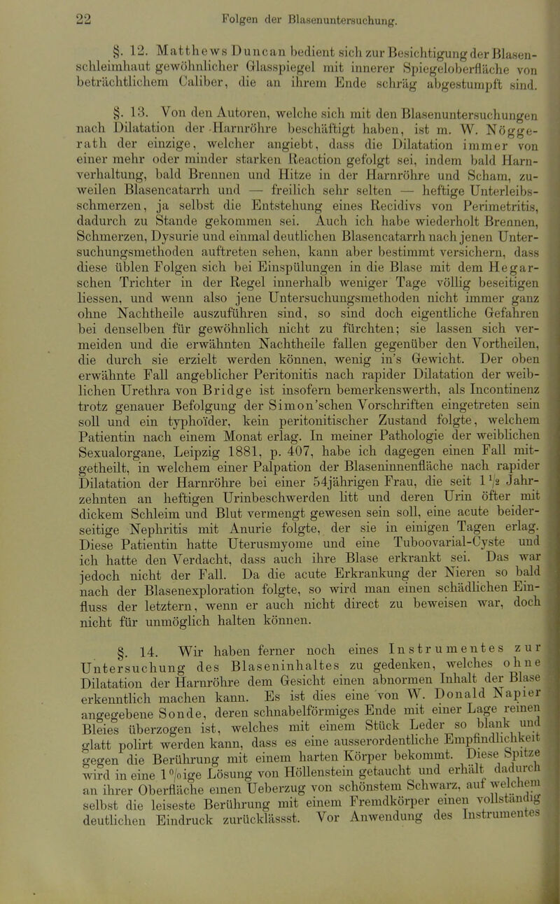 §. 12. Matthe ws Duncan bedient sich zur Besichtigung der Blasen- schleimhaut gewöhnlicher Glasspiegel mit innerer Spiegeloberfläche von beträchtlichem Caliber, die an ihrem Ende schräg abgestumpft sind. §. 13. Von den Autoren, welche sich mit den Blasenuntersuchungen nach Dilatation der Harnröhre beschäftigt haben, ist m. W. Nögge- rath der einzige, welcher angiebt, dass die Dilatation immer von einer mehr oder minder starken lieaction gefolgt sei, indem bald Harn- verhaltung, bald Brennen und Hitze in der Harnröhre und Scham, zu- weilen Blasencatarrh und — freilich sehr selten — heftige Unterleibs- schmerzen, ja selbst die Entstehung eines Recidivs von Perimetritis, dadurch zu Stande gekommen sei. Auch ich habe wiederholt Brennen, Schmerzen, Dysurie und einmal deutlichen Blasencatarrh nach jenen Unter- suchungsmethoden auftreten sehen, kann aber bestimmt versichern, dass diese üblen Folgen sich bei Einspülungen in die Blase mit dem Hegar- schen Trichter in der Regel innerhalb weniger Tage völlig beseitigen Hessen, und wenn also jene Untersuchungsmethoden nicht immer ganz ohne Nachtheile auszuführen sind, so sind doch eigentliche Gefahren bei denselben für gewöhnlich nicht zu fürchten; sie lassen sich ver- meiden und die erwähnten Nachtheile fallen gegenüber den Vortheilen, die durch sie erzielt werden können, wenig ins Gewicht. Der oben erwähnte Fall angeblicher Peritonitis nach rapider Dilatation der weib- lichen Urethra von Bridge ist insofern bemerkenswerth, als Incontinenz trotz genauer Befolgung der Simon'schen Vorschriften eingetreten sein soll und ein typhoider, kein peritonitischer Zustand folgte, welchem Patientin nach einem Monat erlag. In meiner Pathologie der weiblichen Sexualorgane, Leipzig 1881, p. 407, habe ich dagegen einen Fall mit- getheilt, in welchem einer Palpation der Blaseninnenüäche nach rapider Dilatation der Harnröhre bei einer 54jährigen Frau, die seit P/2 Jahr- zehnten an heftigen Urinbeschwerden litt und deren Urin öfter mit dickem Schleim und Blut vermengt gewesen sein soll, eine acute beider- seitige Nephritis mit Anurie folgte, der sie in einigen Tagen erlag. Diese Patientin hatte Uterusmyome und eine Tuboovarial-Cyste und ich hatte den Verdacht, dass auch ihre Blase erkrankt sei. Das war jedoch nicht der Fall. Da die acute Erkrankung der Nieren so bald nach der Blasenexploration folgte, so wird man einen schädlichen Em- fluss der letztern, wenn er auch nicht direct zu beweisen war, doch nicht für unmöglich halten können. §. 14. Wir haben ferner noch eines Instrumentes zur Untersuchung des Blaseninhaltes zu gedenken, welches ohne Dilatation der Harnröhre dem Gesicht einen abnormen Inhalt der Blase erkenntlich machen kann. Es ist dies eine von W. Donald Napier angegebene Sonde, deren schnabelförmiges Ende mit emer Lage remen Bleies überzogen ist, welches mit einem Stück Leder so blank und glatt polirt werden kann, dass es eine ausserordenthche Empfindlichkeit gegen die Berührung mit einem harten Körper bekommt. Diese Spitze wird in eine P/o ige Lösung von Höllenstein getaucht und erhalt dadurcli an ihrer Oberfläche einen Ueberzug von schönstem Schwarz, auf weichem selbst die leiseste Berührung mit einem Fremdkörper emen vollständig deutlichen Eindruck zurücklässst. Vor Anwendung des Instrumentes