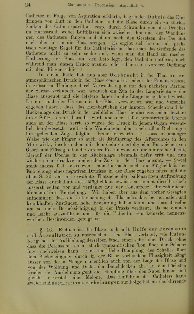 Catheter in Folge von Aspiration erklärte, begründet Dubois das Ein- dringen von Luft in den Catheter und die Blase durch ein zu starkes Senken des Catheterpavillons resp. durch Schwankungen des Druckes im Harnstrahl, wobei Luftblasen sich zwischen ihm und den Wandun- gen des Catheters fangen und dann nach den Gesetzen der Densität nach oben bis in die Blase steigen. Es ergibt sich hieraus als prak- tisch wichtige Regel für das Catheterisiren, dass man das Griffende des Catheters nicht zu sehr senke und, wenn man die Hand zur raschen Entleerung der Blase auf den Leib legt, den Catheter entfernt, noch während man diesen Druck ausübt, oder aber seine vordere Oeffnung mit dem Finger schliesst. In einem Falle hat nun aber Odebrecht in der That unter- atmosphärischen Druck in der Blase constatirt, indem der Fundus vesicae in grösserem Umfange durch Verwachsungen mit den nächsten Partien der Serosa verbunden war, wodurch ein Zug in der Längsrichtung der Blase ausgeübt und die letztere daher in die Länge ausgedehnt wurde. Da nun auch der Uterus mit der Blase verwachsen war und Versuche ergeben haben, dass das Herabdrücken der hintern Scheidenwand bei Rückenlage den Druck in der weibHchen Blase herabsetzte, indem letztere ihrer Stütze damit beraubt wird und der tiefer herabtretende Uterus auch an der Blase zerrt, so wurde der Druck in jenem Organ wesent- lich herabgesetzt, weil seine Wandungen dem nach allen Richtungen hin gehenden Zuge folgten. Bemerkenswerth ist, dass in analoger Weise wie der Finger so auch die Einführung des Afterrohres in den After wirkt, insofern dem mit dem dadurch erfolgenden Entweichen von Gasen und Flüssigkeiten die vordere Rectumwand auf die hintere herabtritt, hierauf der Uterus in der Rückenlage ebenfalls tiefer tritt und nun wieder einen druckvermindernden Zug an der Blase ausübt. — Soviel steht indess fest, dass wenn man hiernach auch die Möglichkeit der Entstehung eines negativen Druckes in der Blase zugeben muss und die oben S. 20 von uns erwähnte Thatsache der ballonartigen Auftreibung der Blase durch Luft diese Möglichkeit beweist, so kommt dieselbe doch äusserst selten vor und verdankt nur der Concurrenz sehr zahheicher Momente ihre Entstehung. Wir haben aber aus dem vorher Gesagten entnommen, dass die Untersuchung des Blasendruckes bei normalen und krankhaften Zuständen hohe Bedeutung haben kann und dass dieselbe um so mehr Berücksichtigung in der Praxis verdient, als sie einfach und leicht auszuführen und für die Patientin von keinerlei nennens- werthen Beschwerden gefolgt ist. §. 16. Endlich ist die Blase auch mit Hülfe der Percussion und Auscultation zu untersuchen. Die Blase verträgt, wie Ruten- berg bei der Aufblähung derselben fand, einen sehr hohen Druck, ohne dass die Percussion einen stark tympauitischen Ton über der Scham- fuge nachweisen kann. Eine merkliche Dämpfung des Schalles über dem Beckeneingang durch in der Blase vorhandene Flüssigkeit hängt ausser von deren Menge namentlich auch von der Lage der Blase und von der Wölbung und Dicke der Bauchdecken ab. In den höchsten Graden der Ausdehnung geht die Dämpfung über den Nabel liinauf und gleicht an Gestalt einer Melone. Das Einführen des Catheters kann zweierlei Auscultationserscheinungen zur Folge haben: das khrrende