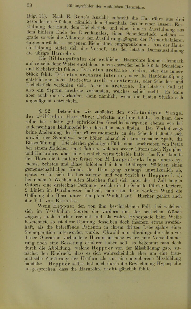 Bildungsfehler der weiblichen Harnröhre. (Fig 11) Nach E. Roses Ansicht entsteht die Harnröhre aus drei g-esonderten Stucken, nämhcli dem ßlasenhals, ferner einer äussern Ein- stülpung der Haut, dem EicheLstück, und einer innern Ausstülpung? aus dem hintern Ende des Darmkanales, einem Scheidenstück, welches - grade so wie die AUantois den Ausführungsgängen der Priraordialnieren entgegenwächst ~ so jenem Eichelstück entgegenkommt. Aus der Haut- emstülpung bildet sich der Vorhof, aus der letzten Darmausstülpuncr die übrige Harnröhre. ° Die Bildungsfehler der weiblichen Harnröhre können demnach auf verschiedene Weise entstehen, indem entweder beide Stücke (Scheiden- und Eichelstück) fehlen: Defectus urethrae totalis, oder das innere btuck tehlt: Defectus urethrae internus, oder die Hauteinstülpung entsteht gar nicht: Defectus urethrae externus, oder Scheiden-und Eichelstück verfehlen sich: Atresia urethrae. Im letztern Fall ist also em Septum urethi-ae vorhanden, welches schief steht. Es kann aber auch quer verlaufen, dann nämlich, wenn die beiden Stücke sich ungenügend entwickeln. §. 22. Betrachten wir zunächst den vollständigen Mangel der weiblichen Harnröhre: Defectus urethrae totalis, so kann der- selbe bei relativ gut entwickelten Geschlechtsorganen ebenso wie bei anderweitigen Bildungsfehlern derselben sich finden. Der Vorhof zeigt keine Andeutung des Harnröhrenrudiments, in der Scheide befindet sich unweit der Symphyse oder höher hinauf ein transversaler Spalt, die Blasenöffnung. Die hierher gehörigen Fälle sind beschrieben von Petit bei einem Mädchen von 4 Jahren, welches weder Clitoris noch Nymphen und Harnröhre, aber eine ziemlich weite Scheide hatte, das Kind konnte den Harn nicht halten; ferner von M. Langenbeck: Imperforatio hy- menis, Scheide und Blase bildeten bei dem 19jährigen Mädchen einen gemeinschaftlichen Kanal, der Urin ging Anfangs unwillkürKch ab, später verlor sich die Incontinenz; und von Smith (s. Heppner 1. c): bei einem 7 Wochen alten Mädchen fand sich unter der 1 Zoll langen Clitoris eine dreieckige Oeffnung, welche in die Scheide führte; letztere, 2 Linien im Durchmesser haltend, nahm an ihrer vordem Wand die OeflFnung der Blase unter stumpfem Winkel auf. Hierher gehört auch der Fall von Behncke, Wenn Heppner den von ihm beschriebenen Fall, bei welchem sich im Vestibulum Spuren der vordem und der seitlichen Wände zeigten, auch hierher rechnet und als wahre Hypospadie beim Weibe bezeichnet, so ist diese Deutung desselben doch insofern etwas zweifel- haft, als die betreffende Patientin in ihrem dritten Lebensjahre einer Steinoperation unterworfen wurde. Obwohl nun allerdings die schon vor dieser Operation vorhandene Harnincontinenz weder eine Verschlimme- rung noch eine Besserung erfahren haben soU, so bekommt man doch durch die Abbildung, welche Heppner von der Missbildung gab, zu- nächst den Eindruck, dass es sich wahrscheinlich eher um eine trau- matische Zerstörung der Urethra als um eine angeborene Missbildung handelte. Heppner selbst hat auch durch die Bezeichnung Hypospadie ausgesprochen, dass die Harnröhre nicht gänzhch felilte.