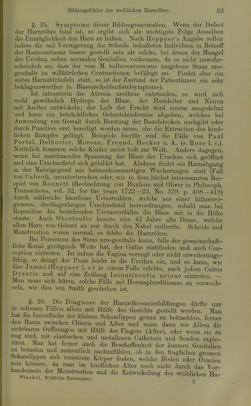 §. 25. Symptome dieser Bildungsanomalien. Wemi der Defect der Harnrölire total ist, so ergibt sich als wichtigste Folge desselben die UmnögKchkeit den Harn zu halten. Nach Heppner's Angabe sollen indess die mit Verengerung der Scheide behafteten Individuen in Betreff der Harncontinenz besser gestellt sein als solche, bei denen der Mangel der Urethra neben normalen Grenitalien vorkomme, da es nicht unwahr- scheinhch sei, dass der vom M. bulbo-cavernosus umgebene Sinus uro- genitalis zu willkürlichen Contractionen befähigt sei. Findet aber ein stetes Harnabträufeln statt, so ist der Zustand der Patientinnen ein sehr beklagens Werth er (s. Blasenscheidenfistelsymptome). Ist intrauterin die Atresia urethrae entstanden, so wird sich wohl gewöhnHch Hydrops der Blase, der Harnleiter und Nieren mit Ascites entwickeln; der Leib der Frucht wird enorm ausgedehnt und kann ein beträchtliches Greburtshinderniss abgeben, welches bei Anwendung von Gewalt durch Berstung der Bauchdecken nachgibt oder durch Function erst beseitigt werden muss, ehe die Extraction des kind- hchen Rumpfes gehngt. Beispiele hierfür sind die Fälle von Paul Portal, Delborier, Moreau, Freund, Hecker u. A. (s. Rose 1. c). Natürlich kommen solche Kinder meist todt zur Welt. Anders dagegen, wenn bei zunehmender Spannung der Blase der Urachus sich geöffnet und eine Urachusfistel sich gebildet hat. Alsdann findet ein Harnabgang m der Nabelgegend aus hahnenkammartigen Wucherungen statt (FaU von Cabrol), ununterbrochen oder, wie in dem höchst interessanten Bei- spiel von Bonnett (Beobachtung von Huxham und Oliver in Philosoph. Transactions, vol. 32, for the years 1722—28, No. 379, p. 408—418) dm-ch zahlreiche haarfeine Urinstrahlen, welche aus einer hühnerei- grossen, dreifingerlangen Urachusfistel hervordrangen, sobald man bei Reposition des bestehenden Uterusvorfalles die Blase mit in die Höhe staute. Auch Oberteufer kannte eine 42 Jahre alte Dame, welche allen Harn von Greburt an nur durch den Nabel entleerte. Scheide und Menstruation waren normal, es fehlte die Harnröhre. Bei Persistenz des Sinus uro-genitalis kann, falls der gemeinschaft- liche Kanal genügende Weite hat, der Coitus stattfinden und auch Con- ception eintreten. Ist indess die Vagina verengt oder nicht erweiterungs- fähig, so dringt der Penis leicht in die Urethra ein, und so kann, wie dies Jumne (Heppner 1. c.) in einem Falle erlebte, nach jedem Coitus Dysurie und auf eine Zeitlang Incontinentia urinae eintreten. — Man muss sich hüten, solche Fälle mit Hermaphroditismus zu verwech- seln, wie dies von Smith geschehen ist. §. 26. Die Diagnose der Harnröhrenmissbildungen dürfte nur m seltenen Fällen aUein mit Hülfe des Gesichts gestellt werden. Man hat die Innenfläche der kleinen Schamlippen genau zu betrachten, ferner den Raum zwischen Clitoris und After und muss dann vor AUem die sichtbaren Oeffnungen mit Hülfe des Fingers (After), oder wenn sie zu eng sind mit elastischen und metallenen Cathetern und Sonden explo- riren. Man hat ferner auch die Beschaffenheit der äussern Genitalien zu betasten und namentlich nachzufühlen, ob in den fraglichen grossen bchamhppen sich resistente Körper finden, welche Hoden oder Ovarien sein können, da man im kindlichen Alter noch nicht durch das Vor- handensein der Menstruation und die Entwickelung des woibHchen Ha- Winckel, Weibliche Hamorgane.