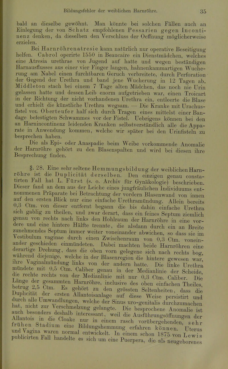 bald an dieselbe gewöhnt. Man könnte bei solchen Fällen auch an Einlegung der von Schatz empfohlenen Pessarien gegen Inconti- nenz denken, da dieselben den Verschluss der Oeffnung möglicherweise erzielen. Bei Harnröhrenatresie kann natürlich nur operative Beseitigung helfen. Cabrol operirte 1550 in Beaucaire ein Dienstmädchen, welches eine Atresia urethrae von Jugend auf hatte und wegen beständigen Hamausflusses aus einer vier Finger langen, hahnenkammartigen Wuche- rung am Nabel einen furchtbaren Greruch verbreitete, durch Perforation • der Gregend der Urethra und band jene Wucherung in 12 Tagen ab. Middleton stach bei einem 7 Tage alten Mädchen, das noch nie Urin gelassen hatte und dessen Leib enorm aufgetrieben war, einen Troicart in der Richtung der nicht vorhandenen Uretlira ein, entleerte die Blase und erhielt die künstliche Urethra wegsam. — Die Kranke mit Urachus- fistelvon Ob er teuf er half sich durch Tragen eines mittelst einer Ban- dage befestigten Schwammes vor der Fistel. Uebrigens können bei den an Harnincontinenz leidenden Kranken selbstverständlich alle die Appa- rate in Anwendung kommen, welche wir später bei den ürinfisteln zu besprechen haben. Die als Epi- oder Anaspadie beim Weibe vorkommende Anomalie der Harnröhre gehört zu den Blasenspalten und wird bei diesen ihre Besprechung finden. §. 28. Eine sehr seltene Hemmungsbildung der weiblichen Harn- röhre ist die Duplicität derselben. Den einzigen genau consta- tirten Fall hat L. Fürst (s. o. Archiv für Gynäkologie) beschrieben Dieser fand an dem aus der Leiche eines jungfräulichen Individuums ent- nommenen Präparate bei Betrachtung der vordem Blasenwand von innen auf den ersten BHck nur eine einfache Urethramündung. Allein bereits 0,3 Ctm. von dieser entfernt begann die bis dahin einfache Urethra sich gabhg zu theilen, und zwar derart, dass ein feines Septum ziemlich genau von rechts nach links den Hohkaum der Harnröhre in eine vor- dere und eine hintere Hälfte trennte, die alsdann durch ein an Breite zunehmendes Septum immer weiter voneinander abwichen, so dass sie im Vestibulum vagmae durch einen Zwischenraum von 0,3 Ctm vonein- ander geschieden einmündeten. Dabei machten beide Harnröhren eine derartige Drehung, dass die oben vorn gelegene sich nach rechts bog wahi-end diejenige, welche in der ßlasenregion die hintere gewesen war ihre Vagmalmündung hnks von der andern hatte. Die finke Urethra mundete mit 0 5 Ctm. Caliber genau in der Medianlinie der Scheide, die rechte rechts von der Medianhnie mit nur 0,3 Ctm. Caliber Die Lange der gesammten Harnröhre, inclusive des oben einfachen Theiles, . f ^ur^ ^'^ g^ö««*^^ Seltenheiten, dass di^ f TT ' ''if ^ Allantoisanlage auf diese Weise perkstirt und durch alle UmwancUungen, welche der Sinus m^o-genitalis durchzumachen h Z r ^ ^^^g gelangte. Die be'sprochene Anomalie ist auch besonders deshalb interessant, weil die Ausftihrungsöffnungen der Allantois m die Cloake nur in einem rasch vorüberg'ehenden s e h r frühen Stadium eine Büdungshemmung erfahren können. Uterus und Vagma waren normal entwickelt. In einem schon 1875 von LewTs publicirten Fall handelte es sich um eine Puerpera, die als neugeborene