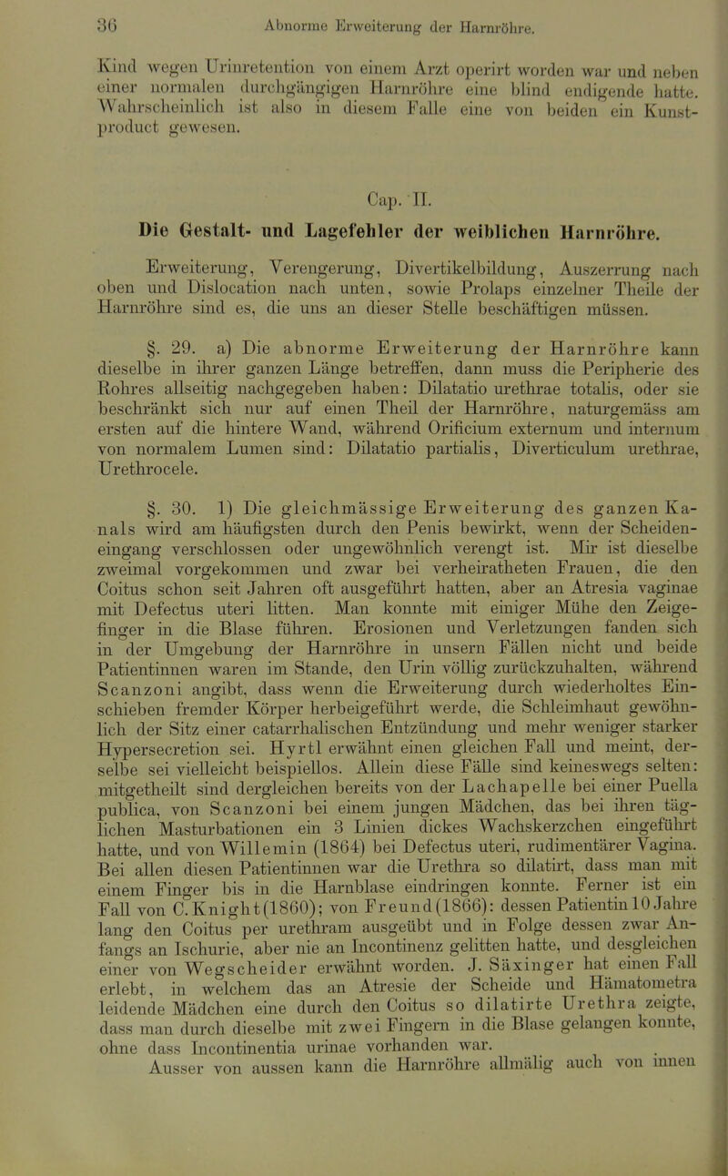 Kind wegen Urinretention von einem Arzt operirt worden war und neben einer normalen durcligängigen Harnröhre eine l)lind endigende hatte. Wahrscheinlich ist also in diesem Falle eine von beiden ein Kunst- prodiict gewesen. Cap. IL Die Gestalt- und Lagefehler der weiblichen Harnröhre. Erweitermig, Verengermig, Divertikelbildung, Auszerrung nach oben und Dislocation nach unten, sowie Prolaps einzelner Theile der Harnröhre sind es, die uns an dieser Stelle beschäftigen müssen. §. 29. a) Die abnorme Erweiterung der Harnröhre kann dieselbe in ihrer ganzen Länge betreffen, dann muss die Peripherie des Rohres allseitig nachgegeben haben: Dilatatio urethrae totalis, oder sie beschränkt sich nur auf einen Theil der Harnröhre, naturgemäss am ersten auf die hintere Wand, während Orificium externum und internum von normalem Lumen sind: Dilatatio partialis, Diverticulum urethrae, Urethrocele. §. 30. 1) Die gleichmässige Erweiterung des ganzen Ka- nals wird am häufigsten durch den Penis bewirkt, wenn der Scheiden- eingang verschlossen oder ungewöhnlich verengt ist. Mh- ist dieselbe zweimal vorgekommen und zwar bei verheiratheten Frauen, die den Coitus schon seit Jahren oft ausgefülirt hatten, aber an Atresia vaginae mit Defectus uteri litten. Man konnte mit einiger Mühe den Zeige- finger in die Blase führen. Erosionen und Verletzungen fanden sich in der Umgebung der Harnröhre in unsern Fällen nicht und beide Patientinnen waren im Stande, den Urin völlig zurückzuhalten, wähi*end Scanzoni angibt, dass wenn die Erweiterung durch wiederholtes Ein- schieben fremder Körper herbeigeführt werde, die Schleimhaut gewöhn- lich der Sitz einer catarrhaHschen Entzündung und mehr weniger starker Hypersecretion sei. Hyrtl erwähnt einen gleichen Fall und meint, der- selbe sei vielleicht beispiellos. Allein diese Fälle sind keineswegs selten: mitgetheilt sind dergleichen bereits von der Lachapelle bei einer Puella publica, von Scanzoni bei einem jungen Mädchen, das bei ihren täg- lichen Masturbationen ein 3 Linien dickes Wachskerzchen eingefühi-t hatte, und von Willemin (1864) bei Defectus uteri, rudimentärer Vagina. Bei allen diesen Patientinnen war die Urethra so dilatu't, dass man mit einem Finger bis in die Harnblase eindringen konnte. Ferner ist ein Fall von C. Knight(1860); von Freund (1866): dessen Patientin 10 Jahre lang den Coitus per urethram ausgeübt und in Folge dessen zwar An- fangs an Ischurie, aber nie an Incontinenz gelitten hatte, und desgleichen einer von Wegscheid er erwähnt worden. J. Säxinger hat einen Fall erlebt, in welchem das an Atresie der Scheide und Hämatometra leidende Mädchen eine durch den Coitus so dilatirte Urethra zeigte, dass man durch dieselbe mit zwei Fingern in die Blase gelangen konnte, ohne dass Incontinentia urinae vorhanden war. Ausser von aussen kann die Harnröhre allmälig auch von mneu