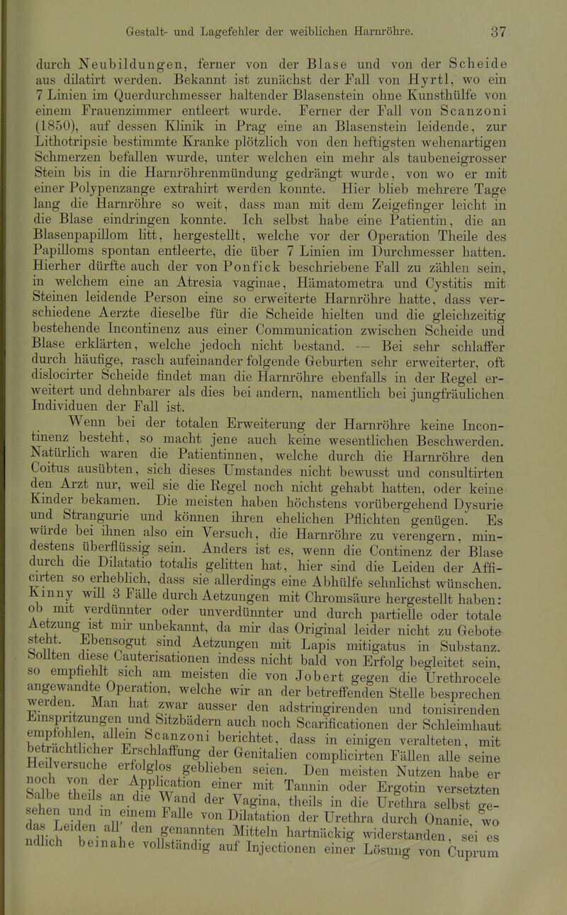 diircli Neubildungen, ferner von der Blase und von der Scheide aus düatirt werden. Bekannt ist zunächst der Fall von Hyrtl, wo ein 7 Linien im Querdurchmesser haltender Blasenstein ohne Kunsthülfe von einem Frauenzimmer entleert wurde. Ferner der Fall von Scanzoni (1850), auf dessen Klinik in Prag eine an Blasenstein leidende, zur Lithotripsie bestimmte Kranke plötzlich von den heftigsten wehenartigen Schmerzen befallen wurde, unter welchen ein mehr als taubeneigrosser Stein bis in die Harnröhrenmündung gedrängt wurde, von wo er mit einer Polypenzange extrahirt werden konnte. Hier blieb mehrere Tage lang die Harnröhre so weit, dass man mit dem Zeigefinger leicht in die Blase eindringen konnte. Ich selbst habe eine Patientin, die an Blasenpapillom litt, hergestellt, welche vor der Operation Theile des Papilloms spontan entleerte, die über 7 Linien im Durchmesser hatten. Hierher dürfte auch der von Ponfick beschriebene Fall zu zählen sein, in welchem eine an Atresia vaginae, Hämatometra und Cystitis mit Sternen leidende Person eine so erweiterte Harnröhre hatte, dass ver- schiedene Aerzte dieselbe für die Scheide hielten und die gleichzeitig bestehende Licontinenz aus einer Communication zwischen Scheide und Blase erklärten, welche jedoch nicht bestand. — Bei sehr schlaffer durch häufige, rasch aufeinander folgende Geburten sehr erweiterter, oft dislocirter Scheide findet man die Harnröhre ebenfalls in der Regel er- weitert und dehnbarer als dies bei andern, namentlich bei jungfräulichen Individuen der Fall ist. Wenn bei der totalen Erweiterung der Harnröhre keine Incon- tmenz besteht, so macht jene auch keine wesentlichen Beschwerden. Natürlich waren die Patientinnen, welche durch die Harnröhre den Coitus ausübten, sich dieses Umstandes nicht bewusst und consultirten den Arzt nur, weü sie die Regel noch nicht gehabt hatten, oder keine Kmder bekamen. Die meisten haben höchstens vorübergehend Dysurie und Strangurie und können ilii-en ehelichen Pflichten genügen. Es würde bei ihnen also ein Versuch, die Harnröhre zu verengern, min- destens überflüssig sein. Anders ist es, wenn die Continenz der Blase durch die Dilatatio totalis gelitten hat, hier sind die Leiden der Affi- arten so erheblich, dass sie allerdings eine Abhülfe sehnlichst wünschen. Kmny will 3 Fälle durch Aetzungen mit Chromsäure hergestellt haben: ob mit verdünnter oder unverdünnter und durch partielle oder totale Aetzung ist mir unbekannt, da mir das Original leider nicht zu Gebote steht. Ebensogut sind Aetzungen mit Lapis mitigatus in Substanz. Soüten diese Cauterisationen indess nicht bald von Erfolg begleitet sein, so empfiehlt sich am meisten die von Jobert gegen die Urethrocele angewandte Operation, welche wir an der betreffenden Stelle besprechen werden Man hat zwar ausser den adstringirenden und tonisirenden Einspritzungen und Sitzbädern auch noch Scarificationen der Schleimhaut empfohlen allem Scanzoni berichtet, dass in einigen veralteten, mit betrachthcher Erschlaffung der Genitalien complicirten Fällen aUe seine Heüversuche erfolg os geblieben seien. Den meisten Nutzen habe er 2\ ^PPl^,c?tion einer mit Tannin oder Ergotin versetzten Salbe theils an die Wand der Vagina, theils in die Urethra selbst ge- ehen und m einem FaUe von Dilatation der Urethra durch Onan'e w ndlicb'^W- hartnäckig widerstanden, sd es ndhch beinahe vollständig auf Injectionen einer Lösung von CupJuS