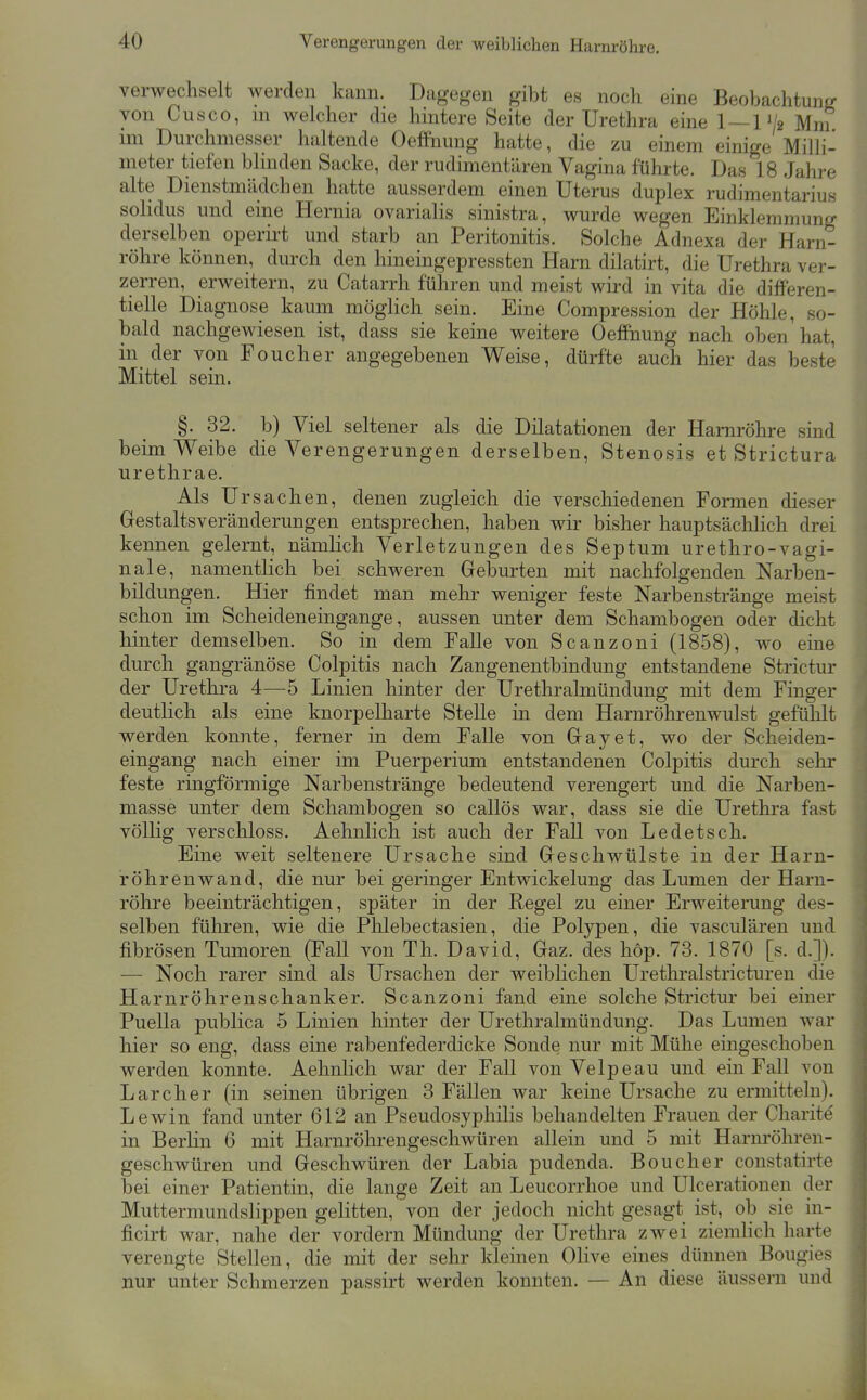 verwechselt werden kann. Dage^ren gibt es noch eine Beobachtuntf von Cusco, m welcher die hintere Seite der Urethra eine 1 — 1 V2 Mni im Durchmesser haltende Oeffnung hatte, die zu einem einige Milli- meter tiefen bhnden Sacke, der rudimentären Vagina führte. Das 18 Jahre alte Dienstmädchen hatte ausserdem einen Uterus duplex rudimentarius solidus und eine Hernia ovarialis sinistra, wurde wegen Einklemmung derselben operirt und starb an Peritonitis. Solche Adnexa der Harn- röhre können, durch den hineingepressten Harn dilatirt, die Urethra ver- zerren, erweitern, zu Catarrh führen und meist wird in vita die differen- tielle Diagnose kaum möglich sein. Eine Compression der Höhle, so- bald nachgewiesen ist, dass sie keine weitere OefiPnung nach oben hat, in der von Pouch er angegebenen Weise, dürfte auch hier das beste Mittel sein. §. 32. b) Viel seltener als die Dilatationen der Harnröhre sind beim Weibe die Verengerungen derselben, Stenosis et Strictura urethrae. Als Ur Sachen, denen zugleich die verschiedenen Formen dieser Grestaltsveränderungen entsprechen, haben wir bisher hauptsächlich drei kennen gelernt, nämlich Verletzungen des Septum urethro-vagi- nale, namentlich bei schweren Geburten mit nachfolgenden Narben- bildungen. Hier findet man mehr weniger feste Narbenstränge meist schon im Scheideneingange, aussen unter dem Schambogen oder dicht hinter demselben. So in dem Falle von Scanzoni (1858), wo eine durch gangränöse Colpitis nach Zangenentbindung entstandene Strictur der Urethra 4—5 Linien hinter der Urethralmündung mit dem Finger deutlich als eine knorpelharte Stelle in dem Harnröhrenwulst gefühlt werden konnte, ferner in dem Falle von Gray et, wo der Scheiden- eingang nach einer im Puerperium entstandenen Colpitis durch sehr feste ringförmige Narbenstränge bedeutend verengert und die Narben- masse unter dem Schambogen so callös war, dass sie die Urethi-a fast völlig verschloss. Aehnlicli ist auch der Fall von Ledetsch. Eine weit seltenere Ursache sind Greschwülste in der Harn- röhrenwand, die nur bei geringer Entwickelung das Lumen der Harn- röhre beeinträchtigen, später in der Regel zu einer Erweiterung des- selben führen, wie die Plilebectasien, die Polypen, die vasculären und fibrösen Tumoren (Fall von Th. David, Gaz. des hop. 73. 1870 [s. d.]). — Noch rarer sind als Ursachen der weiblichen Urethralstricturen die Harnröhrenschanker. Scanzoni fand eine solche Strictur bei einer Puella publica 5 Linien hinter der Urethralmündung. Das Lumen war hier so eng, dass eine rabenfederdicke Sonde nur mit Mühe eingeschoben werden konnte. Aehnlich war der Fall von Velpe au und ein Fall von Larcher (in seinen übrigen 3 Fällen war keine Ursache zu ermitteln). Lewin fand unter 612 an Pseudosyphilis behandelten Frauen der Charite in Berlin 6 mit Harnröhrengeschwüren allein und 5 mit Harnröhren- geschwüren und Geschwüren der Labia pudenda. Bouclier constatirte bei einer Patientin, die lange Zeit an Leucorrhoe und Ulcerationen der Muttermundslippen gelitten, von der jedoch nicht gesagt ist, ob sie in- ficirt war, nahe der vordem Mündung der Urethra zwei ziemlich harte verengte Stellen, die mit der sehr kleinen Olive eines dünnen Bougies nur unter Schmerzen passirt werden konnten. — An diese äussern und
