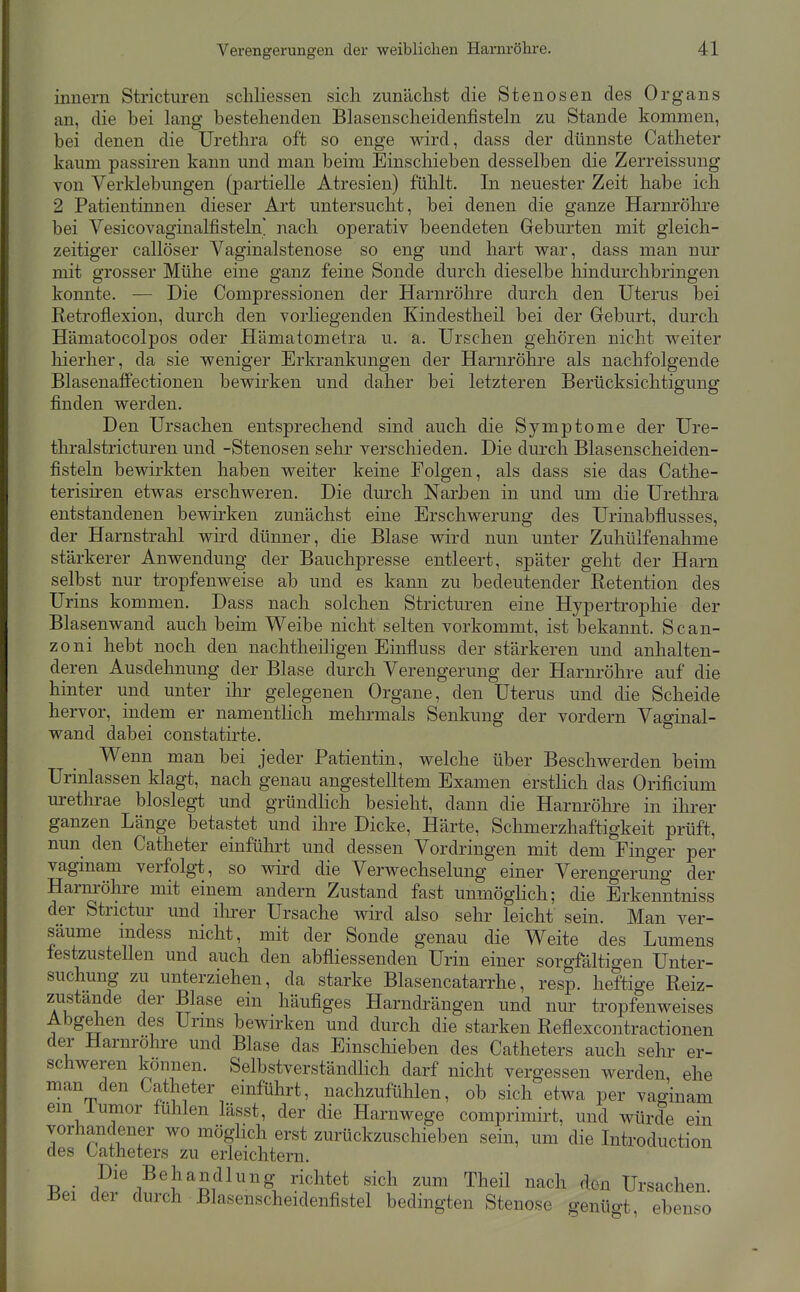 innern Stricturen scliliessen sicli zunächst die Stenosen des Organs an, die bei lang bestehenden Blasenscheidenfisteln zu Stande kommen, bei denen die Urethra oft so enge wird, dass der dünnste Catheter kaum passiren kann und man beim Einschieben desselben die Zerreissung von Verklebungen (partielle Atresien) fühlt. In neuester Zeit habe ich 2 Patientinnen dieser Art untersucht, bei denen die ganze Harnröhre bei Vesicovaginalfisteln nach operativ beendeten Geburten mit gleich- zeitiger callöser Vaginalstenose so eng und hart vv^ar, dass man nur mit grosser Mühe eine ganz feine Sonde durch dieselbe hindurchbringen konnte. — Die Compressionen der Harnröhre durch den Uterus bei Retroflexion, durch den vorliegenden Kindestheil bei der Geburt, durch Hämatocolpos oder Hämatometra u. a. Urschen gehören nicht vs^eiter hierher, da sie weniger Erkrankungen der Harnröhre als nachfolgende Blasenaflfectionen bewirken und daher bei letzteren Berücksichtigung finden werden. Den Ursachen entsprechend sind auch die Symptome der Ure- thralstricturen und -Stenosen sehr verschieden. Die durch Blasenscheiden- fisteln bewirkten haben weiter keine Folgen, als dass sie das Cathe- terisiren etwas erschweren. Die durch Narben in und um die Urethra entstandenen bewirken zunächst eine Erschwerung des Urinabflusses, der Harnstrahl wird dünner, die Blase wird nun unter Zuhülfenahme stärkerer Anwendung der Bauchpresse entleert, später geht der Harn selbst nur tropfenweise ab und es kann zu bedeutender Retention des Urins kommen. Dass nach solchen Stricturen eine Hypertrophie der Blasenwand auch beim Weibe nicht selten vorkommt, ist bekannt. Scan- zoni hebt noch den nachtheiligen Einfluss der stärkeren und anhalten- deren Ausdehnung der Blase durch Verengerung der Harnröhre auf die hinter und unter ihr gelegenen Orgaue, den Uterus und die Scheide hervor, indem er namentlich mehrmals Senkung der vordem Vaginal- wand dabei constatirte. Wenn man bei jeder Patientin, welche über Beschwerden beim Urinlassen klagt, nach genau angestelltem Examen erstlich das Orificium uretlii-ae bioslegt und gründlich besieht, dann die Harnröhre in ihrer ganzen Länge betastet und ihre Dicke, Härte, Schmerzhaftigkeit prüft, nun den Catheter einführt und dessen Vordringen mit dem Finger per vaginam verfolgt, so wird die Verwechselung einer Verengerung der Harnröhre mit einem andern Zustand fast unmöglich; die Erkenntniss der Strictur und ilirer Ursache wird also sehr leicht sein. Man ver- säume mdess nicht, mit der Sonde genau die Weite des Lumens festzustellen und auch den abfliessenden Urin einer sorgfältigen Unter- suchung zu unterziehen, da starke Blasencatarrhe, resp. heftige Reiz- zustände der Blase ein häufiges Harndi^ängen und nur tropfenweises Abgehen des Urms bewirken und durch die starken Reflexcontractionen der Harnröhre und Blase das Einscliieben des Catheters auch sehr er- schweren können. Selbstverständlich darf nicht vergessen werden ehe man den Catheter einführt, nachzufühlen, ob sich etwa per vaginam em iumor fühlen lässt, der die Harnwege comprimirt, und würde ein vorhandener wo möglich erst zurückzuschieben sein, um die Introduction des Catheters zu erleichtern. T^o- 1^'^ -Behandlung richtet sich zum Theil nach den Ursachen. Bei der durch Blasenscheidenfistel bedingten Stenose genügt, ebenso
