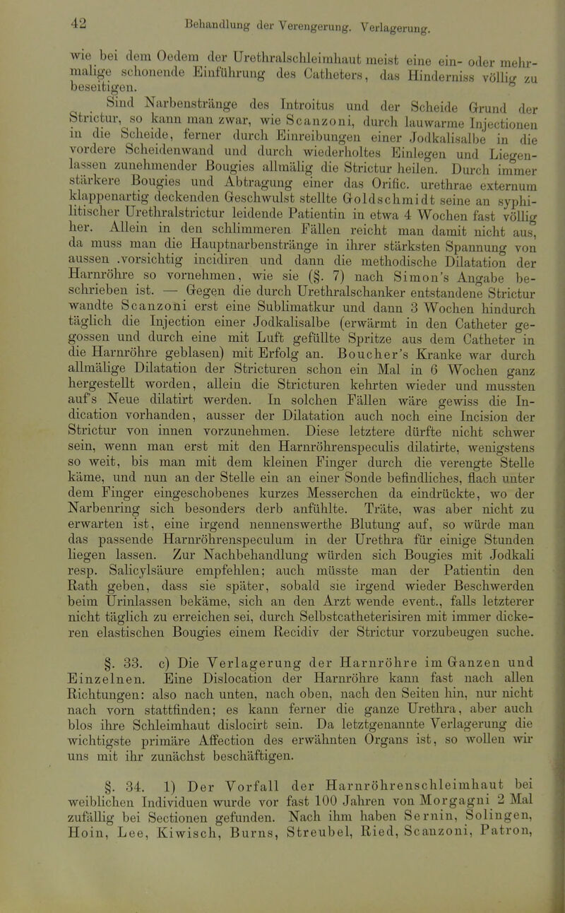 Behandlung der Verengerung. Verlagerung, wie bei dem Gedern der ürethralschleiraliaut meist eine ein- oder mehr- malige schonende Einführung des Catheters, das Hindernis« Yöllvr zu beseitigen. Sind Narbenstränge des Introitus und der Scheide Grund der Strictur, so kann man zwar, wie Scanzoni, durch hiuwarme Injectionen m die Scheide, ferner durch Einreibungen einer Jodkalisalbe in die vordere Scheidenwand und durch wiederholtes Einlegen und Liegen- lassen zunehmender ßougies allmälig die Strictur heilen. Durch immer stärkere Bougies und Abtragung einer das Orific. urethrae externum klappenartig deckenden Geschwulst stellte Goldschmidt seine an syphi- litischer Urethralstrictur leidende Patientin in etwa 4 Wochen fast völlig her. Allein in den schlimmeren Fällen reicht man damit nicht aus, da muss man die Hauptnarbenstränge in ihrer stärksten Spannung von aussen .vorsichtig incidiren und dann die methodische Dilatation der Harnröhre so vornehmen, wie sie (§. 7) nach Simon's Angabe be- schrieben ist. — Gegen die durch Uretliralschanker entstandene Strictur wandte Scanzoni erst eine Sublimatkur und dann 3 Wochen hindurch täglich die Injection einer Jodkalisalbe (erwärmt in den Catheter ge- gossen und durch eine mit Luft gefüllte Spritze aus dem Catheter in die Harnröhre geblasen) mit Erfolg an. Boucher's Kranke war dm-ch allmäHge Dilatation der Stricturen schon ein Mal in 6 Wochen ganz hergestellt worden, allein die Stricturen kelirten wieder und mussten aufs Neue dilatirt werden. In solchen Fällen wäre gewiss die In- dication vorhanden, ausser der Dilatation auch noch eine Incision der Strictur von innen vorzunehmen. Diese letztere dürfte nicht schwer sein, wenn man erst mit den Harnröhrenspeculis dilatirte, wenigstens so weit, bis man mit dem kleinen Fino^er durch die verengte Stelle käme, und nun an der Stelle ein an einer Sonde befindliches, flach unter dem Finger eingeschobenes kurzes Messerchen da eindrückte, wo der Narbenring sich besonders derb anfühlte. Träte, was aber nicht zu erwarten ist, eine irgend neniienswerthe Blutung auf, so würde man das passende Harnröhrenspeculum in der Urethra für einige Stunden liegen lassen. Zur Nachbehandlung würden sich Bougies mit Jodkali resp. Salicylsäure empfehlen; auch müsste man der Patientin den Rath geben, dass sie später, sobald sie irgend wieder Beschwerden beim ürinlassen bekäme, sich an den Arzt wende event., falls letzterer nicht täglich zu erreichen sei, durch Selbstcatheterisiren mit immer dicke- ren elastischen Bougies einem Recidiv der Strictm' vorzubeugen suche. §. 33. c) Die Verlagerung der Harnröhre im Ganzen und Einzelnen. Eine Dislocation der Harnröhre kann fast nach allen Richtungen: also nach unten, nach oben, nach den Seiten hin, nur nicht nach vorn stattfinden; es kann ferner die ganze Urethra, aber auch blos ihre Schleimhaut dislocirt sein. Da letztgenannte Verlagerung die wichtigste primäre Affection des erwähnten Organs ist, so woUen wir uns mit ihr zunächst beschäftigen. §. 34. 1) Der Vorfall der Harnröhrenschleimhaut bei weiblichen Individuen wurde vor fast 100 Jahren von Morgagni 2 Mal zufällig bei Sectionen gefunden. Nach ihm haben Sernin, Solingen, Hoin, Lee, Kiwisch, Bums, Streubel, Ried, Scanzoni, Patron,