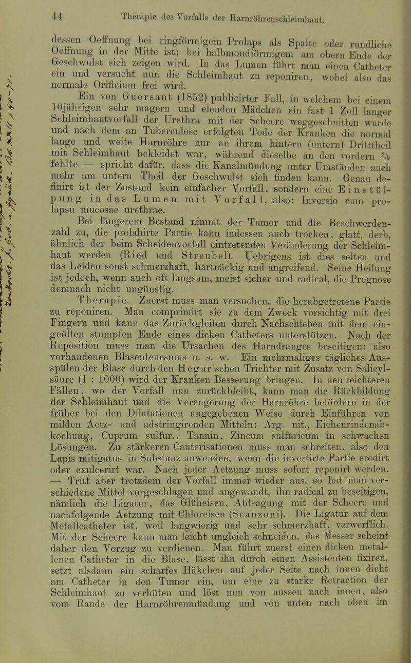 Therapie des Vorfalls der Hamröhrenschleimhaut. dessen Oeffimng bei ringförmigem Prolaps als Spalte oder rundliche üefinung m der Mitte ist; bei halbmondförmigem am oberu Ende der Geschwulst sich zeigen wird. In das Lumen führt man einen Catheter ein und versucht nun die Schleimhaut zu reponiren, wobei also das normale Orificium frei wird. Ein von Guersant (1852) publicirter Fall, in welchem bei einem lOjährigen sehr magern und elenden Mädchen ein fast 1 Zoll langer Schleimhautvorfall der Urethra mit der Scheere weggeschnitten wurde und nach dem an Tuberculose erfolgten Tode der Kranken die normal lange und weite Harnröhre nur an ihrem hintern (untern) Dritttheil mit Schleimhaut bekleidet war, während dieselbe an den vordem ^js fehlte — spricht dafür, dass die Kanalmündung unter Umständen auch mehr am untern Theil der Geschwulst sich finden kann. Genau de- finirt ist der Zustand kein einfacher Vorfall, sondern eine Einstül- pung in das Lumen mit Vorfall, also: Inversio cum pro- lapsu mucosae urethrae. Bei längerem Bestand nimmt der Tumor und die Beschwerden- zahl zu, die prolabirte Partie kann indessen auch trocken, glatt, derb, ähnlich der beim Scheidenvorfall eintretenden Veränderung der Schleim- haut werden (Ried und Streubel). Uebrigens ist dies selten und das Leiden sonst schmerzhaft, hartnäckig und angreifend. Seine Heilung ist jedoch, wenn auch oft langsam, meist sicher und radical, die Prognose demnach nicht ungünstig. Therapie. Zuerst muss man versuchen, die her abgetretene Partie zu reponiren. Man comprimirt sie zu dem Zweck vorsichtig mit drei Fingern und kann das Zurückgleiten durch Nachschieben mit dem ein- geölten stumpfen Ende eines dicken Catheters unterstützen. Nach der Reposition muss man die Ursachen des Harndranges beseitigen: also vorhandenen Blasentenesmus u. s. w. Ein mehrmahges tägliches Aus- spülen der Blase durch den Hegar'schen Trichter mit Zusatz von Salicyl- säure (1 : 1000) wird der Kranken Besserung bringen. In den leichteren Fällen, wo der Vorfall nun zurückbleibt, kann man die Rückbildung der Schleimhaut und die Verengerung der Harnröhre befördern in der früher bei den Dilatationen angegebenen Weise durch Einführen von milden Aetz- und adstringirenden Mitteln: Arg. nit., Eichemindenab- kochung, Cuprum sulfur., Tannin, Zincum sulfuricum in schwachen Lösungen. Zu stärkeren Cauterisationen muss man schreiten, also den Lapis mitigatus in Substanz anwenden, wenn die invertu'te Partie erodirt oder exulcerirt war. Nach jeder Aetzung muss sofort reponirt werden. — Tritt aber trotzdem der Vorfall immer wieder aus, so hat man ver- schiedene Mittel vorgeschlagen und angewandt, ihn radical zu beseitigen, nämlich die Ligatur, das Glüheisen, Abtragung mit der Scheere und nachfolgende Aetzung mit Chloreisen (Scanzoni). Die Ligatur auf dem Metallcatheter ist, weil langwierig und sehr schmerzhaft, verwerflich. Mit der Scheere kann man leicht ungleich schneiden, das Messer scheint daher den Vorzug zu verdienen. Man führt zuerst einen dicken metal- lenen Catheter in die Blase, lässt ilm durch einen Assistenten fixiren, setzt alsdann ein scharfes Häkchen auf jeder Seite nach innen dicht am Catheter in den Tumor ein, um eine zu starke Retraction der Schleimhaut zu verhüten und löst nun von aussen nach innen, also vom Rande der Harnröhrenmündung und von unten nach oben im