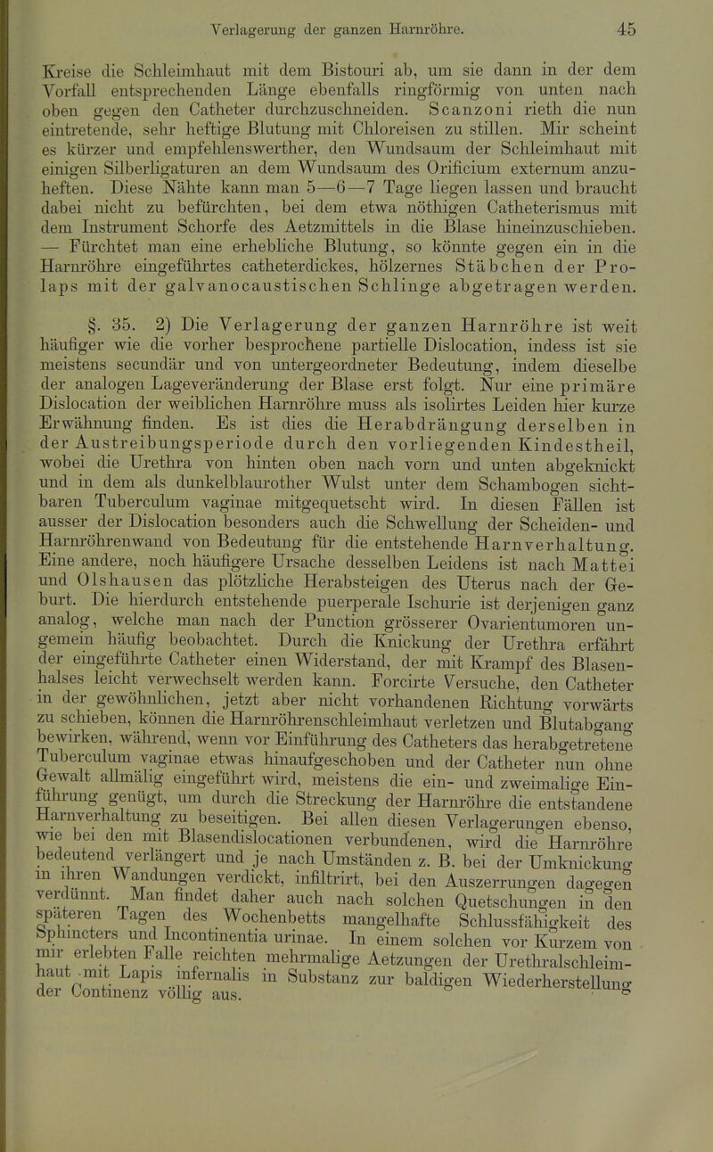 Ki'eise die Schleimhaut mit dem Bistouri ab, um sie dann in der dem Vorfall entsprechenden Länge ebenfalls ringförmig von unten nach oben gegen den Catheter durchzuschneiden. Scanzoni rieth die nun eintretende, sehr heftige Blutung mit Chloreisen zu stillen. Mir scheint es kürzer und empfehlenswerther, den Wundsaum der Schleimhaut mit einigen Silberligaturen an dem Wundsaum des Orificium externum anzu- heften. Diese Nähte kann man 5—6—7 Tage liegen lassen und braucht dabei nicht zu befürchten, bei dem etwa nöthigen Catheterismus mit dem Instrument Schorfe des Aetzmittels in die Blase hineinzuschieben. — Fürchtet man eine erhebliche Blutung, so könnte gegen ein in die Harnröhre eingeführtes catheterdickes, hölzernes Stäbchen der Pro- laps mit der galvanocaustischen Schlinge abgetragen werden. §. 35. 2) Die Verlagerung der ganzen Harnröhre ist weit häufiger wie die vorher besprochene partielle Dislocation, indess ist sie meistens secundär und von imtergeordneter Bedeutung, indem dieselbe der analogen Lage Veränderung der Blase erst folgt. Nur eine primäre Dislocation der weiblichen Harnröhre muss als isoHrtes Leiden hier kurze Erwähnung finden. Es ist dies die Herabdrängung derselben in der Austreibungsperiode durch den vorliegenden Kindestheil, wobei die Urethra von hinten oben nach vorn und unten abgeknickt und in dem als dunkelblaurother Wulst unter dem Schambogen sicht- baren Tuberculum vaginae mitgequetscht wird. In diesen Fällen ist ausser der Dislocation besonders auch die Schwellung der Scheiden- und Harnröhrenwand von Bedeutung für die entstehende Harn verbal tun o-. Eine andere, noch häufigere Ursache desselben Leidens ist nach Matt ei und Olshausen das plötzliche Herabsteigen des Uterus nach der Ge- burt. Die hierdurch entstehende puerperale Ischurie ist derjenigen ganz analog, welche man nach der Function grösserer Ovarientumoren un- gemein häufig beobachtet. Durch die Knickung der Urethra erfährt der eingeführte Catheter einen Widerstand, der mit Krampf des Blasen- halses leicht verwechselt werden kann. Forcirte Versuche, den Catheter in der gewöhnlichen, jetzt aber nicht vorhandenen Richtung vorwärts zu schieben, können die Harnröhrenschleimhaut verletzen und Blutabgano- bewirken, während, wenn vor Einführung des Catheters das herabgetretene Tuberculum vaginae etwas hinaufgeschoben und der Catheter nun ohne Crewalt aUmähg eingeführt wird, meistens die ein- und zweimalige Ein- föhi'ung genügt, um durch die Streckung der Harnrölire die entstandene Harnverhaltung zu beseitigen. Bei allen diesen Verlagerungen ebenso, wie bei den mit Blasendislocationen verbundenen, wird die Harnröhre bedeutend verlängert und je nach Umständen z. B. bei der Umknickung m ihren Wandungen verdickt, infiltrirt, bei den Auszerruiigen dagegeS verdünnt. Man findet daher auch nach solchen Quetschungen in den spateren Tagen des Wochenbetts mangelhafte Sclilussfähigkeit des bphmcters und Incontmentia urinae. In einem solchen vor Kurzem von mir erlebten Falle reichten mehrmalige Aetzungen der Urethralschleim- haut^mit Lapis mfernahs in Substanz zur baldigen WiederhersteU der Contmenz voUig aus. ung