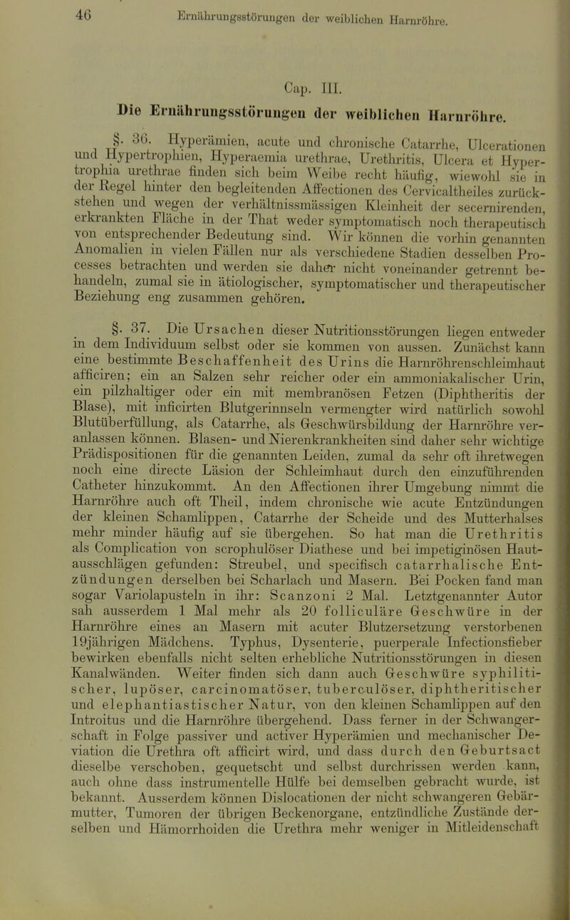 Cap. III. Die Eriiährungsstöruiigen der weiblichen Harnrölire. §. 36. Hyperämien, acute und chronische Catarrhe, Uicerationen und Hypertrophien, Hyperaemia urethrae, Urethritis, Ulcera et Hyper- trophia urethrae finden sich beim Weibe recht häufig, wiewohl sie in der Regel hmter den begleitenden Afi'ectionen des Cervicaltheiles zurück- stehen und wegen der verhältnissmässigen Kleinheit der secernirenden, erkrankten Fläche in der That weder symptomatisch noch therapeutisch von entsprechender Bedeutung sind. Wir können die vorhin genannten Anomahen in vielen Fällen nur als verschiedene Stadien desselben Pro- cesses betrachten und werden sie dah^ nicht voneinander getrennt be- handeln, zumal sie in ätiologischer, symptomatischer und therapeutischer Beziehung eng zusammen gehören. §. 37. Die Ur Sachen dieser Nutritionsstörungen liegen entweder in dem Individuum selbst oder sie kommen von aussen. Zunächst kann eme bestimmte Beschaffenheit des Urins die Harnröhrenschleimhaut afficiren; ein an Salzen sehr reicher oder ein ammoniakaHscher Urin, ein pilzhaltiger oder ein mit membranösen Fetzen (Diphtheritis der Blase), mit inficirten Blutgerinnseln vermengter wird natürlich sowohl Blutüberfüllung, als Catarrhe, als Greschwürsbildung der Harnröhre ver- anlassen können. Blasen- und Nierenkrankheiten sind daher sehr wichtige Prädispositionen für die genannten Leiden, zumal da sehr oft ihretwegen noch eine directe Läsion der Schleimhaut durch den einzuführenden Catheter hinzukommt. An den Affectionen ihrer Umgebung nimmt die Harnröhre auch oft Theil, indem chronische wie acute Entzündungen der kleinen Schamlippen, Catarrhe der Scheide und des Mutterhalses mehr minder häufig auf sie übergehen. So hat man die Urethritis als Complication von scrophulöser Diathese und bei impetiginösen Haut- ausschlägen gefunden: Streubel, und specifisch catarrhalische Ent- zündungen derselben bei Scharlach und Masern. Bei Pocken fand man sogar Variolapusteln in ihr: Scanzoni 2 Mal. Letztgenannter Autor sah ausserdem 1 Mal mehr als 20 folliculäre Greschwüre in der Harnröhre eines an Masern mit acuter Blutzersetzung verstorbenen 19jährigen Mädchens. Typhus, Dysenterie, puerperale Infectionsfieber bewirken ebenfalls nicht selten erhebliche Nutritionsstörungen in diesen Kanalwänden. Weiter finden sich dann auch Greschwüre syphiliti- scher, lupöser, carcinomatöser, tuberculöser, diphtheritischer und elephantiastischer Natur, von den kleinen Schamlippen auf den Introitus und die Harnröhre übergehend. Dass ferner in der Schwanger- schaft in Folge passiver und activer Hyperämien und mechanischer De- viation die Urethra oft afficirt wird, und dass durch den Gehnrtsact dieselbe verschoben, gequetscht und selbst durchrissen werden kann, auch ohne dass instrumentelle Hülfe bei demselben gebracht wurde, ist bekannt. Ausserdem können Dislocationen der nicht schwangeren Gebär- mutter, Tumoren der übrigen Beckenorgane, entzündliche Zustände der- selben und Hämorrhoiden die Urethra mehr weniger in Mitleidenschaft