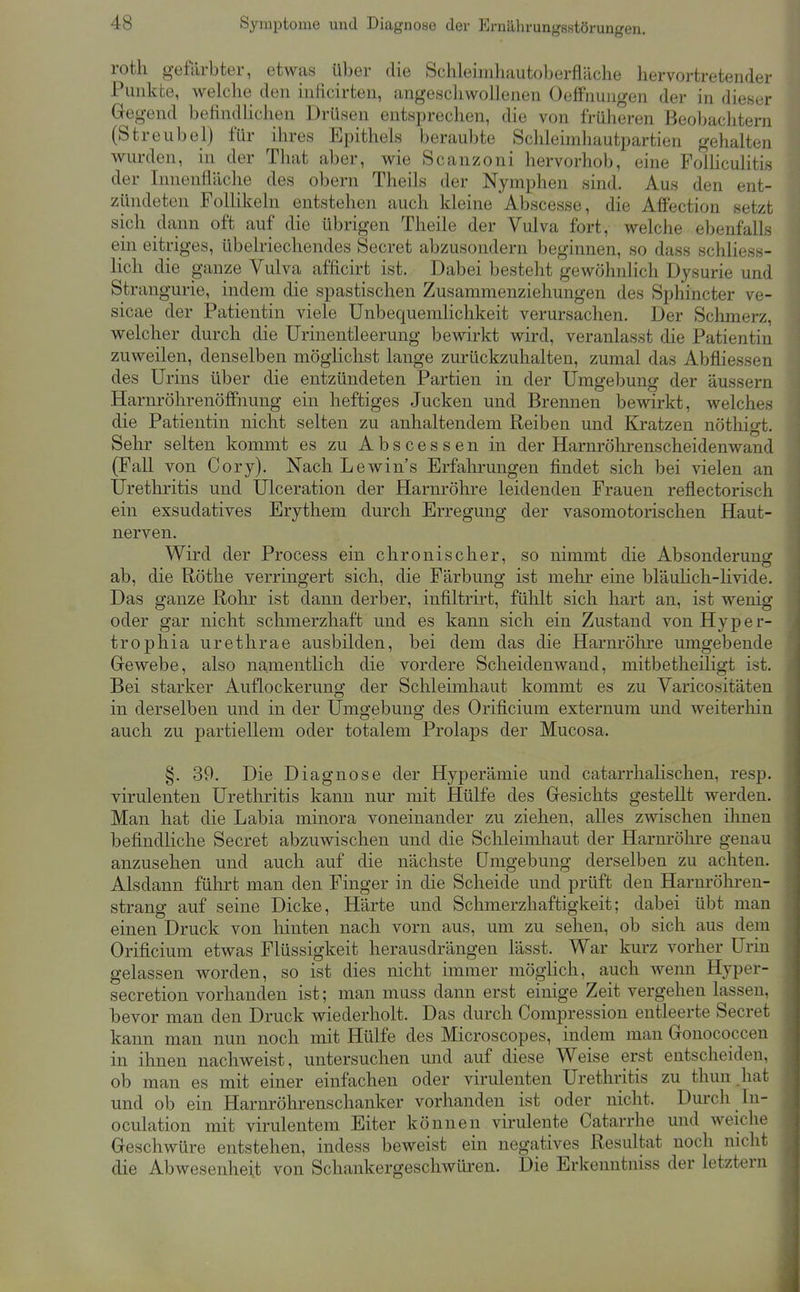 Symptome und Diagnose der Ernährungsstörungen. roth gefärbter, etwas über die Schleinihautoberfläclie hervortretender Punkte, welche den inficirten, angeschwollenen Oeffnungen der in dieser Gegend befindlichen Drüsen entsprechen, die von früheren Beobachtern (Streubel) für ihres Epithels beraubte Schleimhautpartien gehalten wurden, in der That aber, wie Scanzoni hervorhob, eine Folhculitis der Innenfläche des obern Theils der Nymphen sind. Aus den ent- zündeten Follikeln entstehen auch kleine Abscesse, die Affection setzt sich dann oft auf die übrigen Theile der Vulva fort, welche ebenfalls ein eitriges, übelriechendes Secret abzusondern beginnen, so dass schliess- lich die ganze Vulva afficirt ist. Dabei besteht gewöhnlich Dysurie und Strangurie, indem die spastischen Zusammenziehungen des Sphincter ve- sicae der Patientin viele Unbequemlichkeit verursachen. Der Sclimerz, welcher durch die Urinentleerung bewirkt wird, veranlasst die Patientin zuweilen, denselben möglichst lange zurückzuhalten, zumal das Abfliessen des Urins über die entzündeten Partien in der Umgebung der äussern HarnröhrenöfPnung ein heftiges Jucken und Brennen bewirkt, welches die Patientin nicht selten zu anhaltendem Reiben und Kratzen nöthigt. Sehr selten kommt es zu A b s c e s s e n in der Harnröhrenscheidenwand (Fall von Cory). Nach Lewin's Erfalirungen findet sich bei vielen an Urethritis und Ulceration der Harnröhre leidenden Frauen reflectorisch ein exsudatives Erythem durch Erregung der vasomotorischen Haut- nerven. Wird der Process ein chronischer, so nimmt die Absonderung ab, die Röthe verringert sich, die Färbung ist melir eine bläuHch-livide. Das ganze Rohr ist dann derber, infiltrirt, fühlt sich hart an, ist wenig oder gar nicht schmerzhaft und es kann sich ein Zustand von Hyper- trophia urethrae ausbilden, bei dem das die Harnrölire umgebende Grewebe, also namentlich die vordere Scheidenwand, mitbetheiligt ist. Bei starker Auflockerung der Schleimhaut kommt es zu Varico«itäten in derselben und in der Umgebung des Orificium externum und weiterhin auch zu partiellem oder totalem Prolaps der Mucosa. §. 39. Die Diagnose der Hyperämie und catarrhalischen, resp. virulenten Urethritis kann nur mit Hülfe des Gfesichts gestellt werden. Man hat die Labia minora voneinander zu ziehen, alles zwischen ihnen befindliche Secret abzuwischen und die Schleimhaut der Harnröhre genau anzusehen und auch auf die nächste Umgebung derselben zu achten. Alsdann führt man den Finger in die Scheide und prüft den Harnröhren- strang auf seine Dicke, Härte und Schmerzhaftigkeit; dabei übt man einen Druck von hinten nach vorn aus, um zu sehen, ob sich aus dem Orificium etwas Flüssigkeit herausdrängen lässt. War kurz vorher Urin gelassen worden, so ist dies nicht immer möghch, auch wenn Hyper- secretion vorhanden ist; man muss dann erst einige Zeit vergehen lassen, bevor man den Druck wiederholt. Das durch Compression entleerte Secret kann man nun noch mit Hülfe des Microscopes, indem man Gonococcen in ihnen nachweist, untersuchen und auf diese Weise erst entscheiden, ob man es mit einer einfachen oder virulenten Urethritis zu thun hat und ob ein Harnröhrenschanker vorhanden ist oder nicht. Durch In- oculation mit virulentem Eiter können virulente Catarrhe und weiche Geschwüre entstehen, indess beweist ein negatives Resultat noch nicht die Abwesenheit von Schankergeschwiü-en. Die Erkenntniss der letztern
