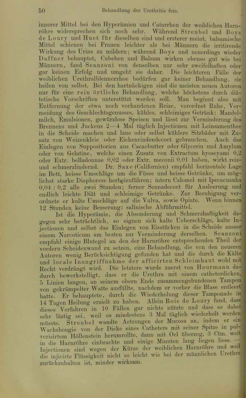 innerer Mittel bei den Hyperämien und Catarrhen der weiblichen Harn- röhre widersprechen sich noch sehr. Während Streubel und Boys de Loury und Hu et für dieselben sind und ersterer meint, balsamische Mittel schienen bei Frauen leichter als bei Männern die irritirende Wirkung des Urins zu mildern; während Boys und neuerdings wieder Daffner behauptet, Cubeben und Balsam wirken ebenso gut wie bei Männern, fand Scanzoni von denselben nur sehr zweifelhaften oder gar keinen Erfolg und umgeht sie daher. Die leichteren Fälle der weiblichen Urethralblennorrhoe bedürfen gar keiner Behandlung, sie heilen von selbst. Bei den hartnäckigen sind die meisten neuen Autoren nur für eine rein örtliche Behandlung, welche höchstens durch diä- tetische Vorschriften unterstützt werden soll. Man beginnt also mit Entfernung der etwa noch vorhandenen Reize, verordnet Ruhe, Ver- meidung des Geschlechtsgenusses, kühles, schleimiges Getränk: Mandel- milch, Emulsionen, gewürzlose Speisen und lässt zur Verminderung des Brennens und Juckens 2—4 Mal täglich Injectionen mit Leinsanienthee in die Scheide machen und laue oder selbst kühlere Sitzbäder mit Zu- satz von Weizenkleie oder Eichenrindendecoct gebrauchen. Auch das Einlegen von Suppositorien aus Cacaobutter oder Glycerin und Amylum oder von Gelatine, welche einen Zusatz von Extractum hyoscyami 0.2 oder Extr. belladonnae 0,02 oder Extr. meconii 0,01 haben, wirkt reiz- und schmerzlindernd. Dr. Saxe (Californien) empfahl horizontale Lage im Bett, heisse Umschläge um die Füsse und heisse Getränke, um mög- lichst starke Diaphorese herbeizuführen; intern Calomel mit Ipecacuanha 0,04 : 0,2 alle zwei Stunden; ferner Sennadecoct für Ausleerung und endlich leichte Diät und schleimige Getränke. Zur Beruhigung vei-- ordnete er kalte Umschläge auf die Vulva, sowie Opiate. Wenn Tjinnen 12 Stunden keine Besserung: salinische Abführmittel. Ist die Hyperämie, die Absonderung und Schmerzhaftigkeit da- gegen sehr beträchtlich, so eignen sich kalte Ueberschläge,_kalte In- jectionen und selbst das Einlegen von Eisstücken in die Scheide ausser einem Narcoticum am besten zur Verminderung derselben. Scanzoui empfalil einige Blutegel an den der Harnröhre entsprechenden Theil der vordem Scheidenwand zu setzen, eine Behandlung, die von den neuerei: Autoren wenig Berücksichtigung gefunden hat und die durch die Kälte und locale Inangriffnahme der afficirten Schleimhaut wolil mit Recht verdrängt wird. Die letztere wurde zuerst von Hourmann da- durch bewerkstelligt, dass er die Urethra mit einem catheterdickeii, 5 Linien langen, an seinem obern Ende zusammengebundenen Tampon von gekrämpelter Watte ausfüllte, nachdem er vorher die Blase entleert hatte*! Er behauptete, durch die Wiederholung dieser Tamponade m 14 Tagen Heilung erzielt zu haben. Allein Bois de Loury fand, dass dieses Verfahren in 10 Fällen gar nichts nützte und dass es dab(M sehr lästiö- sei, weil es mindestens 3 Mal täglich wiederholt werden müsste. Streubel wandte Aetzungen der Mucosa an, mdem er ein Wachsbougie von der Dicke eines Catheters mit semer Spitze in pul- verisirtem Höllenstein herumrollte, dann mit Oel überzog, 3 Ctm. weit in die Harnröhre einbrachte und einige Minuten lang liegen liess. Injectionen sind wegen der Kürze der weiblichen Harnröhre und weil die injicirte Flüssigkeit nicht so leicht wie bei der männlichen Urethra zurückzuhalten ist, minder wirksam. i