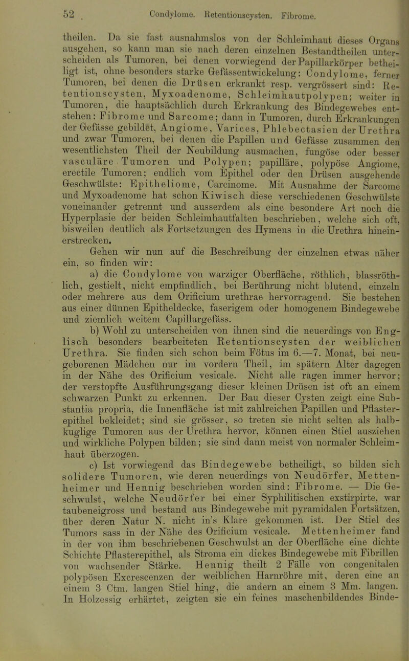 theilen. Da sie fast ausnahmslos von der Schleimhaut dieses Organs ausgehen, so kann man sie nach deren einzelnen Bestandtheilen unter- scheiden als Tumoren, bei denen vorwiegend der Papillarkörper bethei- ligt ist, ohne besonders starke Gefassentwickelung: Condylome, ferner Tumoren, bei denen die Drüsen erkrankt resp. vergrössert sind: Re- tentionscysten, Myxoadenome, Schleimhautpolypen; weiter in Tumoren, die hauptsächlich durch Erkrankung des Bindegewebes ent- stehen: Fibrome und Sarcome; dann in Tumoren, durch Erkrankungen derGefässe gebildet, Angiome, Varices, Phlebectasien der Urethra und zwar Tumoren, bei denen die Papillen und Gefässe zusammen den wesentlichsten Theil der Neubildung ausmachen, fungöse oder besser vasculäre Tumoren und Polypen; papilläre, polypöse Angiome, erectile Tumoren; endlich vom Epithel oder den Drüsen ausgehende Geschwülste: Epitheliome, Carcinome. Mit Ausnahme der Sarcome und Myxoadenome hat schon Kiwisch diese verscliiedenen Geschwülste voneinander getrennt und ausserdem als eine besondere Art noch die Hyperplasie der beiden Schleimhautfalten beschrieben, welche sich oft, bisweilen deutlich als Fortsetzungen des Hymens in die Urethra hinein- erstrecken. Gehen wir nun auf die Beschreibung der einzelnen etwas näher ein, so finden wir: a) die Condylome von warziger Oberfläche, röthhch, blassröth- lich, gestielt, nicht empfindhch, bei Berührung nicht blutend, einzeln oder mehrere aus dem Orificium urethrae hervorragend. Sie bestehen aus einer dünnen Epitheldecke, faserigem oder homogenem Bindegewebe und ziemlich weitem Capillargefäss. b) Wohl zu unterscheiden von ihnen sind die neuerdings von Eng- lisch besonders bearbeiteten Retentionscysten der weiblichen Urethra. Sie finden sich schon beim Fötus im 6.—7. Monat, bei neu- geborenen Mädchen nur im vordem Theil, im spätem Alter dagegen in der Nähe des Orificium vesicale. Nicht alle ragen immer hervor; der verstopfte Ausführungsgang dieser kleinen Drüsen ist oft an einem schwarzen Punkt zu erkennen. Der Bau dieser Cysten zeigt eine Sub- stantia propria, die Innenfläche ist mit zahlreichen Papillen und Pflaster- epithel bekleidet; sind sie grösser, so treten sie nicht selten als halb- kuglige Tumoren aus der Urethra hervor, können einen Stiel ausziehen und wirkliche Polypen bilden; sie sind dann meist von normaler Schleim- haut überzogen. c) Ist vorwiegend das Bindegewebe betheiligt, so bilden sich solidere Tumoren, wie deren neuerdings von Neudörfer, Metten- heimer und Hennig beschrieben worden sind: Fibrome. — Die Ge- schwulst, welche Neudörfer bei einer Syphilitischen exstirpirte, war taubeneigross und bestand aus Bindegewebe mit pyramidalen Fortsätzen, über deren Natur N. nicht ins Klare gekommen ist. Der Stiel des Tumors sass in der Nähe des Orificium vesicale. Mettenheimer fand in der von ihm beschriebenen Geschwulst an der Oberfläche eine dichte Schichte Pflasterepithel, als Stroma ein dickes Bindegewebe mit Fibrillen von wachsender Stärke. Hennig theilt 2 Fälle von congeuitalen polypösen Excrescenzen der weiblichen Harnröhre mit, deren eine an einem 3 Ctm. langen Stiel hing, die andern an einem 3 Mm. langen. In Holzessig erhärtet, zeigten sie ein feines maschenbildendes Binde-