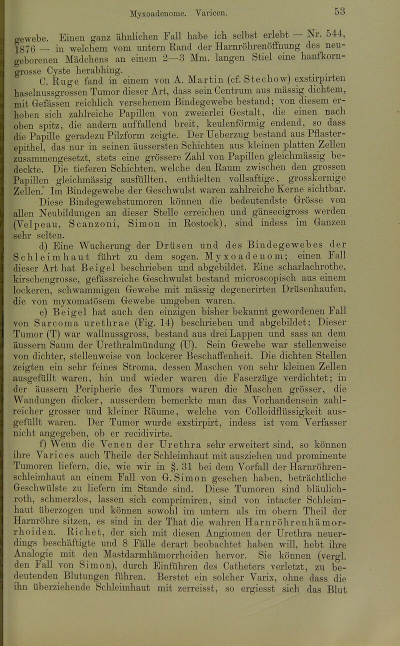 Myxoadenome. Varicen. o-ewebe. Einen ganz älinlichen Fall habe ich selbst erlebt — Nr. 544, ■[87(5 _ in welchem vom untern Rand der Harnröhrenöffnung des neu- geborenen Mädchens an einem 2—3 Mm. langen Stiel eine hanfkorn- o-rosse Cyste herabhing. • • , C. Rüge fand in einem von A. Martin (cf. Stechow) exstirpirten haselnussgrossen Tumor dieser Art, dass sein Centrum aus massig dichtem, mit Gefässen reichhch versehenem Bindegewebe bestand; von diesem er- hoben sich zahlreiche Papillen von zweierlei Gestalt, die einen nach oben spitz, die andern auffallend breit, keulenförmig endend, so dass die Papille geradezu Pilzform zeigte. Der Ueberzug bestand aus Pflaster- epithel, das nur in seinen äussersten Schichten aus kleinen platten Zellen zusammengesetzt, stets eine grössere Zahl von Papillen gleichmässig be- deckte. Die tieferen Scliichten, welche den Raum zwischen den grossen Papillen gleichmässig ausfüllten, entliielten vollsaftige, grosskernige Zellen. Im Bindegewebe der Geschwulst waren zahlreiche Kerne sichtbar. Diese Bindegewebstumoren können die bedeutendste Grösse von allen Neubildungen an dieser Stelle erreichen und gänseeigross werden (Velpeau, Scanzoni, Simon in Rostock), sind indess im Ganzen sehr selten. d) Eine Wucherung der Drüsen und des Bindegevrebes der Schleimhaut führt zu dem sogen. Myxoadenom; einen Fall dieser Art hat Beigel beschrieben und abgebildet. Eine scharlachrothe, kirschengrosse, gefässreiche Geschwulst bestand microscopisch aus einem lockeren, schwammigen Gewebe mit massig degenerirten Drüsenhaufen, die von myxomatösem Gewebe umgeben waren. e) Beigel hat auch den einzigen bisher bekannt gewordenen Fall von Sarcoma urethrae (Fig. 14) beschrieben und abgebildet: Dieser Tumor (T) war wallnussgross, bestand aus drei Lappen und sass an dem äussern Saum der Urethralmündung (U). Sein Gewebe war stellenweise von dichter, stellenweise von lockerer Beschaffenheit. Die dichten Stellen zeigten ein sehr feines Stroma, dessen Maschen von sehr kleinen Zellen ausgefüllt waren, hin und wieder waren die Faserzüge verdichtet; in der äussern Peripherie des Tumors waren die Maschen grösser, die Wandungen dicker, ausserdem bemerkte man das Vorhandensein zahl- reicher grosser und kleiner Räume, welche von Colloidflüssigkeit aus- gefüllt waren. Der Tumor wurde exstirpirt, indess ist vom Verfasser nicht angegeben, ob er recidivirte. f) Wenn die Venen der Urethra sehr erweitert sind, so können ihre Varices auch Theile der Sclileimhaut mit ausziehen und prominente Tumoren liefern, die, wie wir in §. 31 bei dem Vorfall der Harnröhi-en- schleimhaut an einem Fall von G.Simon gesehen haben, beträchtliche Geschwülste zu liefern im Stande sind. Diese Tumoren sind bläulich- roth, schmerzlos, lassen sich comprimiren, sind von intacter Schleim- haut überzogen und können sowohl im untern als im obern Theil der Harnröhre sitzen, es sind in der That die wahren Harnröhrenhämor- rhoiden. Riebet, der sich mit diesen Angiomen der Urethra neuer- dings beschäftigte und 8 Fälle derart beobachtet haben will, hebt ihre Analogie mit den Mastdarmhämorrhoiden hervor. Sie können (vergl. den Fall von Simon), durch Einführen des Catheters verletzt, zu be- deutenden Blutungen führen. Berstet ein solcher Varix, ohne dass die ihn überziehende Schleimhaut mit zerreisst, so ergiesst sich das Blut