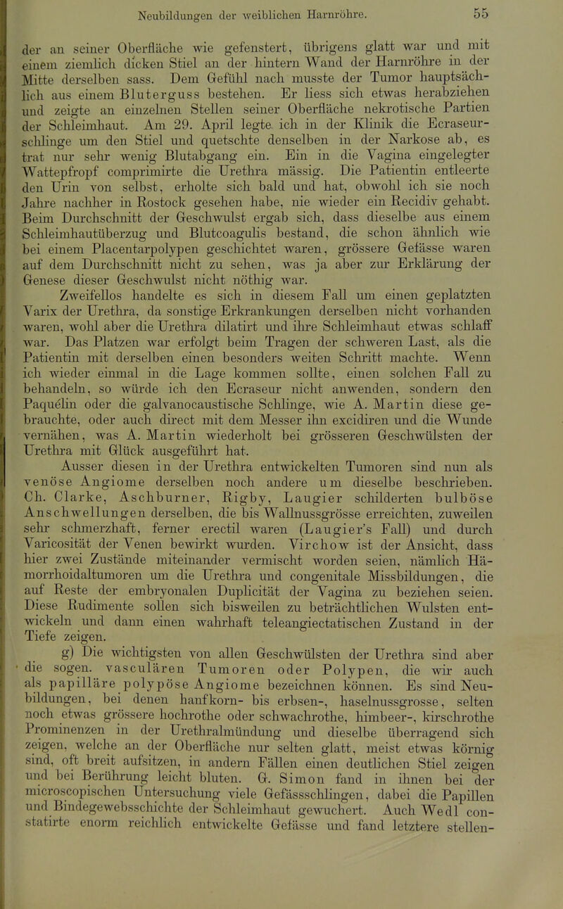 der an seiner Oberfläche wie gefenstert, übrigens glatt war und mit einem ziemlich dicken Stiel an der hintern Wand der Harnrölire in der Mitte derselben sass. Dem Gefühl nach musste der Tumor hauptsäch- lich aus einem Bluterguss bestehen. Er Hess sich etwas herabziehen und zeigte an einzelnen Stellen seiner Oberfläche nekrotische Partien der Schleimhaut. Am 29. April legte, ich in der Klinik die Bcraseur- schHnge um den Stiel und quetschte denselben in der Narkose ab, es trat nur sehr wenig Blutabgang ein. Ein in die Vagina eingelegter Wattepfropf comprimirte die Uretlira massig. Die Patientin entleerte den Urin von selbst, erholte sich bald und hat, obwohl ich sie noch Jahre nachher in Rostock gesehen habe, nie wieder ein Recidiv gehabt. Beim Durchschnitt der Greschwulst ergab sich, dass dieselbe aus einem Schleimhautüberzug und Blutcoagulis bestand, die schon ähnlich wie bei einem Placentarpolypen gescliichtet waren, grössere Gefässe waren auf dem Durchschnitt nicht zu sehen, was ja aber zur Erklärung der Genese dieser Geschwulst nicht nöthig war. Zweifellos handelte es sich in diesem Fall um einen geplatzten Varix der Urethra, da sonstige Erkrankungen derselben nicht vorhanden waren, wohl aber die Urethra düatirt und ihre Sclileimhaut etwas schlaff war. Das Platzen war erfolgt beim Tragen der schweren Last, als die Patientin mit derselben einen besonders weiten Schritt machte. Wenn ich wieder einmal in die Lage kommen sollte, einen solchen Fall zu behandeln, so würde ich den Ecraseur nicht anwenden, sondern den Paquehn oder die galvanocaustische Schlinge, wie A. Martin diese ge- brauchte, oder auch direct mit dem Messer ihn excidiren und die Wunde vernähen, was A. Martin wiederholt bei grösseren Geschwülsten der Urethra mit Glück ausgeführt hat. Ausser diesen in der Urethra entwickelten Tumoren sind nun als venöse Angiome derselben noch andere um dieselbe beschrieben. Ch. Clarke, Aschburner, Rigby, Laugier schilderten bulböse Anschwellungen derselben, die bis Wallnussgrösse erreichten, zuweilen sehr sclmierzhaft, ferner erectil waren (Laugier's Fall) und durch Varicosität der Venen bewirkt wurden. Virchow ist der Ansicht, dass hier zwei Zustände miteinander vermischt worden seien, nämlich Hä- morrhoidaltumoren um die Urethra und congenitale Missljildungen, die auf Reste der embryonalen DupHcität der Vagina zu beziehen seien. Diese Rudimente sollen sich bisweilen zu beträchtlichen Wülsten ent- wickeln und dann einen wahrhaft teleangiectatischen Zustand in der Tiefe zeigen. g) Die wichtigsten von allen Geschwülsten der Urethra sind aber • die sogen, vasculären Tumoren oder Polypen, die wir auch als papilläre polypöse Angiome bezeiclinen können. Es sind Neu- bildungen, bei denen hanfkorn- bis erbsen-, haselnussgrosse, selten noch etwas grössere liochrothe oder Schwachrothe, himbeer-, kirschrothe Prominenzen in der Urethralmündung und dieselbe überragend sich zeigen, welche an der Oberfläche nur selten glatt, meist etwas körnig sind, oft breit aufsitzen, in andern Fällen einen deutlichen Stiel zeigen und bei Berührung leicht bluten. G. Simon fand in ihnen bei der microscopischen Untersuchung viele GefässscUingen, dabei die Papillen und Bmdegewebsschichte der Schleimhaut gewuchert. Auch Wedl con- statirte enorm reichlich entwickelte Gefässe und fand letztere stellen-