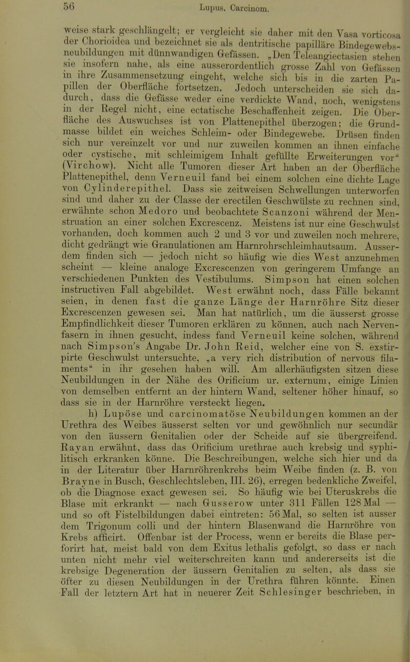 weise stark geschlängelt; er vergleicht sie daher mit den Vasa vorticosa der Chonoidea und bezeichnet sie als dentritische papilläre Bindegewebs- neubildungen mit dünnwandigen Gefässen. „Den Teleangiectasien stehen sie insofern nahe, als eine ausserordenthch grosse Zahl von Gelassen in ihre Zusammensetzung eingeht, welche sich bis in die zarten Pa- pillen der Oberfläche fortsetzen. Jedoch unterscheiden sie sich da- durch, dass die Gefässe weder eine verdickte Wand, noch, wenigstens m der Regel nicht, eine ectatische Beschaffenheit zeigen. Die Ober- fläche des Auswuchses ist von Plattenepithel überzogen; die Grund- masse bildet ein weiches Schleim- oder Bindegewebe. Drüsen finden sich nur vereinzelt vor und nur zuweilen kommen an ihnen einfache oder cystische, mit schleimigem Inhalt gefüllte Erweiterungen vor (Virchow). Nicht alle Tumoren dieser Art haben an der Oberfläche Plattenepithel, denn Verneuil fand bei einem solchen eine dichte Lage von Cylinderepithel. Dass sie zeitweisen Schwellungen unterworfen sind und daher zu der Classe der erectilen Geschwülste zu rechnen sind, erwähnte schon Medoro und beobachtete Scanzoni während der Men- struation an einer solchen Excrescenz. Meistens ist nur eine Geschwulst vorhanden, doch kommen auch 2 und 3 vor und zuweilen noch mehrere, dicht gedrängt wie Granulationen am Harnrohi'schleimhautsaum. Ausser- dem finden sich — jedoch nicht so häufig wie dies West anzunehmen scheint — kleine analoge Excrescenzen von geringerem Umfange au verschiedenen Punkten des Vestibulums. Simpson hat einen solchen instructiven Fall abgebildet. West erwähnt noch, dass Fälle bekannt seien, in denen fast die ganze Länge der Harnröhre Sitz dieser Excrescenzen gewesen sei. Man hat natürhch, um die äusserst grosse Empfindlichkeit dieser Tumoren erklären zu können, auch nach Nerven- fasern in ihnen gesucht, indess fand Verneuil keine solchen, während nach Simpson's Angabe Dr. John Reid, welcher eine von S. exstir- pirte Geschwulst untersuchte, „a very rieh distribution of nervous fiia- ments in ihr gesehen haben will. Am allerhäufigsten sitzen diese Neubildungen in der Nähe des Orificium ur. externum, einige Linien von demselben entfernt an der hintern Wand, seltener höher hinauf, so dass sie in der Harnröhre versteckt liegen. h) Lupöse und carcinomatöse Neubildungen kommen an der Urethra des Weibes äusserst selten vor und gewöhnlich nur secundär von den äussern Genitalien oder der Scheide auf sie übergreifend. Ray an erwähnt, dass das Orificium urethrae auch krebsig und syphi- litisch erkranken könne. Die Beschreibungen, welche sich hier und da in der Literatur über Harnröhrenkrebs beim Weibe finden (z. B. von Brayne in Busch, Geschlechtsleben, III. 26), erregen bedenkliche Zweifel, ob die Diagnose exact gewesen sei. So häufig wie bei Uteruskrebs die Blase mit erkrankt — nach Gusserow unter 311 FäUen 128Mal — und so oft Fistelbildungen dabei eintreten: 56 Mal, so selten ist ausser dem Trigonum colli und der hintern Blasenwand die Harnröhre von Krebs afficirt. Offenbar ist der Process, wenn er bereits die Blase per- forirt hat, meist bald von dem Exitus lethalis gefolgt, so dass er nach unten nicht mehr viel weiterschreiten kann und andererseits ist die krebsige Degeneration der äussern Genitalien zu selten, als dass sie öfter zu diesen Neubildungen in der Urethra führen könnte. Einen Fall der letztern Art hat in neuerer Zeit Schlesinger besclmeben, in
