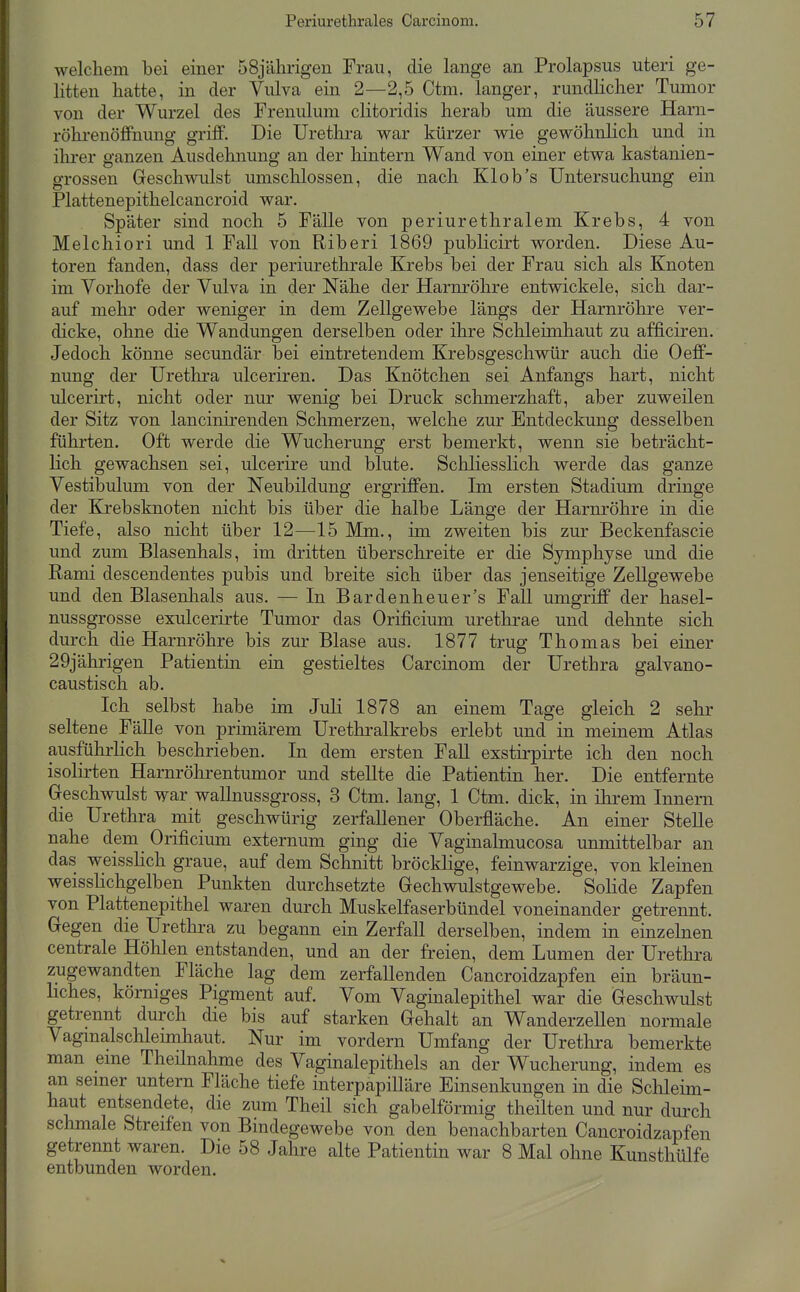 welchem bei einer 58jälirigen Frau, die lange an Prolapsus uteri ge- litten hatte, in der Vulva ein 2—2,5 Ctm. langer, rundlicher Tumor von der Wurzel des Frenulum clitoridis herab um die äussere Harn- röhrenöffnung griff. Die Urethra war kürzer wie gewöhnlich und in ihrer ganzen Ausdehnung an der hintern Wand von einer etwa kastanien- grossen Geschwulst umschlossen, die nach Kl ob's Untersuchung ein Plattenepithelcancroid war. Später sind noch 5 Fälle von periurethralem Krebs, 4 von Melchiori und 1 Fall von Riberi 1869 publicirt worden. Diese Au- toren fanden, dass der periurethrale Krebs bei der Frau sich als Knoten im Vorhofe der Vulva in der Nähe der Harnröhre entwickele, sich dar- auf mehr oder weniger in dem Zellgewebe längs der Harnröhre ver- dicke, ohne die Wandungen derselben oder ihre Schleimhaut zu afficiren. Jedoch könne secundär bei eintretendem Krebsgeschwür auch die Oeff- nung der Urethra ulceriren. Das Knötchen sei Anfangs hart, nicht ulcerirt, nicht oder nur wenig bei Druck schmerzhaft, aber zuweilen der Sitz von lancinirenden Schmerzen, welche zur Entdeckung desselben führten. Oft werde die Wucherung erst bemerkt, wenn sie beträcht- lich gewachsen sei, ulcerire und blute. Schliesslich werde das ganze Vestibulum von der Neubildung ergriffen. Im ersten Stadium dringe der Krebsknoten nicht bis über die halbe Länge der Harnröhre in die Tiefe, also nicht über 12—15 Mm., im zweiten bis zur Beckenfascie und zum Blasenhals, im dritten überschreite er die Symphyse und die Rami descendentes pubis und breite sich über das jenseitige Zellgewebe und den Blasenlials aus. — In Bardenheu er's FaU umgriff der hasel- nussgrosse exulcerirte Tumor das Orificium urethrae und dehnte sich durch die Harnröhre bis zur Blase aus. 1877 trug Thomas bei einer 29jährigen Patientin ein gestieltes Carcinom der Urethra galvano- caustisch ab. Ich selbst habe im JuH 1878 an einem Tage gleich 2 sehr seltene Fälle von primärem Uretliralkrebs erlebt und in meinem Atlas ausführhch beschrieben. In dem ersten Fall exstirpirte ich den noch isolirten Harnröhrentumor und stellte die Patientin her. Die entfernte Geschwulst war wallnussgross, 3 Ctm. lang, 1 Ctm. dick, in ihrem Innern die Urethra mit geschwürig zerfallener Oberfläche. An einer Stelle nahe dem Orificium externum ging die Vaginalmucosa unmittelbar an das weisshch graue, auf dem Schnitt bröcklige, feinwarzige, von kleinen weisslichgelben Punkten durchsetzte Gechwulstgewebe. Solide Zapfen von Plattenepithel waren durch Muskelfaserbündel voneinander getrennt. Gegen die Urethra zu begann ein Zerfall derselben, indem in einzelnen centrale Höhlen entstanden, und an der freien, dem Lumen der Urethra zugewandten Fläche lag dem zerfallenden Cancroidzapfen ein bräun- liches, körniges Pigment auf. Vom Vaginalepithel war die Geschwulst getrennt durch die bis auf starken Gehalt an WanderzeUen normale Vagmalschlemihaut. Nur im vordem Umfang der Uretlira bemerkte man eme Theilnahme des Vaginalepithels an der Wucherung, indem es an semer untern Fläche tiefe interpapilläre Einsenkungen in die Sclileim- haut entsendete, die zum Theil sich gabelförmig theilten und nur durch schmale Streifen von Bindegewebe von den benachbarten Cancroidzapfen getrennt waren. Die 58 Jahre alte Patientin war 8 Mal ohne Kunsthülfe entbunden worden.