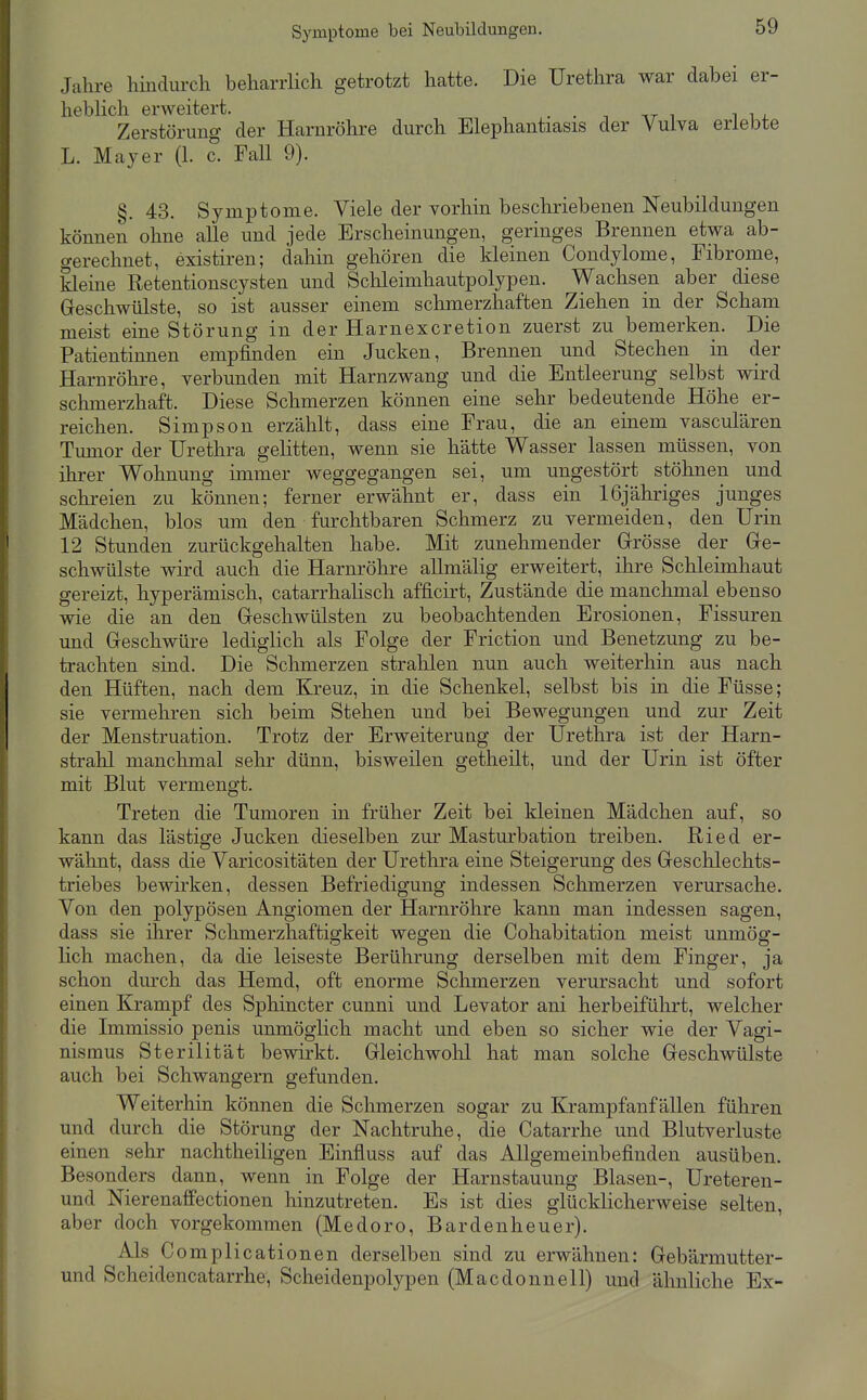 Symptome bei Neubildungen. Jahre hindurch beharrlich getrotzt hatte. Die Urethra war dabei er- heblich erweitert. . . -, at i i i i. Zerstörung der Harnröhre durch Elephantiasis der Vulva erlebte L. Mayer (1. c. Fall 9). §. 43. Symptome. Viele der vorhin beschriebenen Neubildungen können ohne alle und jede Erscheinungen, geringes Brennen etwa ab- gerechnet, existiren; dahin gehören die kleinen Condylome, Fibrome, kleine Retentionscysten und Schleimhautpolypen. Wachsen aber diese G-eschwülste, so ist ausser einem schmerzhaften Ziehen in der Scham meist eine Störung in der Harnexcretion zuerst zu bemerken. Die Patientinnen empfinden ein Jucken, Brennen und Stechen in der Harnröhre, verbunden mit Harnzwang und die Entleerung selbst wird schmerzhaft. Diese Schmerzen können eine sehr bedeutende Höhe er- reichen. Simpson erzählt, dass eine Frau, die an einem vasculären Tumor der Urethra gelitten, wenn sie hätte Wasser lassen müssen, von ihrer Wohnung immer weggegangen sei, um ungestört stöhnen und schreien zu können; ferner erwähnt er, dass ein löjähriges junges Mädchen, blos um den furchtbaren Schmerz zu vermeiden, den Urin 12 Stunden zurückgehalten habe. Mit zunehmender Grösse der Ge- schwülste wird auch die Harnröhre allmälig erweitert, ihre Schleimhaut gereizt, hyperämisch, catarrhaUsch afficirt, Zustände die manchmal ebenso wie die an den Greschwülsten zu beobachtenden Erosionen, Fissuren und Geschwüre lediglich als Folge der Friction und Benetzung zu be- trachten sind. Die Schmerzen strahlen nun auch weiterhin aus nach den Hüften, nach dem Kreuz, in die Schenkel, selbst bis in die Füsse; sie vermehren sich beim Stehen und bei Bewegungen und zur Zeit der Menstruation. Trotz der Erweiterung der Urethra ist der Harn- strahl manchmal sehr dünn, bisweilen getheilt, und der Urin ist öfter mit Blut vermengt. Treten die Tumoren in früher Zeit bei kleinen Mädchen auf, so kann das lästige Jucken dieselben zur Masturbation treiben. Ried er- wähnt, dass die Varicositäten der Urethra eine Steigerung des Geschlechts- triebes bewirken, dessen Befriedigung indessen Schmerzen verursache. Von den polypösen Angiomen der Harnröhre kann man indessen sagen, dass sie ihrer Schmerzhaftigkeit wegen die Cohabitation meist unmög- lich machen, da die leiseste Berührung derselben mit dem Finger, ja schon dm'ch das Hemd, oft enorme Schmerzen verursacht und sofort einen Krampf des Sphincter cunni und Levator ani herbeiführt, welcher die Immissio penis unmöglich macht und eben so sicher wie der Vagi- nismus Sterilität bewirkt. Gleichwohl hat man solche Geschwülste auch bei Schwangern gefunden. Weiterhin können die Schmerzen sogar zu Krampfanf älleii führen und durch die Störung der Nachtruhe, die Catarrhe und Blutverluste einen sehr nachtheiligen Einfluss auf das Allgemeinbefinden ausüben. Besonders dann, wenn in Folge der Harnstauung Blasen-, Ureteren- und Nierenaffectionen hinzutreten. Es ist dies glücklicherweise selten, aber doch vorgekommen (Medoro, Bardenheuer). Als Complicationen derselben sind zu erwähnen: Gebärmutter- und Scheidencatarrhe, Scheidenpolypen (Macdonnell) und ähnliche Ex-