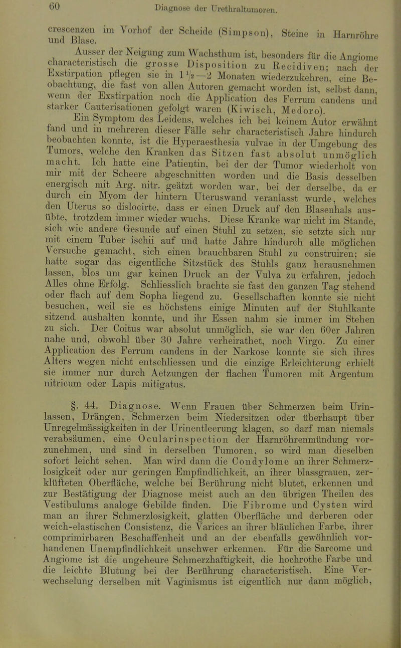 Diagnose der Urethraltumoren. crescenzen im Vorhof der Scheide (Simpson), Steine in Harnröhre und ßuise. Ausser der Neigung zum Wachsthum ist, besonders für die Anrnorae characteristisch die grosse Disposition zu Recidiven; nach der ±.xstirpation pflegen sie in 1^2-2 Monaten wiederzukehren, eine Be- obachtung, die fast von allen Autoren gemacht worden ist, selbst dann wenn der Lxstirpation noch die Application des Ferrum candens und starker üautensationen gefolgt waren (Kiwisch, Medoro). Ein Symptom des Leidens, welches ich bei keinem Autor erwähnt tand und m mehreren dieser Fälle sehr characteristisch Jahre hindurch beobachten konnte, ist die Hyperaesthesia vulvae in der Umgebung des iumors, welche den Kranken das Sitzen fast absolut unmöglich macht. Ich hatte eine Patieutin, bei der der Tumor Aviederholt von mu' mit der Scheere abgeschnitten worden und die Basis desselben energisch mit Arg. nitr. geätzt worden war, bei der derselbe, da er durch em Myom der hintern Uteruswand veranlasst wurde, welches den Uterus so dislocirte, dass er einen Druck auf den Blasenhals aus- übte, trotzdem immer wieder wuchs. Diese Kranke war nicht im Stande, sich wie andere Gesunde auf einen Stuhl zu setzen, sie setzte sich nur mit einem Tuber ischii auf und hatte Jahre hindurch alle möglichen Versuche gemacht, sich einen brauchbaren Stuhl zu construiren; sie hatte sogar das eigentliche Sitzstück des Stuhls ganz herausnehmen lassen, blos um gar keinen Druck an der Vulva zu erfahren, jedoch Alles ohne Erfolg. Schhesslich brachte sie fast den ganzen Tag stehend oder flach auf dem Sopha hegend zu. Gesellschaften konnte sie nicht besuchen, weil sie es höchstens einige Minuten auf der Stuhlkante sitzend aushalten konnte, und ihr Essen nahm sie immer im Stehen zu sich. Der Coitus war absolut unmöghch, sie war den 60er Jahren nahe und, obwolil über 30 Jahre verheirathet, noch Virgo. Zu einer Application des Ferrum candens in der Narkose konnte sie sich ihi-es Alters wegen nicht entscliliessen und die einzige Erleichterung erhielt sie immer nur durch Aetzungen der flachen Tumoren mit Argentum nitricum oder Lapis mitigatus. §. 44. D iagnose. Wenn Frauen über Schmerzen beim Urin- lassen, Drängen, Schmerzen bemi Niedersitzen oder überhaupt über Um-egelmässigkeiten in der Urinentleerung klagen, so darf man niemals verabsäumen, eine Ocularinspection der Harnröhrenmündung vor- zunehmen, und sind in derselben Tumoren, so wird man dieselben sofort leicht sehen. Man wird dann die Condylome an ihrer Schmerz- losigkeit oder nur geringen Empfindlichkeit, an ihrer blassgrauen, zer- klüfteten Oberfläche, welche bei Berührung nicht blutet, erkennen und zur Bestätigung der Diagnose meist auch an den übrigen Theilen des Vestibulums analoge Gebilde finden. Die Fibrome und Cysten wird man an ihrer Schmerzlosigkeit, glatten Oberfläche und derberen oder weich-elastischen Consistenz, die Varices an ihrer bläulichen Farbe, ihrer comprimirbaren Beschaffenheit und an der ebenfalls gewöhnlich vor- handenen Unempfindlichkeit unschwer erkennen. Für die Sarcome und Angiome ist die ungeheure Schnierzhaftigkeit, die hochrothe Farbe und die leichte Blutung bei der Berührung characteristisch. Eine Ver- wechselung derselben mit Vaginismus ist eigentlich nur dann möglich,