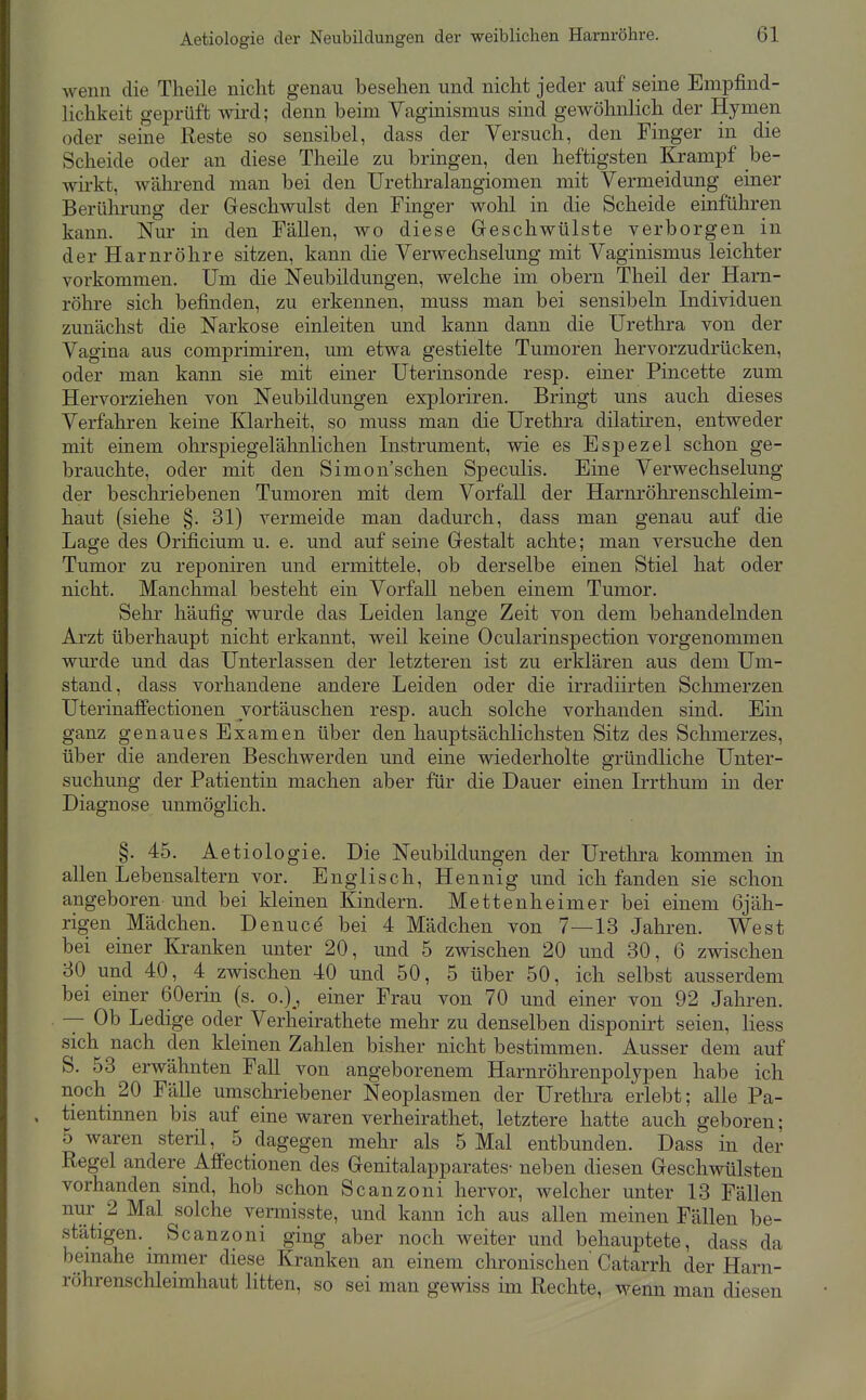 wenn die Tlieile nicht genau besehen und nicht jeder auf seine Empfind- lichkeit geprüft wd; denn beim Vaginismus sind gewöhnlich der Hymen oder seine Reste so sensibel, dass der Versuch, den Finger in die Scheide oder an diese Theile zu bringen, den heftigsten Krampf be- wirkt, während man bei den Urethralangiomen mit Vermeidung einer Berührung der Geschwulst den Finger wolil in die Scheide einführen kann. Nur in den Fällen, wo diese Geschwülste verborgen in der Harnröhre sitzen, kann die Verwechselung mit Vaginismus leichter vorkommen. Um die Neubildungen, welche im obern Theil der Harn- röhre sich befinden, zu erkennen, muss man bei sensibeln Individuen zunächst die Narkose einleiten und kann dann die Urethra von der Vagina aus comprimiren, um etwa gestielte Tumoren hervorzudrücken, oder man kann sie mit einer Uterinsonde resp. einer Pincette zum Hervorziehen von Neubildungen exploriren. Bringt uns auch dieses Verfahren keine Klarheit, so muss man die Urethra dilatiren, entweder mit einem ohrspiegelähnlichen Instrument, wie es Espezel schon ge- brauchte, oder mit den Simon'schen Speculis. Eine Verwechselung der beschriebenen Tumoren mit dem Vorfall der Harnröhrenschleim- haut (siehe §. 31) vermeide man dadurch, dass man genau auf die Lage des Orificium u. e. und auf seine Gestalt achte; man versuche den Tumor zu reponiren und ermittele, ob derselbe einen Stiel hat oder nicht. Manchmal besteht ein Vorfall neben einem Tumor. Sehr häufig wurde das Leiden lange Zeit von dem behandelnden Arzt überhaupt nicht erkannt, weil keine Ocularinspection vorgenommen wurde und das Unterlassen der letzteren ist zu erklären aus dem Um- stand, dass vorhandene andere Leiden oder die irradiirten Sclimerzen Uterinaffectionen vortäuschen resp. auch solche vorhanden sind. Ein ganz genaues Examen über den hauptsäclilichsten Sitz des Schmerzes, über die anderen Beschwerden und eine wiederholte gründliche Unter- suchung der Patientin machen aber für die Dauer einen Irrthum in der Diagnose unmöglich, §. 45. Aetiologie. Die Neubildungen der Urethra kommen in allen Lebensaltern vor. Englisch, Hennig und ich fanden sie schon angeboren und bei kleinen Kindern. Mettenheimer bei einem 6jäh- rigen Mädchen. Denuce' bei 4 Mädchen von 7—13 Jahren. West bei einer Kranken unter 20, und 5 zwischen 20 und 30, 6 zwischen 30 und 40, 4 zwischen 40 und 50, 5 über 50, ich selbst ausserdem bei einer öOerin (s. o.)^, einer Frau von 70 und einer von 92 Jahren. — Ob Ledige oder Verheirathete mehr zu denselben disponirt seien, liess sich nach den kleinen Zalilen bisher nicht bestimmen. Ausser dem auf S. 53 erwähnten Fall von angeborenem Harnröhrenpolypen habe ich noch 20 Fälle umschriebener Neoplasmen der Urethra erlebt; alle Pa- tientinnen bis auf eine waren verheirathet, letztere hatte auch geboren; 5 waren steril, 5 dagegen mehr als 5 Mal entbunden. Dass in der Regel andere Affectionen des Genitalapparates- neben diesen Geschwülsten vorhanden sind, hob schon Scanzoni hervor, welcher unter 13 Fällen nur 2 Mal solche vermisste, und kann ich aus allen meinen Fällen be- stätigen. Scanzoni ging aber noch weiter und behauptete, dass da beinahe immer diese Kranken an einem chronischen Catarrh der Harn- röhrenschleimhaut litten, so sei man gewiss im Rechte, wenn man diesen