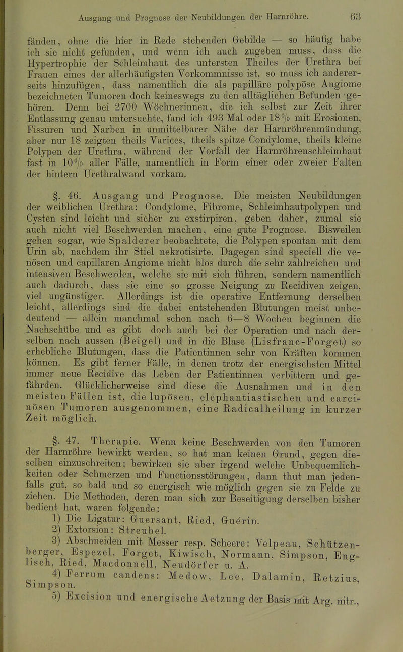 fänden, ohne die hier in Rede stehenden Grebilde — so häufig habe ich sie nicht gefunden, und wenn ich auch zugeben muss, dass die Hypertrophie der Schleimhaut des untersten Theiles der Urethra bei Frauen eines der allerhäufigsten Vorkommnisse ist, so muss ich anderer- seits hinzufügen, dass namentlich die als papilläre polypöse Angiome bezeichneten Tumoren doch keineswegs zu den alltäglichen Befunden ge- hören. Denn bei 2700 Wöchnerinnen, die ich selbst zur Zeit ihrer Entlassung genau untersuchte, fand ich 498 Mal oder 18*^/0 mit Erosionen, Fissuren und Narben in unmittelbarer Nähe der Harnröhrenmündung, aber nur 18 zeigten theils Varices, theils spitze Condylome, theils kleine Polypen der Urethra, während der Vorfall der Harnröhrensclileimhaut fast in 10 /o aller Fälle, namentlich in Form einer oder zweier Falten der liintern Urethralwand vorkam. §. 46. Ausgang und Prognose, Die meisten Neubildungen der weibhchen Urethra: Condylome, Fibrome, Schleimhautpolypen und Cysten sind leicht und sicher zu exstirpiren, geben daher, zumal sie auch nicht viel Beschwerden machen, eine gute Prognose. Bisweilen gehen sogar, wie Spalderer beobachtete, die Polypen spontan mit dem Urin ab, nachdem ihr Stiel nekrotisirte. Dagegen sind speciell die ve- nösen und capillaren Angiome nicht blos durch die sehr zahlreichen und intensiven Beschwerden, welche sie mit sich führen, sondern namenthch auch dadurch, dass sie eine so grosse Neigung zu Recidiven zeigen, viel ungünstiger. Allerdings ist die operative Entfernung derselben leicht, allerdings sind die dabei entstehenden Blutungen meist unbe- deutend — allein manchmal schon nach 6—8 Wochen beginnen die Nachschübe und es gibt doch auch bei der Operation und nach der- selben nach aussen (Beigel) und in die Blase (Lisfranc-Forget) so erhebliche Blutungen, dass die Patientinnen sehr von Kräften kommen können. Es gibt ferner Fälle, in denen trotz der energischsten Mittel immer neue Recidive das Leben der Patientinnen verbittern und ge- fährden. Glücklicherweise sind diese die Ausnahmen und in den meisten Fällen ist, die lupösen, elephantiastischen und carci- nösen Tumoren ausgenommen, eine Radicalheilung in kurzer Zeit möglich. §. 47. Therapie. Wenn keine Beschwerden von den Tumoren der Harnröhre bewirkt werden, so hat man keinen Grund, gegen die- selben einzuschreiten; bewirken sie aber irgend welche Unbequemlich- keiten oder Schmerzen und Functionsstörungen, dann thut man jeden- falls gut, so bald und so energisch wie möglich gegen sie zu Felde zu ziehen. Die Methoden, deren man sich zur Beseitigung derselben bisher bedient hat, waren folgende: 1) Die Ligatur: Guersant, Ried, Gue'rin. 2) Extorsion: Streubel. 3) Abschneiden mit Messer resp. Scheere: Velpeau, Schützen- berger, Espezel, Forget, Kiwisch, Normann, Simpson, Eng- lisch, Ried, Macdonnell, Neudörfer u. A. 4) Ferrum candens: Medow, Lee, Dalamin, Retzius b 1 m p s o n. 5) Excision und energische Aetzung der Basis mit Arg. nitr.,