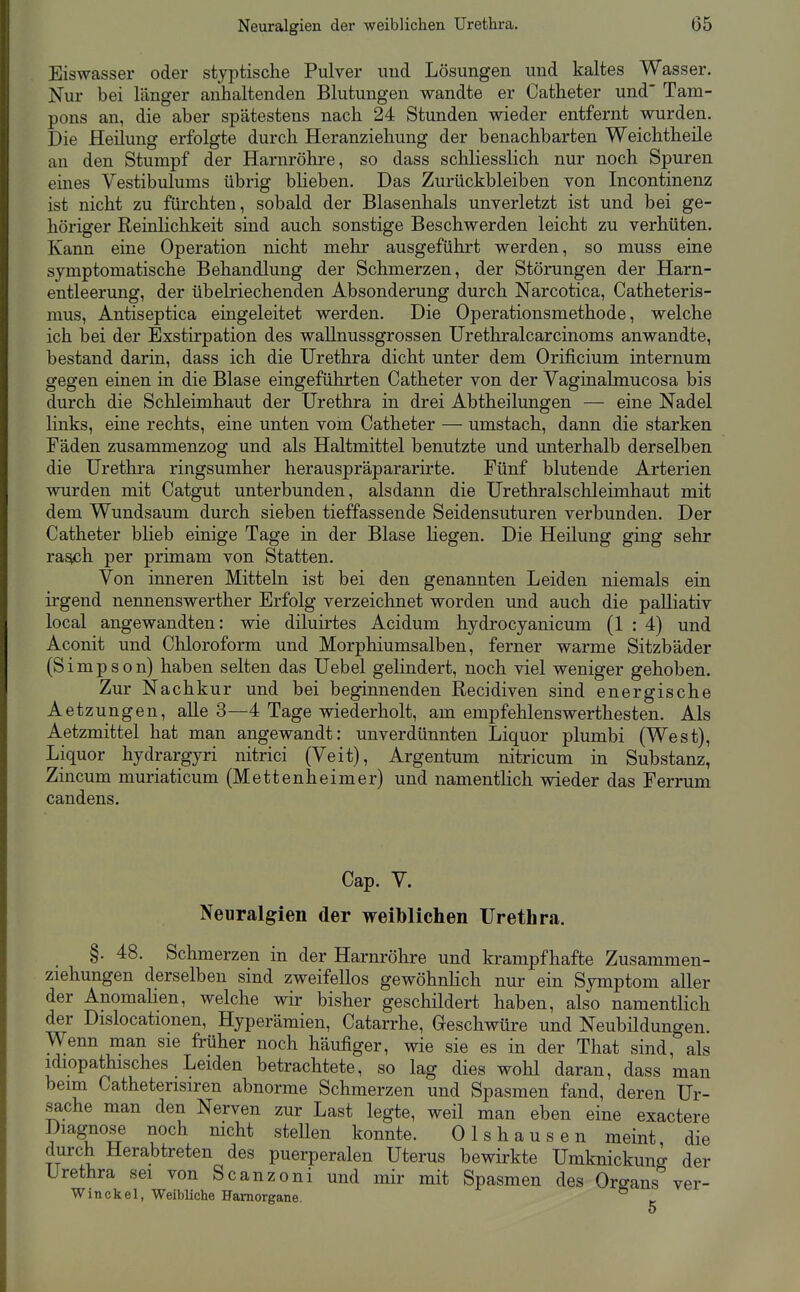 Eiswasser oder styptische Pulver iiud Lösungen und kaltes Wasser. Nur bei länger anhaltenden Blutungen wandte er Catheter und' Tam- pons an, die aber spätestens nach. 24 Stunden wieder entfernt wurden. Die Heilung erfolgte durch Heranziehung der benachbarten Weichtheile an den Stumpf der Harnröhre, so dass schliesslich nur noch Spuren eines Vestibulums übrig blieben. Das Zurückbleiben von Incontinenz ist nicht zu fürchten, sobald der Blasenhals unverletzt ist und bei ge- höriger Reinlichkeit sind auch sonstige Beschwerden leicht zu verhüten. Kann eine Operation nicht mehr ausgeführt werden, so muss eine symptomatische Behandlung der Schmerzen, der Störungen der Harn- entleerung, der übelriechenden Absonderung durch Narcotica, Catheteris- mus, Antiseptica eingeleitet werden. Die Operationsmethode, welche ich bei der Exstirpation des wallnussgrossen Urethralcarcinoms anwandte, bestand darin, dass ich die Urethra dicht unter dem Orificium internum gegen einen in die Blase eingeführten Catheter von der Vaginalmucosa bis durch die Schleimhaut der Urethra in drei Abtheilungen — eine Nadel links, eine rechts, eine unten vom Catheter — umstach, dann die starken Fäden zusammenzog und als Haltmittel benutzte und unterhalb derselben die Urethra ringsumher herauspräpararirte. Fünf blutende Arterien wurden mit Catgut unterbunden, alsdann die Urethralschleimhaut mit dem Wundsaum durch sieben tieffassende Seidensuturen verbunden. Der Catheter blieb einige Tage in der Blase liegen. Die Heilung ging sehr ra^h per primam von Statten. Von inneren Mitteln ist bei den genannten Leiden niemals ein irgend nennenswerther Erfolg verzeichnet worden und auch die palliativ local angewandten: wie diluirtes Acidum hydrocyanicum (1 : 4) und Aconit und Chloroform und Morphiumsalben, ferner warme Sitzbäder (Simpson) haben selten das Uebel gelindert, noch viel weniger gehoben. Zur Nachkur und bei beginnenden Recidiven sind energische Aetzungen, alle 3—4 Tage wiederholt, am empfehlenswerthesten. Als Aetzmittel hat man angewandt: unverdünnten Liquor plumbi (West), Liquor hydrargyri nitrici (Veit), Argentum nitricum in Substanz, Zincum muriaticum (Mettenheimer) und namentlich wieder das Ferrum candens. Cap. V. Neuralgien der weiblichen Urethra. §. 48. Schmerzen in der Harnröhre und krampfhafte Zusammen- ziehungen derselben sind zweifellos gewöhnlich nur ein Symptom aller der Anomalien, welche wir bisher geschildert haben, also namentlich der Dislocationen, Hyperämien, Catarrhe, Geschwüre und Neubildungen. Wenn man sie früher noch häufiger, wie sie es in der That sind, als idiopathisches Leiden betrachtete, so lag dies wohl daran, dass man beim Catheterisiren abnorme Schmerzen und Spasmen fand, deren Ur- sache man den Nerven zur Last legte, weil man eben eine exactere Diagnose noch mcht stellen konnte. Olshausen meint die durch Herabtreten des puerperalen Uterus bewirkte Umknickun^ der Urethra sei von Scanzoni und mir mit Spasmen des Organs*^ ver- W in ekel, Weibliche Hamorgane. 5