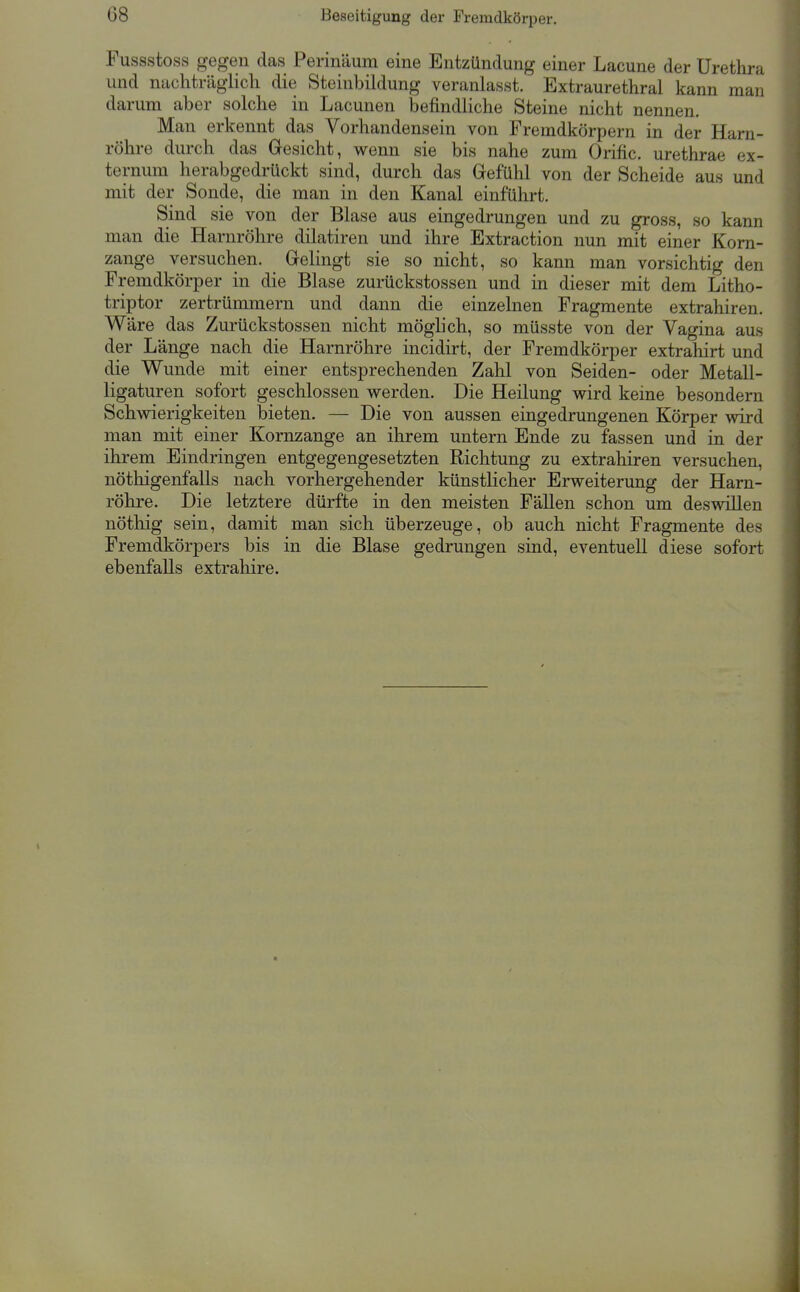 Beseitigung der Fremdkörper. Fussstoss gegen das Perinäum eine Entzündung einer Lacune der Urethra und nuchträglicli die Steinbildung veranlasst. Extraurethral kann man darum aber solche in Lacunen befindliche Steine nicht nennen. Man erkennt das Vorhandensein von Fremdkörpern in der Harn- röhre durch das Gresicht, wenn sie bis nahe zum Orific. urethrae ex- ternum herabgedrückt sind, durch das Gefühl von der Scheide aus und mit der Sonde, die man in den Kanal einführt. Sind sie von der Blase aus eingedrungen und zu gross, so kann man die Harnröhre dilatiren und ihre Extraction nun mit einer Korn- zange versuchen. Grelingt sie so nicht, so kann man vorsichtig den Fremdkörper in die Blase zurückstossen und in dieser mit dem Litho- triptor zertrümmern und dann die einzelnen Fragmente extrahiren. Wäre das Zurückstossen nicht möghch, so müsste von der Vagina aus der Länge nach die Harnröhre incidirt, der Fremdkörper extrahirt und die Wunde mit einer entsprechenden Zahl von Seiden- oder Metall- ligaturen sofort geschlossen werden. Die Heilung wird keine besondern Schwierigkeiten bieten. — Die von aussen eingedrungenen Körper wird man mit einer Kornzange an ihrem untern Ende zu fassen und in der ihrem Eindringen entgegengesetzten Richtung zu extrahiren versuchen, nöthigenfalls nach vorhergehender künstlicher Erweiterung der Harn- röhre. Die letztere dürfte in den meisten Fällen schon um deswillen nöthig sein, damit man sich überzeuge, ob auch nicht Fragmente des Fremdkörpers bis in die Blase gedrungen sind, eventuell diese sofort ebenfalls extraliire.