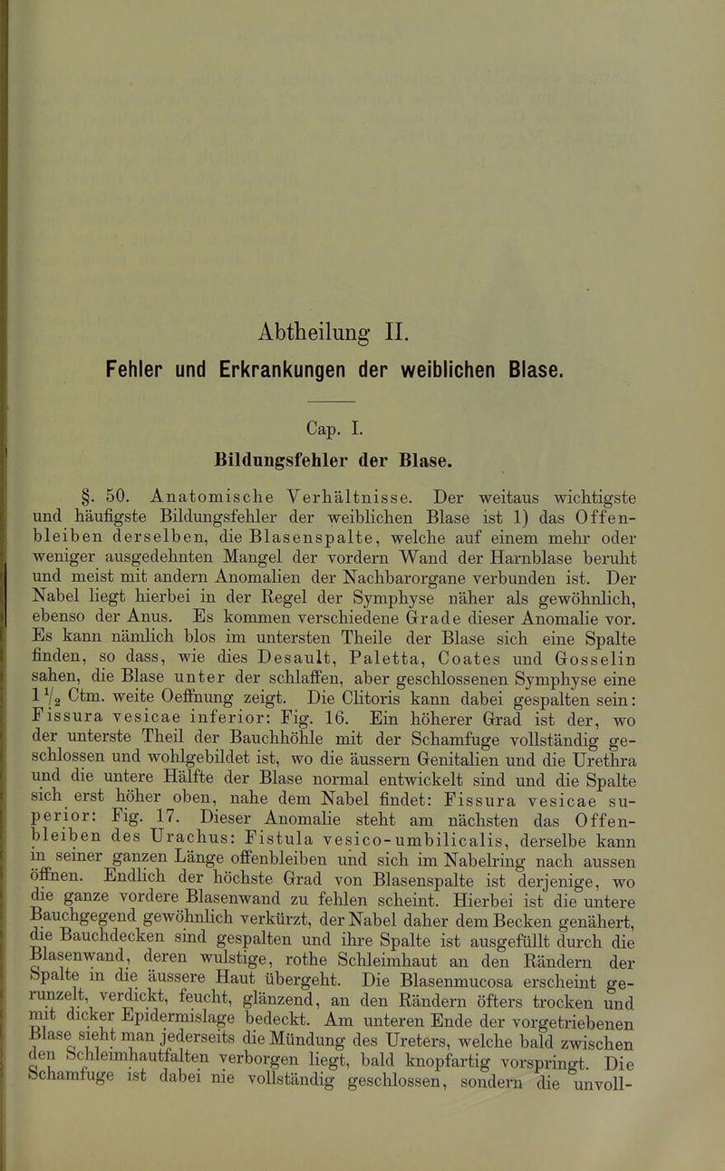 Fehler und Erkrankungen der weiblichen Blase. Cap. I. Bildungsfehler der Blase. §. 50. Anatomische Verhältnisse. Der weitaus wichtigste und häufigste Bildungsfehler der weiblichen Blase ist 1) das Offen- bleiben derselben, die Blasenspalte, welche auf einem mehr oder weniger ausgedehnten Mangel der vordem Wand der Harnblase beruht und meist mit andern Anomalien der Nachbarorgane verbunden ist. Der Nabel liegt hierbei in der Regel der Symphyse näher als gewöhnlich, ebenso der Anus. Es kommen verschiedene Grade dieser Anomalie vor. Es kann nämlich blos im untersten Theile der Blase sich eine Spalte finden, so dass, wie dies Desault, Paletta, Coates und Gosselin sahen, die Blase unter der schlaffen, aber geschlossenen Symphyse eine IV2 Ctm. weite Oefftiung zeigt. Die CUtoris kann dabei gespalten sein: Fissura vesicae inferior: Fig. 16. Ein höherer Grad ist der, wo der unterste Theil der Bauchhöhle mit der Schamfuge vollständig ge- schlossen und wohlgebildet ist, wo die äussern Genitalien und die Urethra und die untere Hälfte der Blase normal entwickelt sind und die Spalte sich erst höher oben, nahe dem Nabel findet: Fissura vesicae su- perior: Fig. 17. Dieser Anomalie steht am nächsten das Offen- bleiben des Urachus: Fistula vesico-umbilicalis, derselbe kann m seiner ganzen Länge offenbleiben und sich im Nabelring nach aussen öffnen. Endhch der höchste Grad von Blasenspalte ist derjenige, wo die ganze vordere Blasenwand zu fehlen scheint. Hierbei ist die untere Bauchgegend gewöhnUch verkürzt, der Nabel daher dem Becken genähert, die Bauchdecken sind gespalten und ihre Spalte ist ausgefüllt durch die Blasenwand, deren wulstige, rothe Schleimhaut an den Rändern der bpalte m die äussere Haut übergeht. Die Blasenmucosa erscheint ge- runzelt, verdickt, feucht, glänzend, an den Rändern öfters trocken und mit dicker Epidermislage bedeckt. Am unteren Ende der vorgetriebenen Blase sieht man jederseits die Mündung des Ureters, welche bald zwischen den Schleimhautfalten verborgen liegt, bald knopfartig vorspringt Die bchamfuge ist dabei nie vollständig geschlossen, sondern die unvoll-