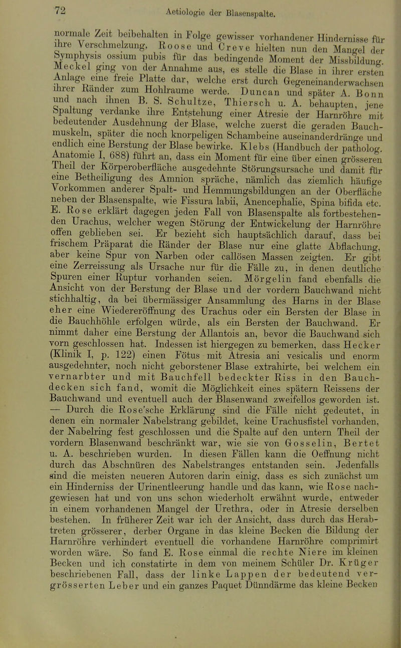 normale Zeit beibehalten m Folge gewisser vorhandener Hindernisse für Ihre Verschmelzung, Roose und Creve hielten nun den Mangel der Symphysis ossium pubis für das bedingende Moment der Missbildune Meckel ging- von der Annahme aus, es stelle die Blase in ihrer ersten Anlage eine freie Platte dar, welche erst durch Gegeneinanderwachsen ihrer Rander zum Hohlräume werde. Duncan und später A. Bonn und nach ihnen B. S. Schnitze, Thiersch u. A. behaupten, iene Spaltung verdanke ihre Entstehung einer Atresie der Harnröhre mit bedeutender Ausdehnung der Blase, welche zuerst die geraden Bauch- muskeln, später die noch knorpeligen Schambeine auseinanderdränge und endhch eine Berstung der Blase bewirke. Klebs (Handbuch der patholog. Anatomie 1,^688) führt an, dass ein Moment für eine über einen grösseren Iheil der Körperoberfläche ausgedehnte Störungsursache und damit für eine Betheihgung des Amnion spräche, nämlich das ziemhch häufige Vorkommen anderer Spalt- und Hemmungsbildungen an der Oberfläche neben der Blasenspalte, wie Fissura labii, Anencephalie, Spina bifida etc. E. Rose erklärt dagegen jeden Fall von Blasenspalte als fortbestehen- den Urachus, welcher wegen Störung der Entwickelung der Harnröhre offen geblieben sei. Er bezieht sich hauptsächlich darauf, dass bei frischem Präparat die Ränder der Blase nur eine glatte Abflachung. aber keine Spur von Narben oder callösen Massen zeigten. Er gibt eine Zerreissung als Ursache nur für die Fälle zu, in denen deutliche Spuren einer Ruptur vorhanden seien. Mörgelin fand ebenfalls die Ansicht von der Berstung der Blase und der vordem Bauchwand nicht stichhaltig, da bei übermässiger Ansammlung des Harns in der Blase eher eine Wiedereröffnung des Urachus oder ein Bersten der Blase in die Bauchhöhle erfolgen würde, als ein Bersten der Bauchwand. Er nimmt daher eine Berstung der Allantois an, bevor die Bauchwand sich vorn geschlossen hat. Indessen ist hiergegen zu bemerken, dass Hecker (Klinik I, p. 122) einen Fötus mit Atresia ani vesicalis und enorm ausgedehnter, noch nicht geborstener Blase extrahirte, bei welchem ein vernarbter und mit Bauchfell bedeckter Riss in den Bauch- decken sich fand, womit die Möglichkeit eines spätem Reissens der Bauchwand und eventuell auch der Blasenwand zweifellos geworden ist. — Durch die Rose'sche Erklärung sind die Fälle nicht gedeutet, in denen ein normaler Nabelstrang gebildet, keine Urachusfistel vorhanden, der Nabelring fest geschlossen und die Spalte auf den untern Theil der vordem Blasenwand beschränkt war, wie sie von Gosselin, Bertet u. A. beschrieben wurden. In diesen Fällen kann die Oeffnung nicht durch das Abschnüren des Nabelstraiiges entstanden sein. Jedenfalls sind die meisten neueren Autoren darin einig, dass es sich zunächst um ein Hinderniss der ürinentleerung handle und das kann, wie Rose nach- gewiesen hat und von uns schon wiederholt erwähnt wurde, entweder in einem vorhandenen Mangel der Urethra, oder in Atresie derselben bestehen. In früherer Zeit war ich der Ansicht, dass durch das Herab- treten grösserer, derber Organe in das kleine Becken die Bildung der Harnröhre verhindert eventuell die vorhandene Harnröhre comprimirt worden wäre. So fand E. Rose einmal die rechte Niere im Ideinen Becken und ich constatirte in dem von meinem Schüler Dr. Krüger beschriebenen Fall, dass der linke Lappen der bedeutend ver- grösserten Leber und ein ganzes Paquet Dünndärme das kleine Becken