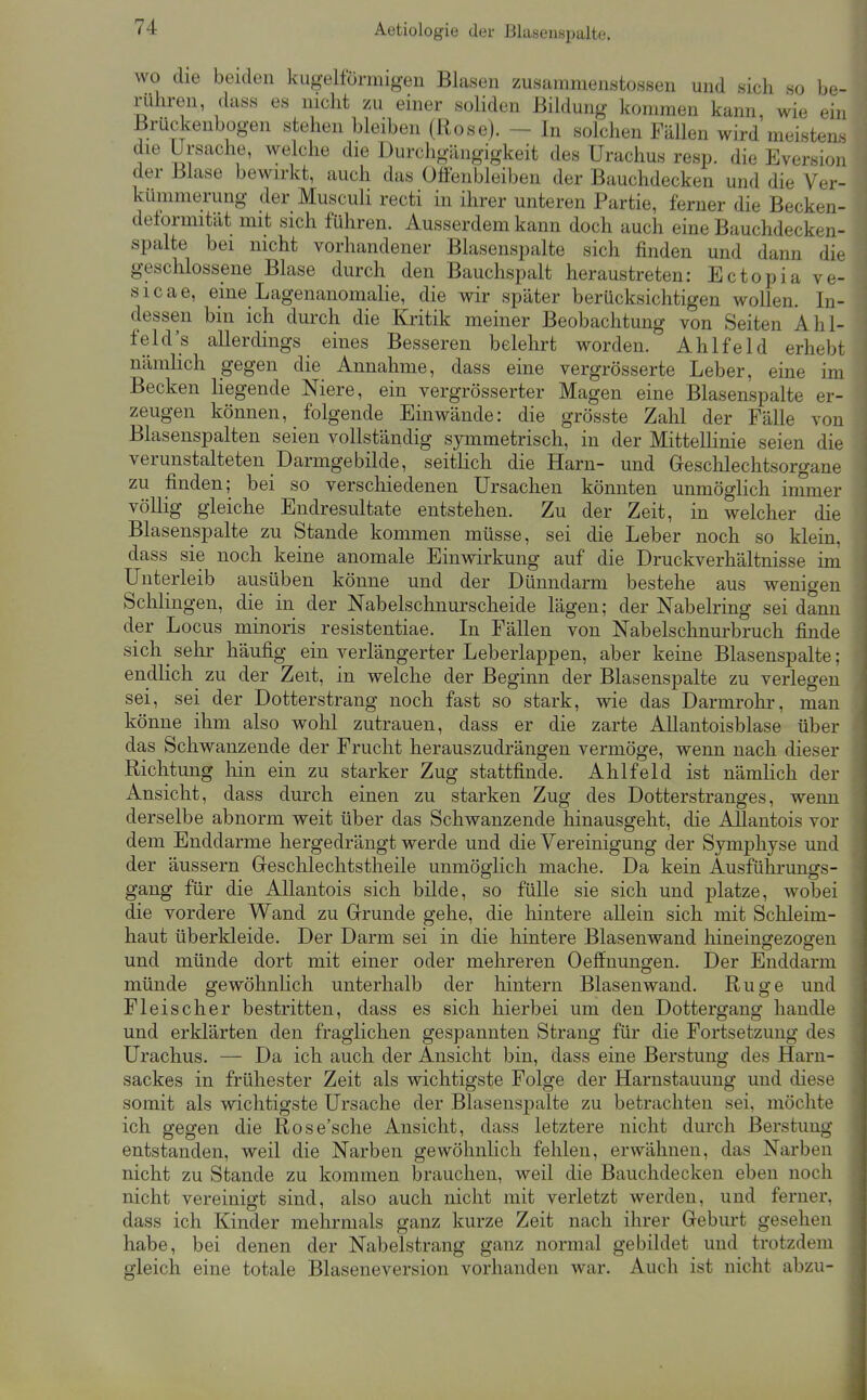 wo die beiden kugelformigeu Blasen zusammenstossen und sich so be- rühren, dass es nicht zu einer soliden Bildung kommen kann, wie ein Brückenbogen stehen bleiben (Rose). - In solchen FäUen wird meistens deformität mit sich führen. Ausserdem kann doch auch eine Bauchdecken- spalte bei nicht vorhandener Blasenspalte sich finden und dann die geschlossene Blase durch den Bauchspalt heraustreten: Ectopia ve- sicae, eine Lagenanomalie, die wir später berücksichtigen wollen. In- dessen bin ich durch die Kritik meiner Beobachtung von Seiten Ahl- feld's allerdings eines Besseren belehrt worden. Ahlfeld erhebt nämlich gegen die Annahme, dass eine vergrösserte Leber, eine im Becken liegende Niere, ein vergrösserter Magen eine Blasenspalte er- zeugen können, folgende Einwände: die grösste Zahl der Fälle von Blasenspalten seien vollständig symmetrisch, in der MitteUinie seien die verunstalteten Darmgebilde, seitlich die Harn- und Geschlechtsorgane zu finden; bei so verschiedenen Ursachen könnten unmöglich immer völlig gleiche Endresultate entstehen. Zu der Zeit, in welcher die Blasenspalte zu Stande kommen müsse, sei die Leber noch so klein, dass sie noch keine anomale Einwirkung auf die Druckverhältnisse im Unterleib ausüben könne und der Dünndarm bestehe aus wenigen Schlingen, die in der Nabelschnurscheide lägen; der Nabelring sei dann der Locus minoris resistentiae. In Fällen von Nabelschnurbruch finde sich ^ sehr häufig ein verlängerter Leberlappen, aber keine Blasenspalte; endlich zu der Zeit, in welche der Beginn der Blasenspalte zu verlegen sei, sei der Dotterstrang noch fast so stark, wie das Darmrohr, man könne ihm also wohl zutrauen, dass er die zarte AUantoisblase über das Schwanzende der Frucht herauszudrängen vermöge, wenn nach dieser Richtung hin ein zu starker Zug stattfinde. Ahlfeld ist nämlich der Ansicht, dass durch einen zu starken Zug des Dotterstranges, wenn derselbe abnorm weit über das Schwanzende hinausgeht, die AUantois vor dem Enddarme hergedrängt werde und die Vereinigung der Symphyse und der äussern Greschlechtstheile unmöfflich mache. Da kein Ausführungfs- gang für die AUantois sich bilde, so fülle sie sich und platze, wobei die vordere Wand zu Grrunde gehe, die hintere allein sich mit Schleim- haut überkleide. Der Darm sei in die hintere Blasenwand liineingezoffen und münde dort mit einer oder mehreren Oeffiiungen. Der Enddarm münde gewöhnlich unterhalb der hintern Blasenwand. Rüge und Fleischer bestritten, dass es sich hierbei um den Dottergang handle und erklärten den fraglichen gespannten Strang für die Fortsetzung des Urachus. — Da ich auch der Ansicht bin, dass eine Berstung des Haru- sackes in frühester Zeit als wichtigste Folge der Harnstauung und diese somit als wichtigste Ursache der Blasenspalte zu betrachten sei, möchte ich gegen die Rose'sche Ansicht, dass letztere nicht durch Berstung entstanden, weil die Narben gewöhnlich fehlen, erwähnen, das Narben nicht zu Stande zu kommen brauchen, weil die Bauchdecken eben noch nicht vereinigt sind, also auch nicht mit verletzt werden, und ferner, dass ich Kinder mehrmals ganz kurze Zeit nach ihrer Geburt gesehen habe, bei denen der Nabelstrang ganz normal gebildet und trotzdem gleich eine totale Blaseneversion vorhanden war. Auch ist nicht abzu- i