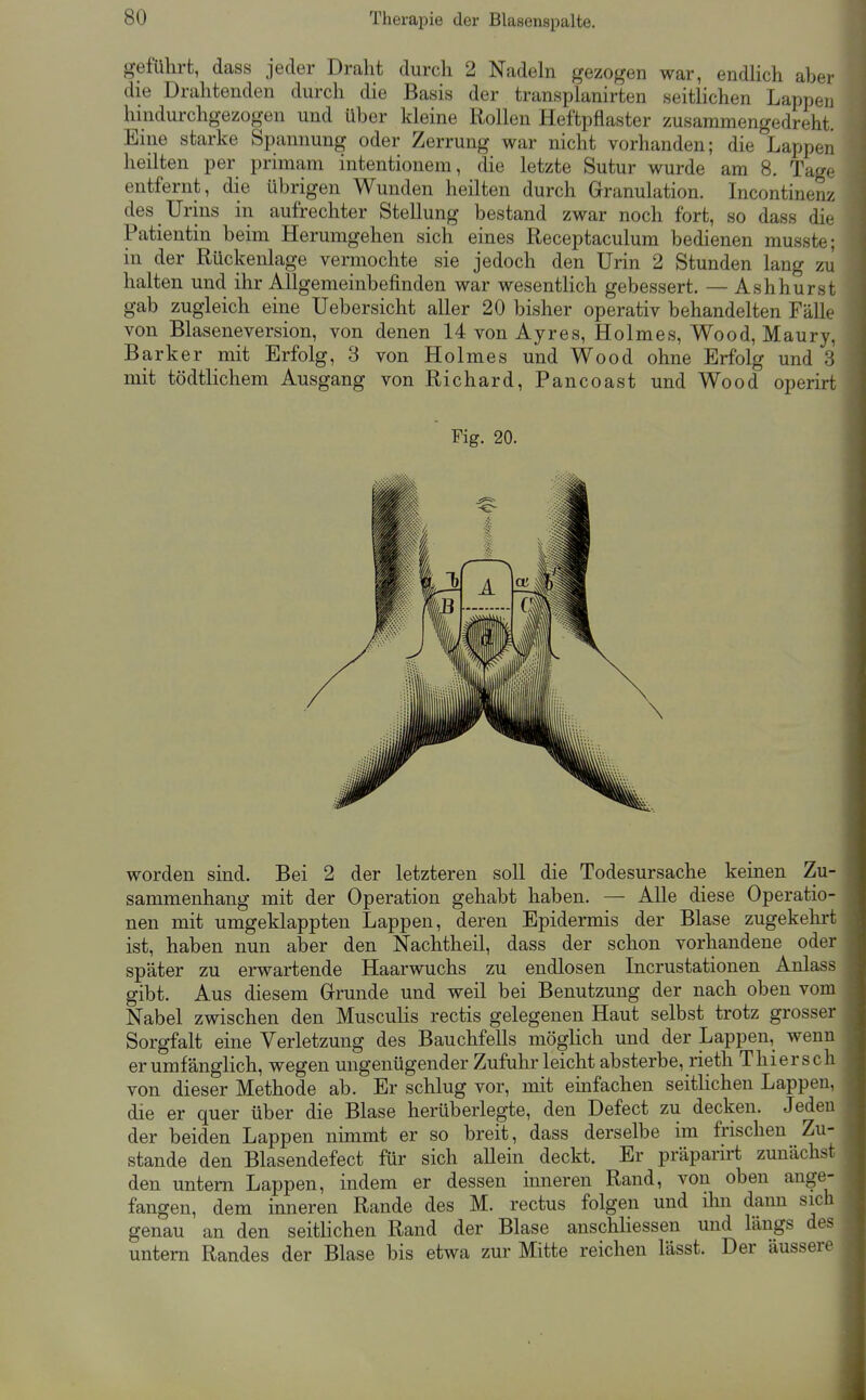 geführt, dass jeder Draht durch 2 Nadehi gezogen war, endlich aber die Drahtenden durch die Basis der transplanirten seitlichen Lappen hindurchgezogen und über kleine Rollen Heftpflaster zusammengedreht. Eine starke Spannung oder Zerrung war nicht vorhanden; die Lappen heilten per primam intentionem, die letzte Sutur wurde am 8. Tage entfernt, die übrigen Wunden heilten durch Granulation. Incontinenz des Urins in aufrechter Stellung bestand zwar noch fort, so dass die Patientin beim Herumgehen sich eines Receptaculum bedienen musste; in der Rückenlage vermochte sie jedoch den Urin 2 Stunden lang zu halten und ihr Allgemeinbefinden war wesentlich gebessert. — Ashhurst gab zugleich eine Uebersicht aller 20 bisher operativ behandelten Fälle von Blaseneversion, von denen 14 von Ayres, Holmes, Wood, Maury, Barker mit Erfolg, 3 von Holmes und Wood ohne Erfolg und 3 mit tödtlichem Ausgang von Richard, Pancoast und Wood operirt Fig. 20. worden sind. Bei 2 der letzteren soll die Todesursache keinen Zu- sammenhang mit der Operation gehabt haben. — Alle diese Operatio- nen mit umgeklappten Lappen, deren Epidermis der Blase zugekehrt ist, haben nun aber den Nachtheil, dass der schon vorhandene oder später zu erwartende Haarwuchs zu endlosen Incrustationen Anlass gibt. Aus diesem Grunde und weil bei Benutzung der nach oben vom Nabel zwischen den Musculis rectis gelegenen Haut selbst trotz grosser Sorgfalt eine Verletzung des Bauchfells möglich und der Lappen, wenn er umfänglich, wegen ungenügender Zufuhr leicht absterbe, rieth Thiers ch von dieser Methode ab. Er schlug vor, mit emfachen seitlichen Lappen, die er quer über die Blase herüberlegte, den Defect zu decken. Jeden der beiden Lappen nimmt er so breit, dass derselbe im frischen Zu- stande den Blasendefect für sich allein deckt. Er präparirt zunächst den untern Lappen, indem er dessen inneren Rand, von oben ange- fangen, dem inneren Rande des M. rectus folgen und ihn dann sich genau an den seitlichen Rand der Blase anschHessen und längs des untern Randes der Blase bis etwa zur Mitte reichen lässt. Der äussere