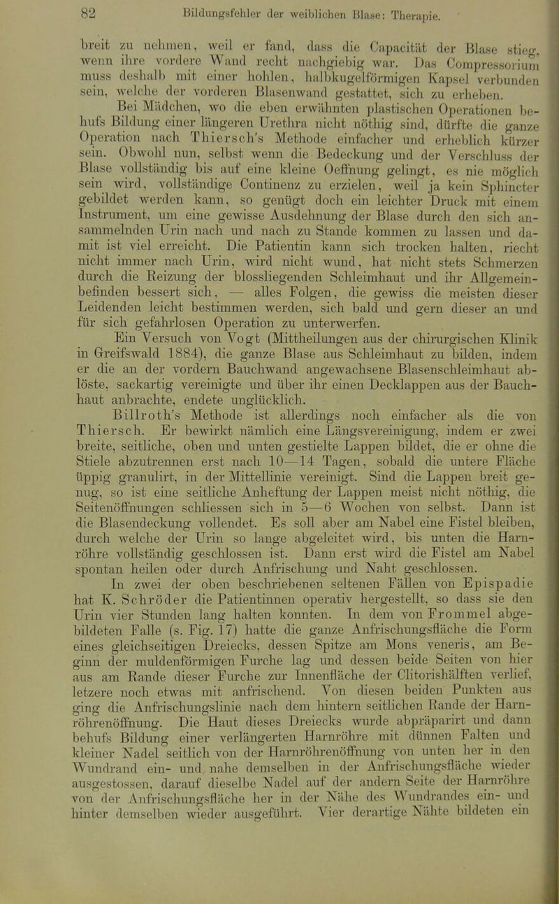 breit zu nehmen, weil er fand, dass die Capacität der Blase stie»-. wenn ihre vordere Wand recht nachgiebig war. Das Compressoriuni miiss deshalb mit einer hohlen, halbkiigelformigen Kapsel verbunden sein, welche der vorderen Blasenwand gestattet, sich zu erheben. Bei Mädchen, wo die eben erwähnten plastischen Operationen be- hufs Bildung einer längeren Urethra nicht nöthig sind, dürfte die ganze Operation nach Thiersch's Methode einfacher und erheblich kürzer sein. Obwohl nun, selbst wenn die Bedeckung und der Verschluss der Blase vollständig bis auf eine kleine Oeffnung gelingt, es nie möglich sein wird, vollständige Continenz zu erzielen, weil ja kein Sphincter gebildet werden kann, so genügt doch ein leichter Druck mit einem Instrument, um eine gewisse Ausdehnung der Blase durch den sich an- sammelnden Urin nach und nach zu Stande kommen zu lassen und da- mit ist viel erreicht. Die Patientin kann sich trocken halten, riecht nicht immer nach Urin, wird nicht wund, hat nicht stets Schmerzen durch die Reizung der blossliegenden Schleimhaut und ihr Allgemein- befinden bessert sich, — alles Folgen, die gewiss die meisten dieser Leidenden leicht bestimmen werden, sich bald und gern dieser an und für sich gefahrlosen Operation zu unterwerfen. Ein Versuch von Vogt (Mittheilungen aus der chirurgischen Klinik in Greifswald 1884), die ganze Blase aus Schleimhaut zu bilden, indem er die an der vordem Bauchwand angewachsene Blasenschleimhaut ab- löste, sackartig vereinigte und über ihr einen Decklappen aus der Bauch- haut anbrachte, endete unglücklich. Billroth's Methode ist allerdings noch einfacher als die von Thiersch. Er bewirkt nämlich eine Längs Vereinigung, indem er zwei breite, seitliche, oben und unten gestielte Lappen bildet, die er ohne die Stiele abzutrennen erst nach 10—14 Tagen, sobald die untere Fläche üppig granulirt, in der Mittellinie vereinigt. Sind die Lappen breit ge- nug, so ist eine seitliche Anheftung der Lappen meist nicht nöthig, die Seitenöffnungen schliessen sich in 5—6 Wochen von selbst. Dann ist die Blasendeckung vollendet. Es soll aber am Nabel eine Fistel bleiben, durch welche der Urin so lange abgeleitet wird, bis unten die Harn- röhre vollständig geschlossen ist. Dann erst wird die Fistel am Nabel spontan heilen oder durch Anfrischung und Naht geschlossen. In zwei der oben beschriebenen seltenen Fällen von Epispadie hat K. Schröder die Patientinnen operativ hergestellt, so dass sie den Urin vier Stunden lang halten konnten. In dem von Frommel abge- bildeten Falle (s. Fig. 17) hatte die ganze Anfrischungsfläche die Form eines gleichseitigen Dreiecks, dessen Spitze am Möns veneris, am Be- ginn der muldenförmigen Furche lag und dessen beide Seiten von hier aus am Rande dieser Furche zur Innenfläche der CHtorishälften verhef, letzere noch etwas mit anfrischend. Von diesen beiden Punkten aus ging die Anfrischungslinie nach dem hintern seitlichen Rande der Harn- röhrenöffnung. Die Haut dieses Dreiecks wurde abpräparirt und dann behufs Bildung einer verlängerten Harnröhre mit dünnen Falten und kleiner Nadel seitlich von der Harnröhrenöflfnung von unten her in den Wundrand ein- und nahe demselben in der Anfrischungsfläche wieder ausgestossen, darauf dieselbe Nadel auf der andern Seite der Harnröhre von der Anfrischungsfläche her in der Nähe des Wundrandes ein- und hinter demselben wieder ausgeführt. Vier derartige Nähte bildeten ein