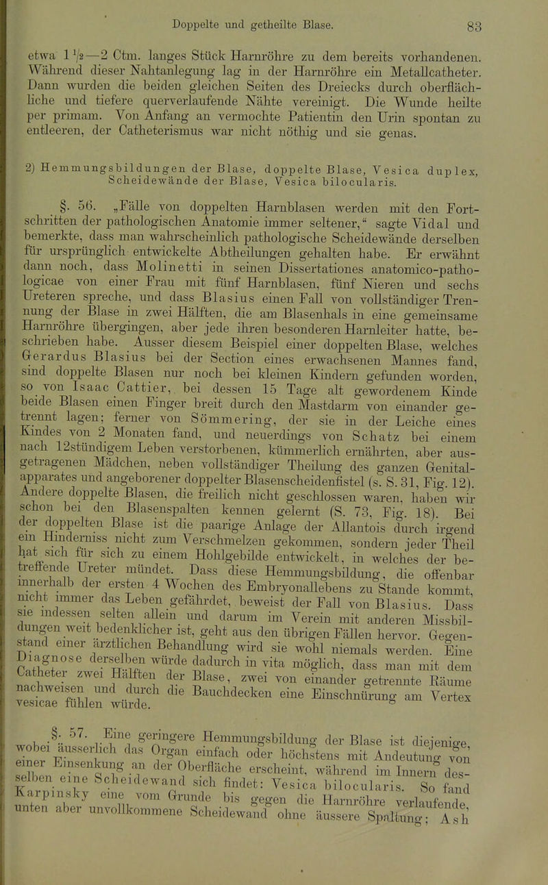etwa 1^2—2 Ctm. langes Stück Harnröhre zu dem bereits vorhandenen. Wälu-end dieser Nahtanlegung lag in der Harnrökre ein Metallcatheter. Dann wurden die beiden gleichen Seiten des Dreiecks durch oberfläch- liche und tiefere querverlaufende Nähte vereinigt. Die Wunde heilte per primam. Von Anfang an vermochte Patientin den Urin spontan zu entleeren, der Catheterismus war nicht nötliig und sie genas. 2) Hemmungsbildungen der Blase, doppelte Blase, Vesi ca duplex, Scheidewände der Blase, Vesica bilocularis. §. 56. „Fälle von doppelten Harnblasen werden mit den Fort- schritten der pathologischen Anatomie immer seltener, sagte Vi dal und bemerkte, dass man wahrscheinlich pathologische Scheidewände derselben für m-sprünghch entwickelte Abtheilungen gehalten habe. Er erwähnt dann noch, dass Molinetti in seinen Dissertationes anatomico-patho- logicae von einer Frau mit fünf Harnblasen, fünf Nieren und sechs Ureteren spreche, und dass Blasius einen Fall von vollständiger Tren- nung der Blase in zwei Hälften, die am Blasenhals in eine gemeinsame Harnröhre übergingen, aber jede iliren besonderen Harnleiter hatte, be- schrieben habe. Ausser diesem Beispiel einer doppelten Blase, welches Gerardus Blasius bei der Section eines erwachsenen Mannes fand, smd doppelte Blasen nur noch bei kleinen Kindern gefunden worden, so von Isaac Cattier, bei dessen 15 Tage alt gewordenem Kinde beide Blasen einen Finger breit durch den Mastdarm von einander ge- kennt lagen; ferner von Sömmering, der sie in der Leiche eines Kmdes von 2 Monaten fand, und neuerdings von Schatz bei einem nach 12stündigem Leben verstorbenen, kümmerhch ernährten, aber aus- getragenen Mädchen, neben vollständiger Theüung des ganzen Genital- apparates und angeborener doppelter Blasenscheidenfistel (s. S 31 Fig 12) Andere doppelte Blasen, die freilich nicht geschlossen waren, haben wir schon bei den Blasenspalten kennen gelernt (S. 73 Fig 18) Bei der doppelten Blase ist die paarige Anlage der Allantois durch irgend em Hmdermss nicht zum Verschmelzen gekommen, sondern jeder Theil liat sich fiir sich zu einem Hohlgebilde entwickelt, in welches der be- treffende Ureter mündet. Dass diese Hemmungsbüdung, die offenbar innerhalb der ersten 4 Wochen des Embryonallebens zu Stande kommt, mcht immer das Leben gefährdet, beweist der Fall von Blasius. Dass sie mdessen se ten allein und darum im Verein mit anderen Missbil- dungen weit bedenkhcher ist, geht aus den übrigen Fällen hervor. Gegen- stand emer ärztlichen Behandlung wird sie wohl niemals werden. Eine Diagnose derselben würde dadurch in vita mögHch, dass man mit dem Catheter zwei Haften der Blase, zwei von einander getrennte Räume Zt:T^^ ^ '^T^ Bauchdecken eine Einschnürung am Vertex vesicae luhlen wurde. ^ ^r.hJ'- r^!,'^ geringere Hemmuugsbildung der Blase ist dieienio-e wobei ausserlich das Organ einfach oder höchstens mit Andeutunrvon einer Emsenkung an der Oberfläche erscheint, während im Innern des- selben eine Scheidewand sich findet: Vesica bilocularis. So fand Karpmsky eine vom Grunde bis gegen die Harnröhre verlaufende unten aber unvollkommene Scheidewand ohne äussere Spaltimg Tsh