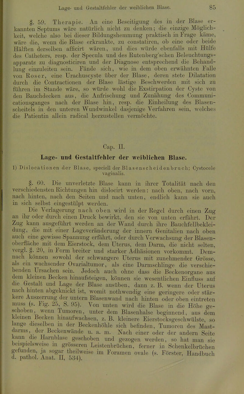 §. 59. Therapie. An eine Beseitigung des in der Blase er- kannten Septums wäre natürlich nicht zu denken; die einzige Möglich- keit, welche also bei dieser Bildungshemmung praktisch in Frage käme, wäre die, wenn die Blase erkrankte, zu constatiren, ob eine oder beide Hälften derselben aöicirt wären, und dies würde ebenfalls mit Hülfe des Catheters, resp. der Specula und des Rutenberg'schen Beleuchtungs- apparats zu diagnosticiren und der Diagnose entsprechend die Behand- luno- einzuleiten sein. Fände sich, wie in dem oben erwähnten Falle von Roser, eine Urachuscyste über der Blase, deren stete Dilatation durch die Contractionen der Blase lästige Beschwerden mit sich zu führen im Stande wäre, so würde wohl die Exstirpation der Cyste von den Bauchdecken aus, die Anfrischung und Zunähung des Communi- cationsganges nach der Blase Irin, resp. die Einheilung des Blasen- scheitels in den unteren Wundwinkel dasjenige Verfahren sein, welches die Patientin allein radical herzustellen vermöchte. Cap. n. Lage- und Gestaltfehler der weil)lichen Blase. 1) Dislocationen der Blase, speciell der Blasenscheidenbrucli; Cystocele vaginalis. §. 60. Die unverletzte Blase kann in ilu-er Totalität nach den verschiedensten Richtungen hin dislocirt werden: nach oben, nach vorn, nach hinten, nach den Seiten und nach unten, endlich kann sie auch in sich selbst eingestülpt werden. Die Verlagerung nach oben wird in der Regel durch einen Zug an ihr oder durch einen Druck bewirkt, den sie von unten erfährt. Der Zug kann ausgeführt werden an der Wand durch ihre Bauchfellbeklei- dung, die mit einer Lage Veränderung der innern Genitalien nach oben auch eine gewisse Spannung erfährt, oder durch Verwachsung der Blasen- oberfläche mit dem Eierstock, dem Uterus, dem Darm, die nicht selten, vergl. §. 20, in Form breiter und starker Adhäsionen vorkommt. Dem- nach können sowohl der schwangere Uterus mit zunehmender Grösse, als ein wachsender Ovarialtumor, als eine Darmschlinge die verschie- benden Ursachen sein. Jedoch auch ohne dass die Beckenorgane aus dem kleinen Becken hinaufsteigen, können sie wesentlichen Einfluss auf die Gestalt und Lage der Blase ausüben, dann z. B. wenn der Uterus nach hinten abgeknickt ist, womit nothwendig eine geringere oder stär- kere Auszerrung der untern Blasenwand nach hinten oder oben eintreten muss (s. Flg. 25, S. 95). Von unten wird die Blase in die Höhe ge- schoben, wenn Tumoren, unter dem Blasenhalse beginnend, aus dem kleinen Becken hinaufwachsen, z. B. kleinere Eierstocksgeschwülste, so lange dieselben m der Beckenhöhle sich befinden, Tumoren des Mast- darms der Beckenwände u. a. m. Nach einer oder der andern Seite kann die Harnblase geschoben und gezogen werden, so hat man sie beispielsweise m grösseren Leistenbrüchen, ferner in Schenkelbrüchen gefunden ja sogar theilweise im Foramen ovale (s. Förster, Handbuch d. pathol. Anat. H, 584).