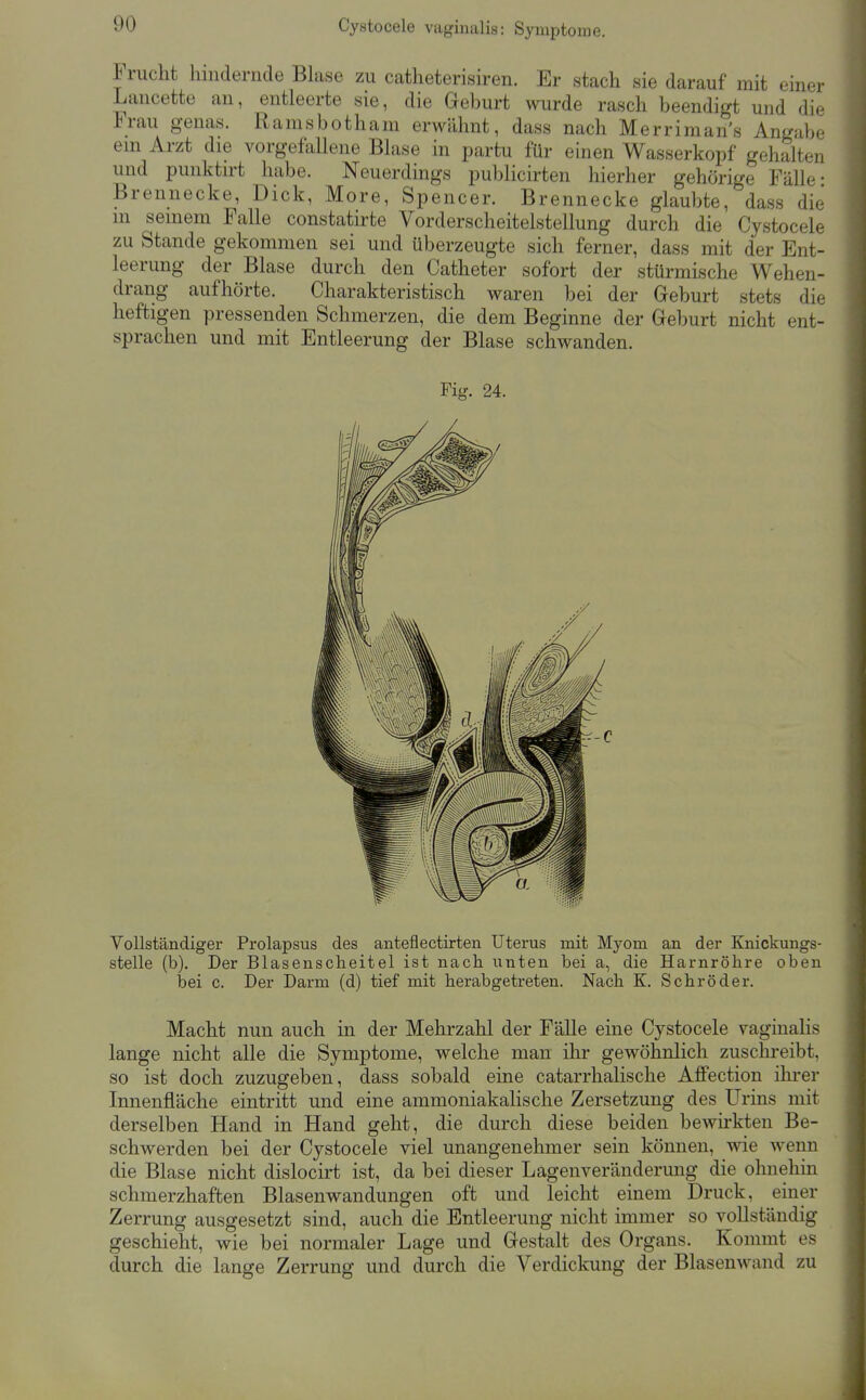 Irucht hindernde Blase zu catlieterisiren. Er stach sie darauf mit einer Lancette an, entleerte sie, die Geburt wurde rasch beendigt und die Frau genas. Ramsbotham erwähnt, dass nach Merrimans Angabe em Arzt die vorgefallene Blase in partu für einen Wasserkopf gehalten und punktirt habe. Neuerdings publicirten hierher gehörige Fälle- Brennecke, Dick, More, Spencer. Brennecke glaubte, dass die m seinem Falle constatirte Vorderscheitelstellung durch die Cystocele zu Stande gekommen sei und überzeugte sich ferner, dass mit der Ent- leerung der Blase durch den Catheter sofort der stürmische Wehen- drang aufhörte. Charakteristisch waren bei der Geburt stets die heftigen pressenden Schmerzen, die dem Beginne der Geburt nicht ent- sprachen und mit Entleerung der Blase schwanden. Vollständiger Prolapsus des anteflectirten Uterus mit Myom an der Knickungs- stelle (b). Der Blasenscheitel ist nach unten bei a, die Harnröhre oben bei c. Der Darm (d) tief mit herabgetreten. Nach K. Schröder. Macht nun auch in der Mehrzahl der Fälle eine Cystocele vaginalis lange nicht alle die Symptome, welche man ihr gewöhnlich zuschreibt, so ist doch zuzugeben, dass sobald eine catarrhalische Affection ihrer Innenfläche eintritt und eine ammoniakalische Zersetzung des Urins mit derselben Hand in Hand geht, die durch diese beiden bewirkten Be- schwerden bei der Cystocele viel unangenehmer sein können, wie wenn die Blase nicht dislocirt ist, da bei dieser Lagenveränderung die ohnehin schmerzhaften Blasenwandungen oft und leicht einem Druck, einer Zerrung ausgesetzt sind, auch die Entleerung nicht immer so vollständig geschieht, wie bei normaler Lage und Gestalt des Organs. Kommt es durch die lange Zerrung und durch die Verdickung der Blasenwand zu Fig. 24.