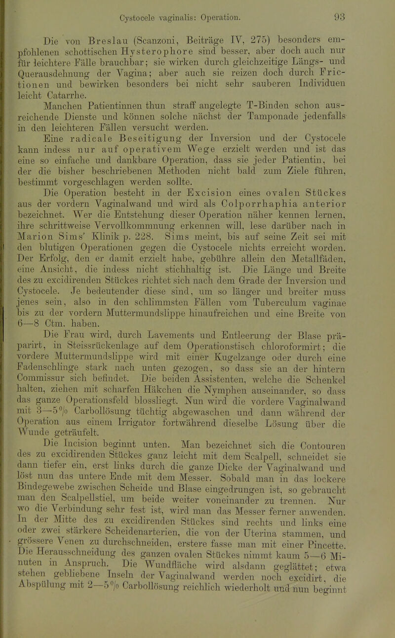 Die von Breslau (Scanzoni, Beiträge IV, 275) besonders em- pfohlenen schottischen Hy st er opliore sind besser, aber doch auch nur für leichtere Fälle brauchbar; sie wirken durch gleichzeitige Längs- und Querausdehnung der Vagina; aber auch sie reizen doch durch Fric- tionen und bewirken besonders bei nicht sehr sauberen Individuen leicht Catarrhe. Manchen Patientinnen thun straff angelegte T-Binden schon aus- reichende Dienste und können solche nächst der Tamponade jedenfalls in den leichteren Fällen versucht werden. Eine radicale Beseitigung der Inversion und der Cystocele kann indess nur auf operativem Wege erzielt werden und ist das eine so einfache und dankbare Operation, dass sie jeder Patientin, bei der die bisher beschriebenen Methoden nicht bald zum Ziele führen, bestimmt vorgeschlagen werden sollte. Die Operation besteht in der Excision eines ovalen Stückes aus der vordem Vaginal wand und wird als Colporrhaphia anterior bezeichnet. Wer die Entstehung dieser Operation näher kennen lernen, ihre schrittweise Vervollkommnung erkennen will, lese darüber nach in Marion Sims' Klinik p. 228. Sims meint, bis auf seine Zeit sei mit den blutigen Operationen gegen die Cystocele nichts erreicht worden. Der Erfolg, den er damit erzielt habe, gebühre allein den Metallfäden, eine Ansicht, die indess nicht stichhaltig ist. Die Länge und Breite des zu excidirenden Stückes richtet sich nach dem Grade der Inversion und Cystocele. Je bedeutender diese sind, um so länger und breiter muss jenes sein, also in den schlimmsten Fällen vom Tuberculum vaginae bis zu der vordem Muttermundslippe hinaufreichen und eine Breite von 6—8 Ctm. haben. Die Frau wird, durch Lavements und Entleerung der Blase prä- parirt, in Steissrückenlage auf dem Operationstisch chloroformirt; die vordere Muttermundslippe wird mit einer Kugelzange oder durch eine FadenschHnge stark nach unten gezogen, so dass sie an der hintern Commissur sich befindet. Die beiden Assistenten, welche die Schenkel halten, ziehen mit scharfen Häkchen die Nymphen auseinander, so dass das ganze Operationsfeld blosshegt. Nun wird die vordere Vaginalwand mit 3—5''/o CarboUösung tüchtig abgewaschen und dann während der Operation aus einem Irrigator fortwährend dieselbe Lösung über die Wunde geträufelt.  Die Incision beginnt unten. Man bezeichnet sich die Contouren des zu excidirenden Stückes ganz leicht mit dem Scalpell, schneidet sie dann tiefer ein, erst Knks durch die ganze Dicke der Vaginalwand und löst nun das untere Ende mit dem Messer. Sobald man in das lockere Bmdegewebe zwischen Scheide und Blase eingedrungen ist, so gebraucht man den Scalpellstiel, um beide weiter voneinander zu trennen. Nur wo die Verbindung sehr fest ist, wird man das Messer ferner anwenden. In der Mitte des zu excidirenden Stückes sind rechts und links eine oder zwei stärkere Scheidenarterien, die von der Uterina stammen, und grossere Venen zu durchschneiden, erstere fasse man mit einer Pincette Die Herausschneidung des ganzen ovalen Stückes nimmt kaum 5—6 Mi- nuten m Anspruch. Die Wundfläche wird alsdann geglättet; etwa stehen gebüebene Inseln der Vaginalwand werden noch excidirt die Abspülung mit 2-5 > CarboUösung reichhch wiederholt und nun beginnt