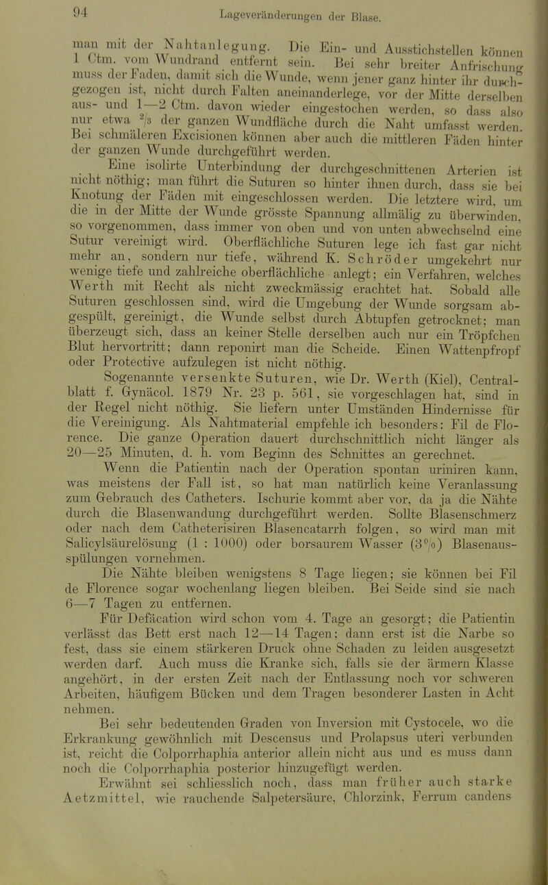 Lageveränclerungen der Blase. gezogen ist, mclit durch Falten aneinanderlege, vor der Mitte dersell>en aus- und 1—2 Ctm. davon wieder eingestochen werden, so dass also nur etwa ^js der ganzen Wundfläche durch die Naht umfasst werden Bei schmaleren Excisionen können aber auch die mittleren Fäden hinter der ganzen Wunde durchgeführt werden. Eine isolirte Unterbindung der durchgeschnittenen Arterien ist nicht nöthig; man führt die Suturen so hinter Omen durch, dass sie hei Knotung der Fäden mit eingeschlossen werden. Die letztere wird, um die m der Mitte der Wunde grösste Spannung allmälig zu überwinden, so vorgenommen, dass immer von oben und von unten abwechselnd eine Sutur vereinigt wird. Oberflächliche Suturen lege ich fast gar nicht mehr an, sondern nur tiefe, während K. Schröder umgekehrt nur wenige tiefe und zahlreiche oberflächliche anlegt; ein Verfahren, welches Werth mit Recht als nicht zweckmässig erachtet hat. Sobald alle Suturen geschlossen sind, wird die Umgebung der Wunde sorgsam ab- gespült, gereinigt, die Wunde selbst durch Abtupfen getrocknet; man überzeugt sich, dass an keiner Stelle derselben auch nur ein Tröpfchen Blut hervortritt; dann reponirt man die Scheide. Einen Wattenpfropf oder Protective aufzulegen ist nicht nöthig. Sogenannte versenkte Suturen, wie Dr. Werth (Kiel), Central- blatt f. Gynäcol. 1879 Nr. 23 p. 561, sie vorgeschlagen hat, sind in der Regel nicht nöthig. Sie liefern unter Umständen Hindernisse für die Vereinigung. Als Nahtmaterial empfehleich besonders: Fil de Flo- rence. Die ganze Operation dauert durchschnittlich nicht länger als 20—25 Minuten, d. h. vom Beginn des Schnittes an gerechnet. Wenn die Patientin nach der Operation spontan uriniren kann, was meistens der Fall ist, so hat man natürlich keine Veranlassung zum Gebrauch des Catheters. Ischurie kommt aber vor, da ja die Nähte durch die Blasenwandung durchgeführt werden. SoUte Blasenschmerz oder nach dem Catheterisiren Blasencatarrh folgen, so wird man mit Salicylsäurelösung (1 : 1000) oder borsaurem Wasser (B^/o) Blasenaus- spülungen vornehmen. Die Nähte bleiben wenigstens 8 Tage liegen; sie können bei Fil de Florence sogar wochenlang liegen bleiben. Bei Seide sind sie nach 6—7 Tagen zu entfernen. Für Defäcation wird schon vom 4. Tage an gesorgt; die Patientin verlässt das Bett erst nach 12—14 Tagen; dann erst ist die Narbe so fest, dass sie einem stärkeren Druck ohne Schaden zu leiden ausgesetzt werden darf. Auch muss die Kranke sich, falls sie der ärraern Klasse angehört, in der ersten Zeit nach der Entlassung noch vor scliAveren Ai']3eiten, häufigem Bücken und dem Tragen besonderer Lasten in Acht nehmen. Bei sehr bedeutenden Graden von Inversion mit Cystocele, wo die Erkrankung gewöhnlich mit Descensus und Prolapsus uteri verbunden ist, reicht die Colporrhaphia anterior allein nicht aus und es muss dann noch die Colporrhaphia posterior hinzugefügt werden. Erwähnt sei schliesslich noch, dass man früher auch starke Aetzmittel, wie rauchende Salpetersäure, Chlorzink, Ferrum candens