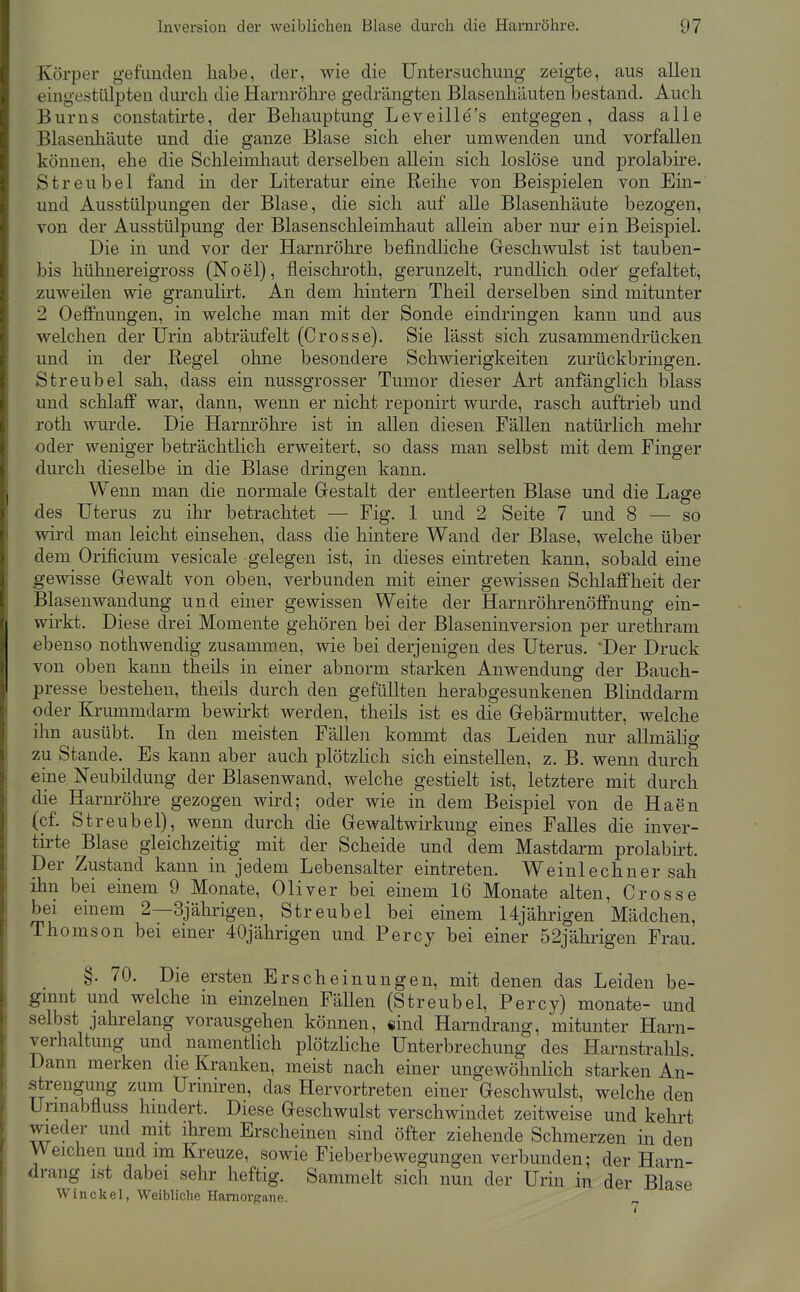 Körper gefunden habe, der, wie die Untersuchung zeigte, aus allen eingestülpten durch die Harnröhre gedrängten Blasenhiiuten bestand. Auch Bums constatu'te, der Behauptung Leveille's entgegen, dass alle Blasenliäute und die ganze Blase sich eher umwenden und vorfallen können, ehe die Schleimhaut derselben allein sich loslöse und prolabire. Streubel fand in der Literatur eine Reihe von Beispielen von Ein- und Ausstülpungen der Blase, die sich auf aUe Blasenhäute bezogen, von der Ausstülpung der Blasenschleimhaut allein aber nur ein Beispiel. Die in und vor der Harnröhre befindliche Greschwulst ist tauben- bis hühnereigross (Noel), fleischroth, gerunzelt, rundlich oder gefaltet, zuweilen wie granulirt. An dem hintern Theil derselben sind mitunter 2 Oeflfnungen, in welche man mit der Sonde eindringen kann und aus welchen der Urin abträufelt (Crosse). Sie lässt sich zusammendrücken und in der Regel ohne besondere Schwierigkeiten zurückbringen. Streubel sah, dass ein nussgrosser Tumor dieser Art anfanglich blass und schlaff war, dann, wenn er nicht reponirt wurde, rasch auftrieb und roth wurde. Die Harm-öhre ist in allen diesen Fällen natürlich mehr oder weniger beträchtlich erweitert, so dass man selbst mit dem Finger durch dieselbe in die Blase dringen kann. Wenn man die normale Grestalt der entleerten Blase und die Lage des Uterus zu ihr betrachtet — Fig. 1 und 2 Seite 7 und 8 — so wird man leicht einsehen, dass die hintere Wand der Blase, welche über dem Orificium vesicale gelegen ist, in dieses emtreten kann, sobald eine gewisse Gewalt von oben, verbunden mit einer gewissen Schlaffheit der Blasenwandung und einer gewissen Weite der Harnröhrenöffnung ein- wirkt. Diese drei Momente gehören bei der Blaseninversion per urethram ebenso nothwendig zusammen, wie bei derjenigen des Uterus. Der Druck von oben kann theils in einer abnorm starken Anwendung der Bauch- presse bestehen, theils durch den gefüllten herabgesunkenen Blinddarm oder Krummdarm bewirkt werden, theils ist es die Gebärmutter, welche ihn ausübt. In den meisten Fällen kommt das Leiden nur allmälig zu Stande. Es kann aber auch plötzHch sich einstellen, z. B. wenn durch eine Neubildung der Blasenwand, welche gestielt ist, letztere mit durch die Harnröhre gezogen wird; oder wie in dem Beispiel von de Haen (cf. Streubel), wenn durch die Gewaltwirkung eines Falles die inver- tirte Blase gleichzeitig mit der Scheide und dem Mastdarm prolabirt. Der Zustand kann in jedem Lebensalter eintreten. Weinlechner sah ihn bei einem 9 Monate, Oliver bei einem 16 Monate alten, Crosse bei einem 2—3jährigen, Streubel bei einem 14jährigen Mädchen, Thomson bei einer 40jährigen und Percy bei einer 52jährigen Frau. §. 70. Die ersten Erscheinungen, mit denen das Leiden be- ginnt und welche m einzelnen Fällen (Streubel, Percy) monate- und selbst jahrelang vorausgehen können, «ind Harndrang, mitunter Harn- verhaltung und namentlich plötzHche Unterbrechung des Harnstralils. Dann merken die Kranken, meist nach einer ungewöhnlich starken An- strengung zum Urmiren, das Hervortreten einer Geschwulst, welche den Urmabfluss hindert. Diese Geschwulst verschwindet zeitweise und kehrt wieder und mit ihrem Erscheinen sind öfter ziehende Schmerzen in den Weichen und im Kreuze, sowie Fieberbewegungen verbunden; der Harn- drang ist dabei sehr heftig. Sammelt sich nun der Urin in der Blase Win ekel, Weibliche Haniorgane.