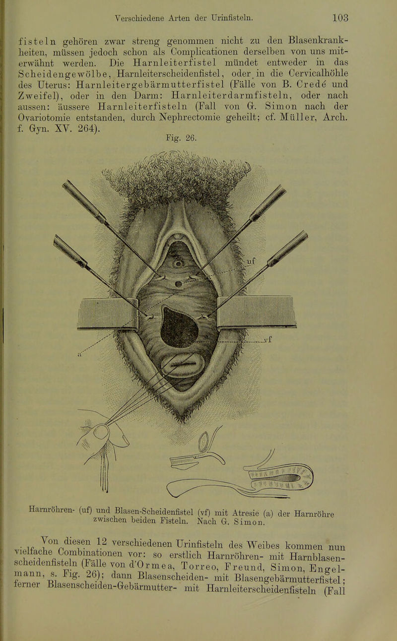 fisteln gehören zwar streng genommen nicht zu den Blasenkrank- heiten, müssen jedoch schon als Complicationen derselben von uns mit- erwähnt werden. Die Harnleiterfistel mündet entweder in das Scheidengewölbe, Harnleiterscheidenfistel, oder in die Cervicalhöhle des Uterus: Harnleitergebärmutterfistel (Fälle von B, Credd und Zweifel), oder in den Darm: Harnleiterdarmfisteln, oder nach aussen: äussere Harnleiterfisteln (Fall von G. Simon nach der Ovariotomie entstanden, durch Nephrectomie geheilt; cf. Müller, Arch. f. Gyn. XV. 264). Fig. 26. Harnröhren- (uf) und Blasen-Scheidenfistel (vf) mit Atresie (a) der Harnröhi-e zwischen beiden Fisteln. Nach G. Simon. • 1^ l^} }^ verschiedenen Urinfisteln des Weibes kommen nun vielfache Combinationen vor: so erstlich Harnröhren- mit Harnblasen- scheidenfisteln (Fälle von d'Ormea, Torreo, Freund, Simon, Enge^ mann, s J^ig. 26); dann Blasenscheiden- mit Blasengebärmutterfistel• ferner Blasenscheiden-Gebärmutter- mit Harnleiterscheidenfisteln (Fall
