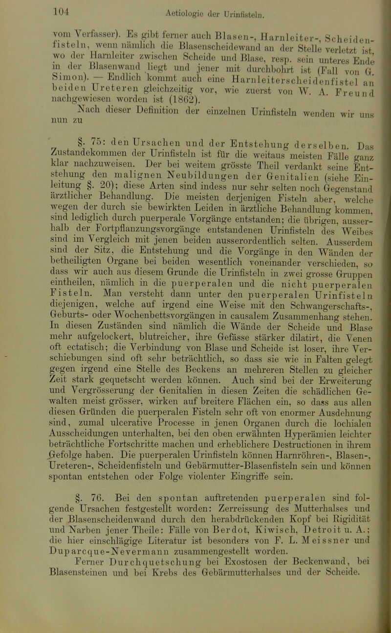 vom Verfasser). Es gibt ferner auch Blasen-, Harnleiter-, Scheiden- iisteln, wenn nämlicli die Blasenscheidewand an der Stelle verletzt ist wo der Harnleiter zwischen Scheide und Blase, resp. sein unteres Ende m der Blasenwand hegt und jener mit durchbohrt ist (Fall von G Simon). — Endlich kommt auch eine Harnleiterscheidenfistel an beiden Ureteren gleichzeitig vor, wie zuerst von W. A Freund nachgewiesen worden ist (1862). Nach dieser Definition der einzelnen Urinfisteln wenden wir un- nun zu §. 75: den Ursachen und der Entstehung derselben Das Zustandekommen der Urinfisteln ist für die weitaus meisten Fälle ganz klar nachzuweisen. Der bei weitem grösste Theil verdankt seine Ent- stehung ^den malignen Neubildungen der Genitalien (siehe Ein- leitung §. 20); diese Arten sind indess nur sehr selten noch Gegenstand ärztlicher Behandlung. Die meisten derjenigen Fisteln aber, welche wegen der durch sie bewirkten Leiden in ärztliche Behandlung kommen, sind lediglich durch puerperale Vorgänge entstanden; die übrigen, ausser- halb der Fortpflanzungsvorgänge entstandenen Urinfisteln des Weibes sind im Vergleich mit jenen beiden ausserordentlich selten. Ausserdem sind der Sitz, die Entstehung und die Vorgänge in den Wänden der betheiligten Organe bei beiden wesentlich voneinander verschieden, so dass wir auch aus diesem Grunde die Urinfisteln in zwei grosse Gruppen eintheilen, nämlich in die puerperalen und die nicht puerperalen Fisteln. Man versteht dann unter den puerperalen Urinfisteln diejenigen, welche auf irgend eine Weise mit den Schwangerschafts-, Geburts- oder Wochenbettsvorgängen in causalem Zusammenhang stehen. In diesen Zuständen sind nämhch die Wände der Scheide und Blase mehr aufgelockert, blutreicher, ihre Gefässe stärker dilatii't, die Venen oft ectatisch; die Verbindung von Blase und Scheide ist loser, ihi*e Ver- schiebungen sind oft sehr beträchtlich, so dass sie wie in Falten gelegt gegen irgend eine Stelle des Beckens an mehreren Stellen zu gleicher Zeit stark gequetscht werden können. Auch sind bei der Erweiterung und Vergrösserung der GenitaHen in diesen Zeiten die schädlichen Ge- walten meist grösser, wirken auf breitere Flächen ein, so dass aus allen diesen Gründen die puerperalen Fisteln sehr oft von enormer Ausdehnung sind, zumal ulcerative Processe in jenen Organen durch die lochialen Ausscheidungen unterhalten, bei den oben erwähnten Hj^erämien leichter beträchtliche Fortschritte machen und erheblichere Destructionen in ihrem jjefolge haben. Die puerperalen Urinfisteha können Harnröhren-, Blasen-, Ureteren-, Scheidenfisteln und Gebärmutter-Blasenfisteln sein und können spontan entstehen oder Folge violenter Eingriffe sein. §, 76. Bei den spontan auftretenden puerperalen sind fol- gende Ursachen festgestellt worden: Zerreissung des Mutterhalses und der Blasenscheidenwand durch den herabdrückenden Kopf bei Rigidität und Narben jener Theile: Fälle von B er dot, Kiwisch, Detroit U.A.; die hier einschlägige Literatur ist besonders von F. L. Meissner und Duparcque-Nevermann zusammengestellt worden. Ferner Durchquetschung bei Exostosen der Beckenwand, bei Blasensteinen und bei Krebs des Gebärmutterhalses und der Scheide.