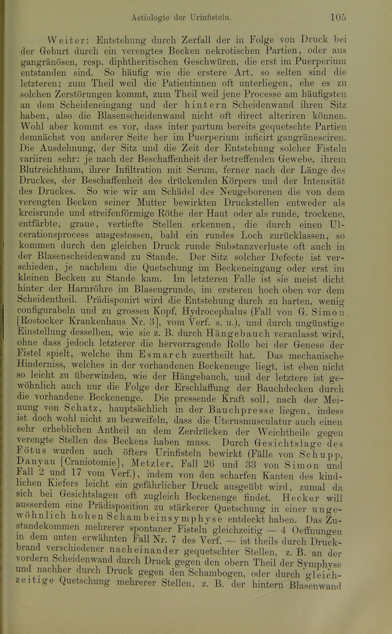 Weiter: Entstehung durch Zerfall der in Folge von Druck bei der Geburt durch ein verengtes Becken nekrotischen Partien, oder aus gangränösen, resp. diphtheritischen Geschwüren, die erst im Puerperium entstanden sind. So häufig wie die erstere Art, so selten sind die letzteren; zum Theil weil die Patientinnen oft unterliegen, ehe es zu solchen Zerstörungen kommt, zum Theil weil jene Processe am häufigsten an dem Scheideneingang und der hintern Scheidenwand ihren Sitz haben, also die Blasenscheidenwand nicht oft direct alteriren können. Wohl aber kommt es vor, dass inter partum bereits gequetschte Partien demnächst von anderer Seite her im Puerperium inficirt gangränesciren. Die Ausdehnung, der Sitz und die Zeit der Entstehung solcher Fisteln variiren sehr: je nach der Beschaffenheit der betreffenden Gewebe, ihrem Blutreichthum, ilirer Infiltration mit Serum, ferner nach der Länge des Druckes, der Beschaffenheit des drückenden Körpers und der Intensität des Druckes. So wie wir am Schädel des Neugeborenen die von dem verengten Becken seiner Mutter bewirkten Druckstellen entweder als kreisrunde und streifenförmige Röthe der Haut oder als runde, trockene, entfärbte, graue, vertiefte Stellen erkennen, die durch einen Ul- cerationsprocess ausgestossen, bald ein rundes Loch zurücklassen, so kommen durch den gleichen Druck runde Substanzverluste oft auch in der^ Blasenscheidenwand zu Stande. Der Sitz solcher Defecte ist ver- schieden, je nachdem die Quetschung im Beckeneingang oder erst im kleinen Becken zu Stande kam. Im letzteren Falle ist sie meist dicht hinter der Harnröhre im Blasengrunde, im ersteren hoch oben vor dem Scheidentheil. Prädisponirt wird die Entstehung durch zu harten, wenig configurabeln und zu grossen Kopf, Hydrocephalus (Fall von G. Simon [Rostocker Krankenhaus Nr. 3], vom Verf. s. u.), und durch ungünstige Einstellung desselben, wie sie z. B. durch Hängebauch veranlasst wird, ohne dass jedoch letzterer die hervorragende Rolle bei der Genese der Fistel spielt, welche ilim Esmarch zuertheilt hat. Das mechanische Hinderniss, welches in der vorhandenen Beckenenge liegt, ist eben nicht so leicht zu überwinden, wie der Hängebauch, und der letztere ist ge- wöhnlich, auch nur die Folge der Erschlaffung der Bauchdecken durch die vorhandene Beckenenge. Die pressende Kraft soll, nach der Mei- nung von Schatz, hauptsächlich in der Bauchpresse liegen, indess ist doch wohl nicht zu bezweifeln, dass die Uterusmusculatur auch einen sehr erheblichen Antheil an dem Zerdrücken der W^eichtheile gegen verengte Stellen des Beckens haben muss. Durch Gesichtslage des Fötus wurden auch öfters Urinfisteln bewü-kt (Fälle von Schupp, Danyau [Craniotomie], Metzler, Fall 26 und 33 von Simon und vi ^''70^ ^erf.), indem von den scharfen Kanten des kind- lichen Kiefers leicht ein gefährlicher Druck ausgeübt wird, zumal da sich bei Gesichtslagen oft zugleich Beckenenge findet. Heck er will ausserdem eine Prädisposition zu stärkerer Quetschung in einer unge- wöhnlich hohen Schambeinsymphyse entdeckt haben. Das Zu- standekommen mehrerer spontaner Fisteln gleichzeitig - 4 Oeflfnungen m dem unten erwähnten Fall Nr. 7 des Verf - ist theils durch Druck- brand verschiedener nacheinander gequetschter Stellen, z. B. an der vordem Scheidenwand durch Druck gegen den obern Theil der Symphyse und nachher durch Druck gegen den Schambogen, oder durch gleich- zeitige Quetschung mehrerer Stellen, z. B. der hintern Blasen wand