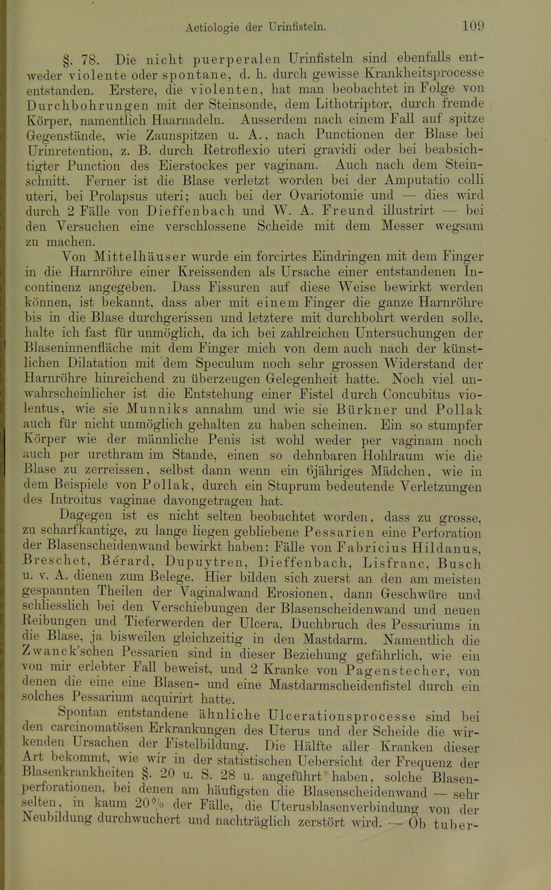 §. 78. Die nicht puerperalen Urinfisteln sind ebenfalls ent- weder violente oder spontane, d. Ii. durch gewisse Krankheitsprocesse entstanden. Erstere, die violenten, hat man beobachtet in Folge von Durchbohrungen mit der Steinsonde, dem Lithotriptor, durch fremde Körper, namentlich Haarnadeln. Ausserdem nach einem Fall auf spitze Gregenstände, wie Zaunspitzen u. A., nach Functionen der Blase bei Urinretention, z. B. durch Retroflexio uteri gravidi oder bei beabsich- tigter Function des Eierstockes per vaginam. Auch nach dem Stein- schnitt. Ferner ist die Blase verletzt worden bei der Amputatio colli uteri, bei Prolapsus uteri; auch bei der Ovariotomie und — dies wird durch 2 Fälle von Dieffenbach und W. A. Freund illustrirt — bei den Versuchen eine verschlossene Scheide mit dem Messer wegsam zu machen. Von Mittelhäuser wurde ein forcirtes Eindringen mit dem Finger in die Harnröhre einer Kreissenden als Ursache einer entstandenen In- continenz angegeben. Dass Fissuren auf diese Weise bewirkt werden können, ist bekannt, dass aber mit einem Finger die ganze Harnrölii-e bis in die Blase durchgerissen und letztere mit durchbohrt werden solle, halte ich fast für unmöglich, da ich bei zahlreichen Untersuchungen der Blaseninnenfläche mit dem Finger mich von dem auch nach der künst- lichen Dilatation mit dem Speculum noch sehr grossen Widerstand der Harnröhre hinreichend zu überzeugen Grelegenheit hatte. Noch viel un- wahrscheinlicher ist die Entstehung einer Fistel durch Concubitus vio- lentus, wie sie Munniks annahm und wie sie Bürkner und Pollak auch für nicht unmöglich gehalten zu haben scheinen. Ein so stumpfer Körper wie der männliche Penis ist wohl weder per vaginam noch auch per urethram im Stande, einen so dehnbaren Hohlraum wie die Blase zu zerreissen, selbst dann wenn ein 6jähriges Mädchen, wie in dem Beispiele von Pollak, durch ein Stuprum bedeutende Verletzungen des Introitus vaginae davongetragen hat. Dagegen ist es nicht selten beobachtet worden, dass zu grosse, zu scharfkantige, zu lange hegen gebhebene Pessarien eine Perforation der Blasenscheidenwand bewirkt haben: Fälle von Fabricius Hildanus, Breschet, Be'rard, Dupuytren, Dieffenbach, Lisfranc, Busch u. V. A. dienen zum Belege. Hier bilden sich zuerst an den am meisten gespannten Theilen der Vaginalwand Erosionen, dann Greschwüre und schliesshch bei den Verscliiebungen der Blasenscheidenwand und neuen Eeibungen und Tieferwerden der Ulcera, Duchbruch des Pessariums in die Blase, ja bisweilen gleichzeitig in den Mastdarm. Namenthch die Zwanck'schen Pessarien sind in dieser Beziehung gefälirhcli, wie ein von mir erlebter Fall beweist, und 2 Kranke von Pagenstecher, von denen die eine eine Blasen- und eine Mastdarmscheidenfistel durch ein solches Pessarium acquirirt hatte. Spontan entstandene ähnliche Ulcerationsprocesse sind bei den carcmomatösen Erkrankungen des Uterus und der Scheide die wir- kenden Ursachen der Fistelbildung. Die Hälfte aUer Kranken dieser Art bekommt, wie wir in der statistischen Uebersicht der Frequenz der Blaseiikrankheiten §. 20 u. S. 28 u. angeführt ^laben, solche Blasen- perforationen, bei denen am häufigsten die Blasenscheidenwand — sehr .selten m kaum 20% der Fälle, die Uterusblasenverbindung von der Neubildung durchwuchert und nachträglich zerstört wird. — üb tuber-