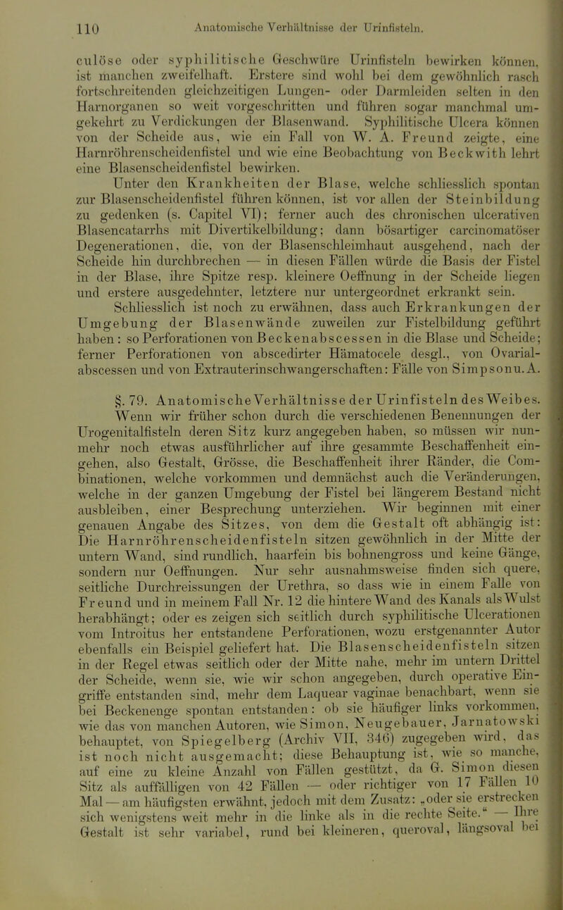 clüöse oder syphilitische Geschwüre Urinfistehi hewirken können, ist manchen zweifelhaft. Erstere sind wohl bei dem gewöhnlich rasch fortschreitenden gleichzeitigen Lungen- oder Darmleiden selten in den Harnorganen so weit vorgeschritten und führen sogar manchmal um- gekehrt zu Verdickungen der Blasenwand. Syphilitische Ulcera können von der Scheide aus, wie ein Fall von W. A. Freund zeigte, eine Harnröhrenscheidenfistel und wie eine Beobachtung von Beckwith lehrt eine Blasenscheidenfistel bewirken. Unter den Krankheiten der Blase, welche schliesslich spontan i zur Blasenscheidenfistel führen können, ist vor allen der Steinbildung i zu gedenken (s. Capitel VI); ferner auch des chronischen ulcerativen | Blasencatarrhs mit Divertikelbildung; dann bösartiger carcinomatöser Degenerationen, die, von der Blasenschleimhaut ausgehend, nach der Scheide hin durchbrechen — in diesen Fällen würde die Basis der Fistel in der Blase, ihre Spitze resp. kleinere Oeffnung in der Scheide liegen und erstere ausgedehnter, letztere nur untergeordnet erkrankt sein. Schliesslich ist noch zu erwähnen, dass auch Erkrankungen der Umgebung der Blasenwände zuweilen zur Fistelbildung geführt haben: so Perforationen von Beckenabscessen in die Blase und Scheide; ferner Perforationen von abscedirter Hämatocele desgl., von Ovarial- abscessen und von Extrauterinschwangerschaften: Fälle von Simpsonu. A. §. 79. Anatomische Verhältnisse der Urinfisteln desWeibes. Wenn wir früher schon durch die verschiedenen Benennungen der Urogenitalfisteln deren Sitz kurz angegeben haben, so müssen wir nun- mehr noch etwas ausführlicher auf ihre gesammte Beschaffenheit ein- gehen, also Gestalt, Grösse, die Beschaffenheit ihrer Ränder, die Com- binationen, welche vorkommen und demnächst auch die Veränderungen, welche in der ganzen Umgebung der Fistel bei längerem Bestand nicht ausbleiben, einer Besprechung unterziehen. Wir beginnen mit einer genauen Angabe des Sitzes, von dem die Gestalt oft abhängig ist: Die Harnröhren scheidenfisteln sitzen gewöhnlich in der Mitte der untern Wand, sind rundlich, haarfein bis bohnengross und keine Gänge, sondern nur Oeffnungen. Nur sehr ausnahmsweise finden sich quere, seitliche Durchreissungen der Urethra, so dass wie in einem Falle von Freund und in meinem Fall Nr. 12 die hintere Wand des Kanals als Wulst herabhängt; oder es zeigen sich seitlich durch syphilitische Ulcerationen vom Introitus her entstandene Perforationen, wozu erstgenannter Autor ebenfalls ein Beispiel geliefert hat. Die Blasenscheidenfisteln sitzen in der Regel etwas seitlich oder der Mitte nahe, mehr im untern Drittel der Scheide, wenn sie, wie wir schon angegeben, durch operative Ein- griffe entstanden sind, mehr dem Laquear vaginae benachbart, wenn sie bei Beckenenge spontan entstanden: ob sie häufiger links vorkommen, wie das von manchen Autoren, wie Simon, Neugebauer, Jarnatowski behauptet, von Spiegelberg (Archiv VH, 346) zugegeben wird, das ist noch nicht ausgemacht; diese Behauptung ist, wie so manche, auf eine zu kleine Anzahl von Fällen gestützt, da G. Simon diesen Sitz als auffalligen von 42 Fällen — oder richtiger von 17 Fallen 10 Mal —am häufigsten erwähnt, jedoch mit dem Zusatz: „oder sie erstrecken sich wenigstens weit mehr in die linke als in die rechte Seite. — l^^'*^! Gestalt ist sehr variabel, rund bei kleineren, queroval, längsoval bei